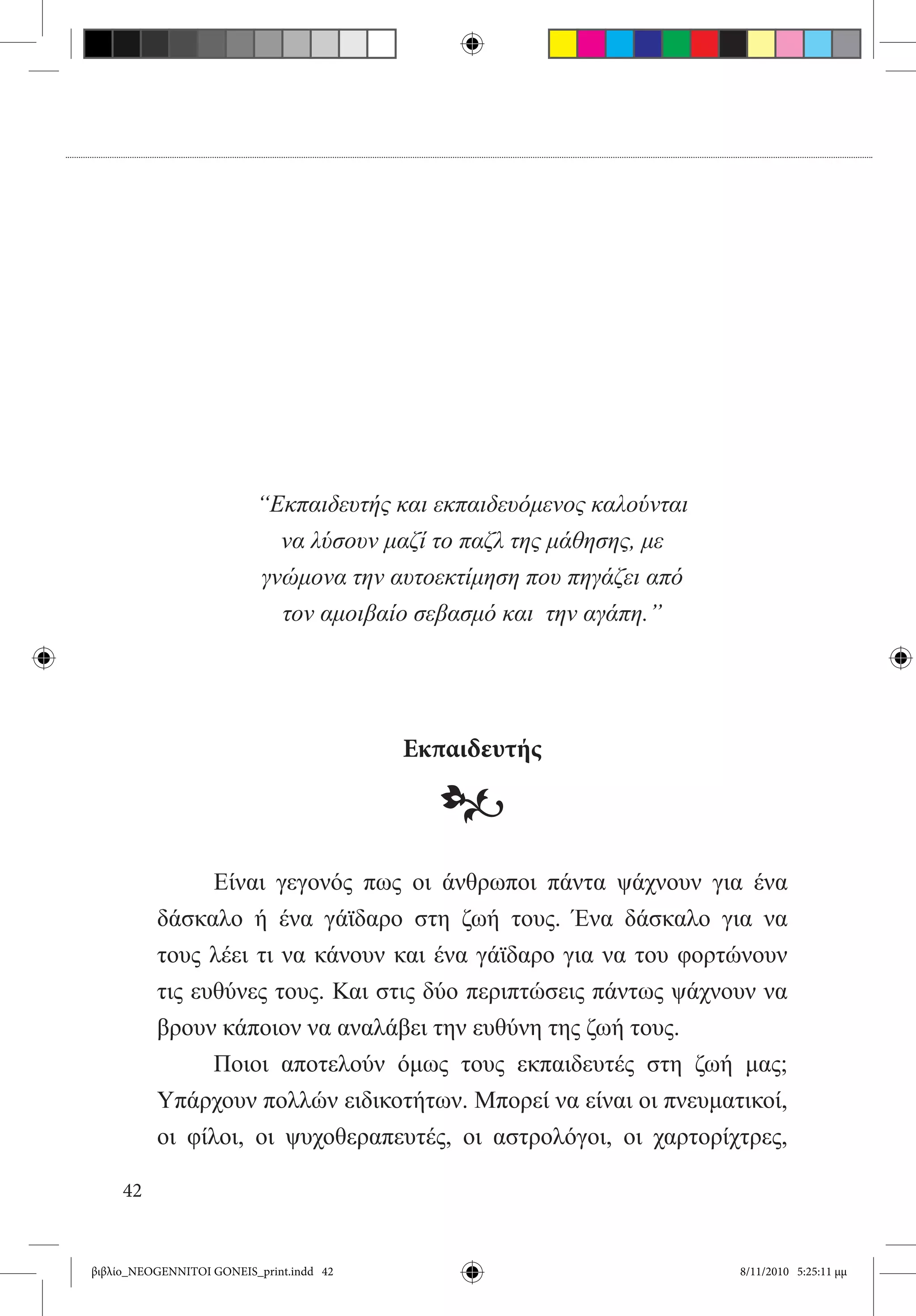 “Εκπαιδευτής και εκπαιδευόμενος καλούνται
                            να λύσουν μαζί το παζλ της μάθησης, με
                          γνώμονα την αυτοεκτίμηση που πηγάζει από
                            τον αμοιβαίο σεβασμό και την αγάπη.”




                                          Εκπαιδευτής

                                            •
          	     Είναι γεγονός πως οι άνθρωποι πάντα ψάχνουν για ένα
          δάσκαλο ή ένα γάϊδαρο στη ζωή τους. Ένα δάσκαλο για να
          τους λέει τι να κάνουν και ένα γάϊδαρο για να του φορτώνουν
          τις ευθύνες τους. Και στις δύο περιπτώσεις πάντως ψάχνουν να
          βρουν κάποιον να αναλάβει την ευθύνη της ζωή τους.
          	     Ποιοι αποτελούν όμως τους εκπαιδευτές στη ζωή μας;
          Υπάρχουν πολλών ειδικοτήτων. Μπορεί να είναι οι πνευματικοί,
          οι φίλοι, οι ψυχοθεραπευτές, οι αστρολόγοι, οι χαρτορίχτρες,

     42


βιβλίο_NEOGENNITOI GONEIS_print.indd 42                               8/11/2010 5:25:11 μμ
 