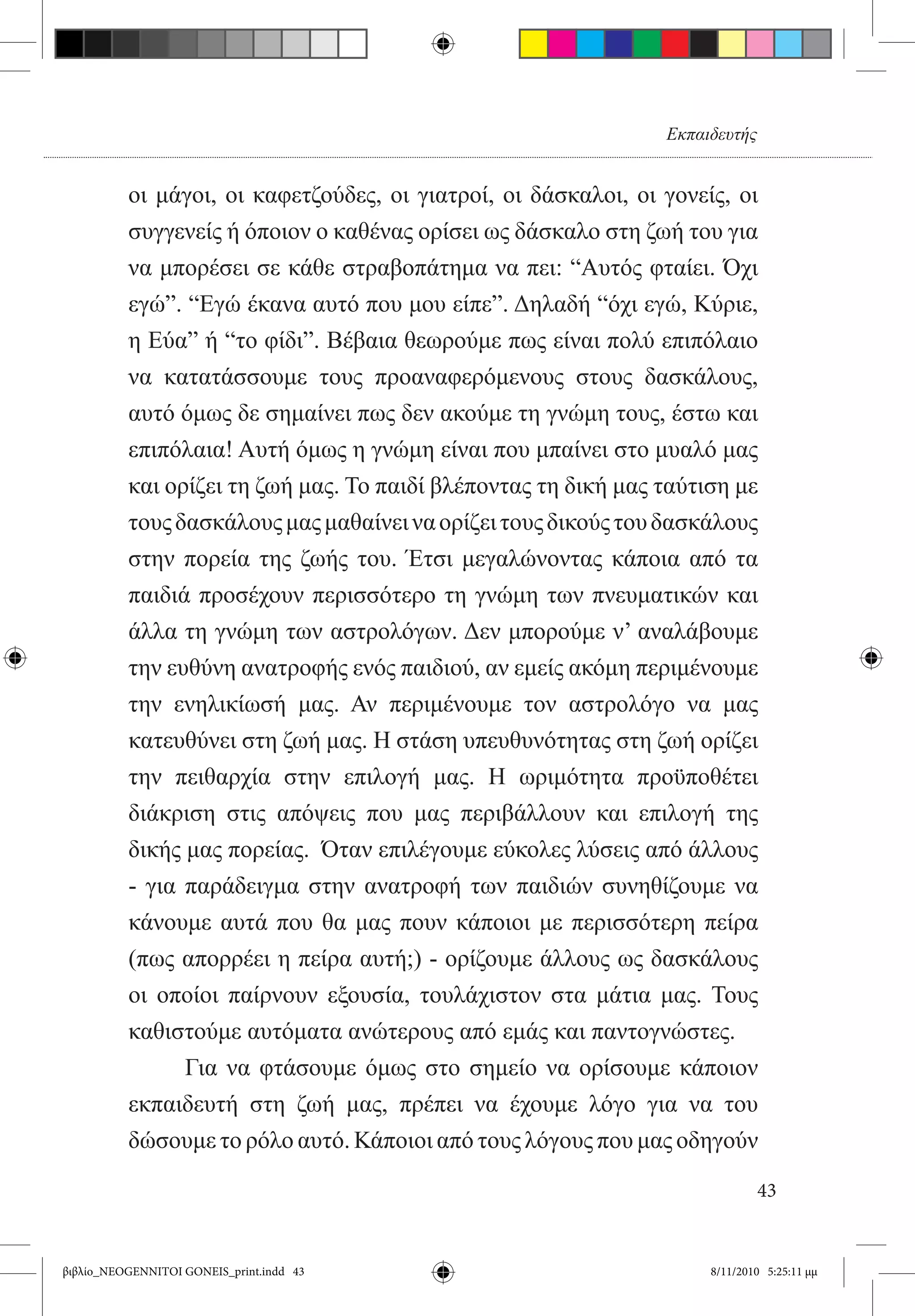Εκπαιδευτής


          οι μάγοι, οι καφετζούδες, οι γιατροί, οι δάσκαλοι, οι γονείς, οι
          συγγενείς ή όποιον ο καθένας ορίσει ως δάσκαλο στη ζωή του για
          να μπορέσει σε κάθε στραβοπάτημα να πει: “Αυτός φταίει. Όχι
          εγώ”. “Εγώ έκανα αυτό που μου είπε”. Δηλαδή “όχι εγώ, Κύριε,
          η Εύα” ή “το φίδι”. Βέβαια θεωρούμε πως είναι πολύ επιπόλαιο
          να κατατάσσουμε τους προαναφερόμενους στους δασκάλους,
          αυτό όμως δε σημαίνει πως δεν ακούμε τη γνώμη τους, έστω και
          επιπόλαια! Αυτή όμως η γνώμη είναι που μπαίνει στο μυαλό μας
          και ορίζει τη ζωή μας. Το παιδί βλέποντας τη δική μας ταύτιση με
          τους δασκάλους μας μαθαίνει να ορίζει τους δικούς του δασκάλους
          στην πορεία της ζωής του. Έτσι μεγαλώνοντας κάποια από τα
          παιδιά προσέχουν περισσότερο τη γνώμη των πνευματικών και
          άλλα τη γνώμη των αστρολόγων. Δεν μπορούμε ν’ αναλάβουμε
          την ευθύνη ανατροφής ενός παιδιού, αν εμείς ακόμη περιμένουμε
          την ενηλικίωσή μας. Αν περιμένουμε τον αστρολόγο να μας
          κατευθύνει στη ζωή μας. Η στάση υπευθυνότητας στη ζωή ορίζει
          την πειθαρχία στην επιλογή μας. Η ωριμότητα προϋποθέτει
          διάκριση στις απόψεις που μας περιβάλλουν και επιλογή της
          δικής μας πορείας.  Όταν επιλέγουμε εύκολες λύσεις από άλλους
          - για παράδειγμα στην ανατροφή των παιδιών συνηθίζουμε να
          κάνουμε αυτά που θα μας πουν κάποιοι με περισσότερη πείρα
          (πως απορρέει η πείρα αυτή;) - ορίζουμε άλλους ως δασκάλους
          οι οποίοι παίρνουν εξουσία, τουλάχιστον στα μάτια μας. Τους
          καθιστούμε αυτόματα ανώτερους από εμάς και παντογνώστες.
          	     Για να φτάσουμε όμως στο σημείο να ορίσουμε κάποιον
          εκπαιδευτή στη ζωή μας, πρέπει να έχουμε λόγο για να του
          δώσουμε το ρόλο αυτό. Κάποιοι από τους λόγους που μας οδηγούν

                                                                              43


βιβλίο_NEOGENNITOI GONEIS_print.indd 43                              8/11/2010 5:25:11 μμ
 