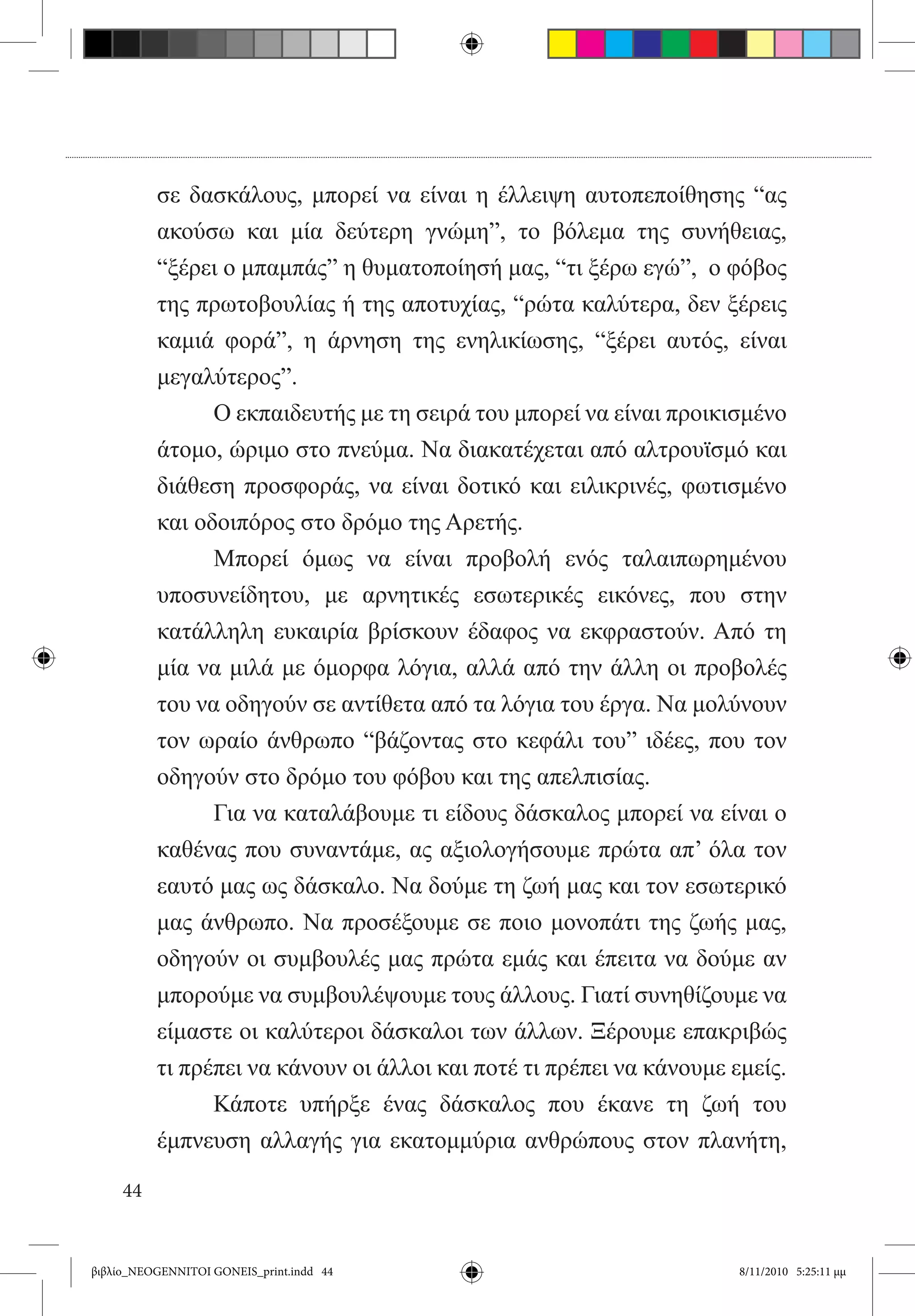 σε δασκάλους, μπορεί να είναι η έλλειψη αυτοπεποίθησης “ας
          ακούσω και μία δεύτερη γνώμη”, το βόλεμα της συνήθειας,
          “ξέρει ο μπαμπάς” η θυματοποίησή μας, “τι ξέρω εγώ”,  ο φόβος
          της πρωτοβουλίας ή της αποτυχίας, “ρώτα καλύτερα, δεν ξέρεις
          καμιά φορά”, η άρνηση της ενηλικίωσης, “ξέρει αυτός, είναι
          μεγαλύτερος”.
          	     Ο εκπαιδευτής με τη σειρά του μπορεί να είναι προικισμένο
          άτομο, ώριμο στο πνεύμα. Να διακατέχεται από αλτρουϊσμό και
          διάθεση προσφοράς, να είναι δοτικό και ειλικρινές, φωτισμένο
          και οδοιπόρος στο δρόμο της Αρετής.
          	     Μπορεί όμως να είναι προβολή ενός ταλαιπωρημένου
          υποσυνείδητου, με αρνητικές εσωτερικές εικόνες, που στην
          κατάλληλη ευκαιρία βρίσκουν έδαφος να εκφραστούν. Από τη
          μία να μιλά με όμορφα λόγια, αλλά από την άλλη οι προβολές
          του να οδηγούν σε αντίθετα από τα λόγια του έργα. Να μολύνουν
          τον ωραίο άνθρωπο “βάζοντας στο κεφάλι του” ιδέες, που τον
          οδηγούν στο δρόμο του φόβου και της απελπισίας.
          	     Για να καταλάβουμε τι είδους δάσκαλος μπορεί να είναι ο
          καθένας που συναντάμε, ας αξιολογήσουμε πρώτα απ’ όλα τον
          εαυτό μας ως δάσκαλο. Να δούμε τη ζωή μας και τον εσωτερικό
          μας άνθρωπο. Να προσέξουμε σε ποιο μονοπάτι της ζωής μας,
          οδηγούν οι συμβουλές μας πρώτα εμάς και έπειτα να δούμε αν
          μπορούμε να συμβουλέψουμε τους άλλους. Γιατί συνηθίζουμε να
          είμαστε οι καλύτεροι δάσκαλοι των άλλων. Ξέρουμε επακριβώς
          τι πρέπει να κάνουν οι άλλοι και ποτέ τι πρέπει να κάνουμε εμείς.
          	     Κάποτε υπήρξε ένας δάσκαλος που έκανε τη ζωή του
          έμπνευση αλλαγής για εκατομμύρια ανθρώπους στον πλανήτη,

     44


βιβλίο_NEOGENNITOI GONEIS_print.indd 44                               8/11/2010 5:25:11 μμ
 