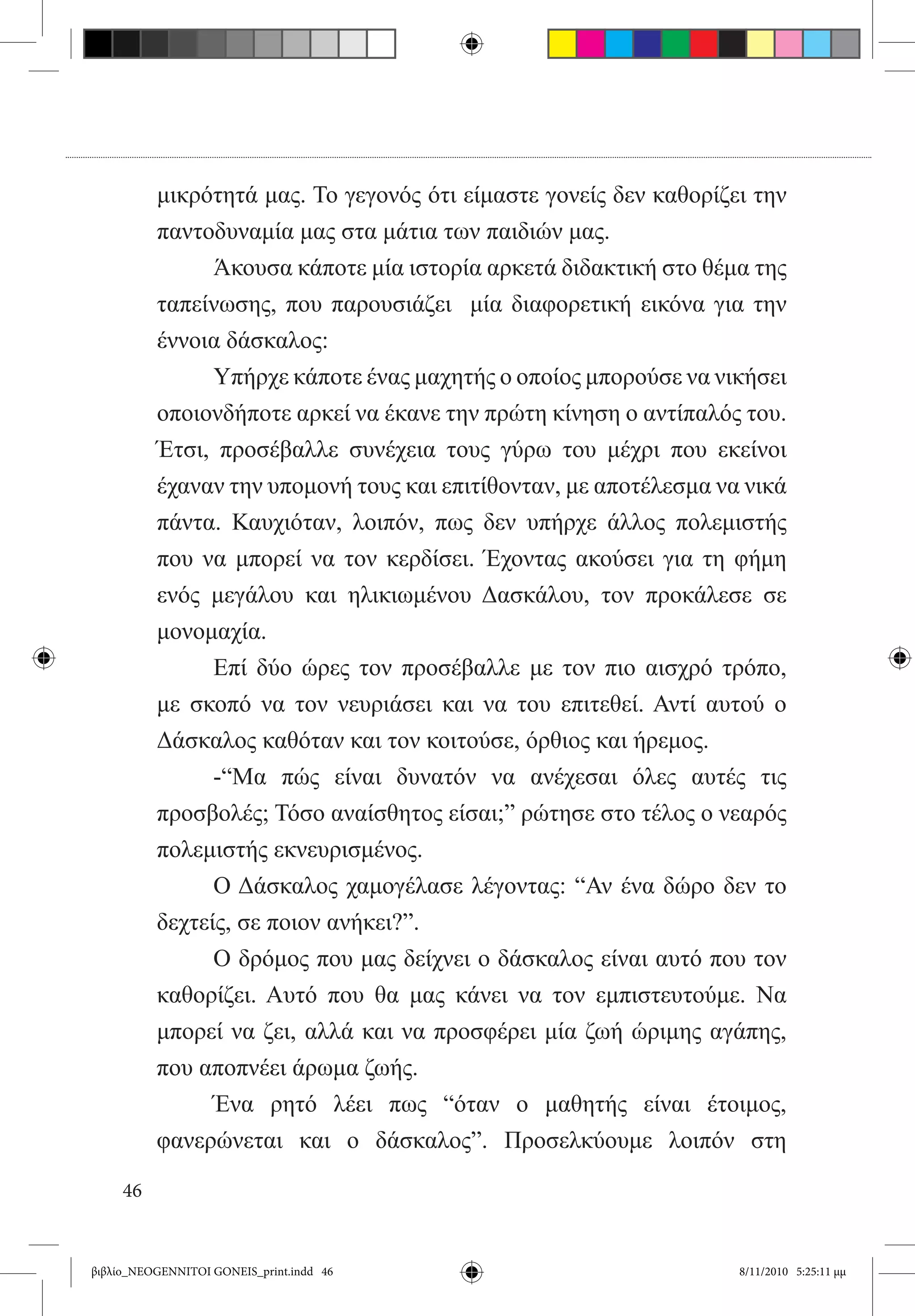 μικρότητά μας. Το γεγονός ότι είμαστε γονείς δεν καθορίζει την
          παντοδυναμία μας στα μάτια των παιδιών μας.
          	     Άκουσα κάποτε μία ιστορία αρκετά διδακτική στο θέμα της
          ταπείνωσης, που παρουσιάζει   μία διαφορετική εικόνα για την
          έννοια δάσκαλος:
          	     Υπήρχε κάποτε ένας μαχητής ο οποίος μπορούσε να νικήσει
          οποιονδήποτε αρκεί να έκανε την πρώτη κίνηση ο αντίπαλός του.
          Έτσι, προσέβαλλε συνέχεια τους γύρω του μέχρι που εκείνοι
          έχαναν την υπομονή τους και επιτίθονταν, με αποτέλεσμα να νικά
          πάντα. Καυχιόταν, λοιπόν, πως δεν υπήρχε άλλος πολεμιστής
          που να μπορεί να τον κερδίσει. Έχοντας ακούσει για τη φήμη
          ενός μεγάλου και ηλικιωμένου Δασκάλου, τον προκάλεσε σε
          μονομαχία.
          	     Επί δύο ώρες τον προσέβαλλε με τον πιο αισχρό τρόπο,  
          με σκοπό να τον νευριάσει και να του επιτεθεί. Αντί αυτού ο
          Δάσκαλος καθόταν και τον κοιτούσε, όρθιος και ήρεμος.
          	     -“Μα πώς είναι δυνατόν να ανέχεσαι όλες αυτές τις
          προσβολές; Τόσο αναίσθητος είσαι;” ρώτησε στο τέλος ο νεαρός
          πολεμιστής εκνευρισμένος.
          	     Ο Δάσκαλος χαμογέλασε λέγοντας: “Αν ένα δώρο δεν το
          δεχτείς, σε ποιον ανήκει?”.
          	     Ο δρόμος που μας δείχνει ο δάσκαλος είναι αυτό που τον
          καθορίζει. Αυτό που θα μας κάνει να τον εμπιστευτούμε. Να
          μπορεί να ζει, αλλά και να προσφέρει μία ζωή ώριμης αγάπης,
          που αποπνέει άρωμα ζωής.
          	     Ένα ρητό λέει πως “όταν ο μαθητής είναι έτοιμος,
          φανερώνεται και ο δάσκαλος”. Προσελκύουμε λοιπόν στη

     46


βιβλίο_NEOGENNITOI GONEIS_print.indd 46                           8/11/2010 5:25:11 μμ
 