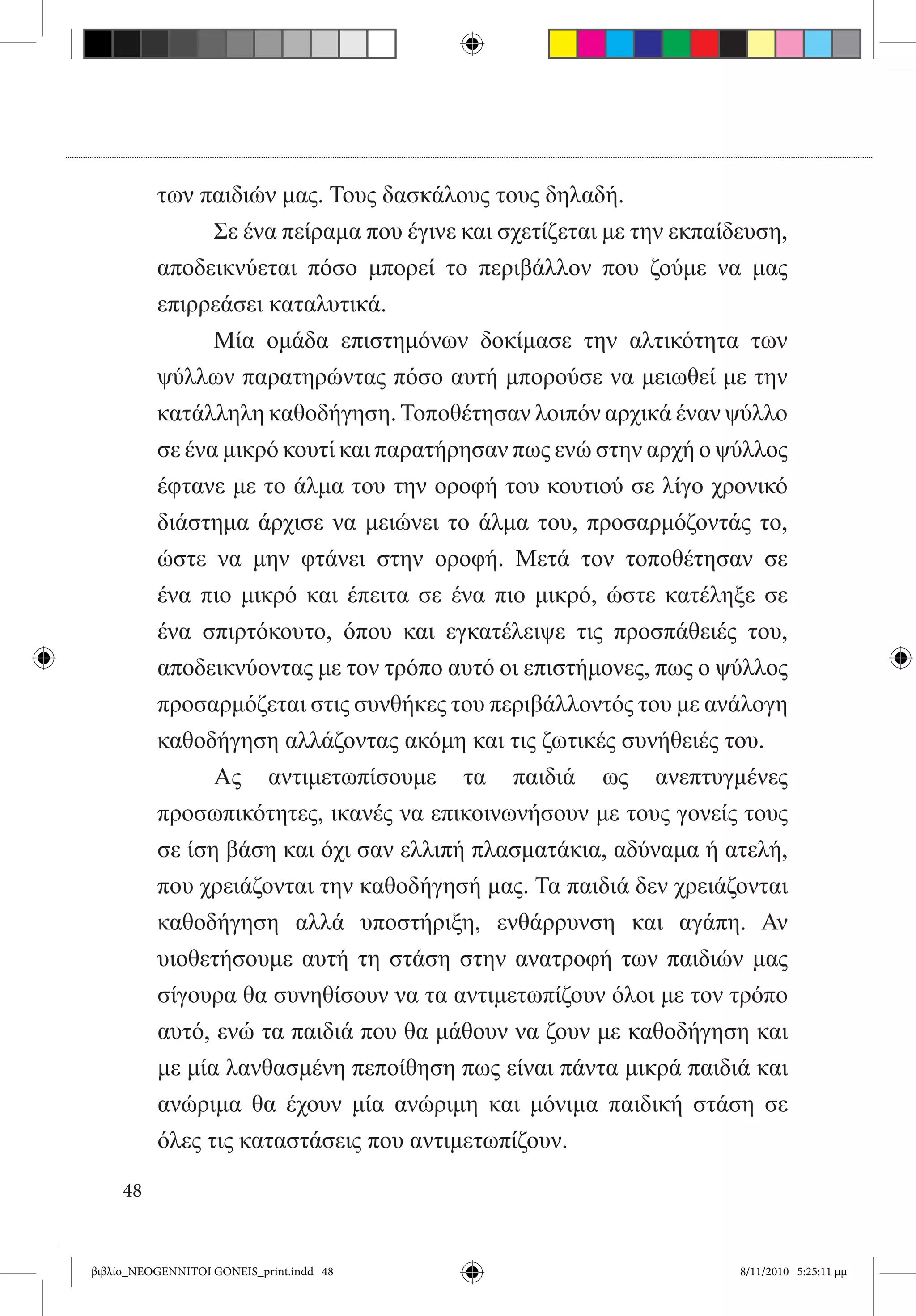 των παιδιών μας. Τους δασκάλους τους δηλαδή.
          	     Σε ένα πείραμα που έγινε και σχετίζεται με την εκπαίδευση,
          αποδεικνύεται πόσο μπορεί το περιβάλλον που ζούμε να μας
          επιρρεάσει καταλυτικά.
          	     Μία ομάδα επιστημόνων δοκίμασε την αλτικότητα των
          ψύλλων παρατηρώντας πόσο αυτή μπορούσε να μειωθεί με την
          κατάλληλη καθοδήγηση. Τοποθέτησαν λοιπόν αρχικά έναν ψύλλο
          σε ένα μικρό κουτί και παρατήρησαν πως ενώ στην αρχή ο ψύλλος
          έφτανε με το άλμα του την οροφή του κουτιού σε λίγο χρονικό
          διάστημα άρχισε να μειώνει το άλμα του, προσαρμόζοντάς το,
          ώστε να μην φτάνει στην οροφή. Μετά τον τοποθέτησαν σε
          ένα πιο μικρό και έπειτα σε ένα πιο μικρό, ώστε κατέληξε σε
          ένα σπιρτόκουτο, όπου και εγκατέλειψε τις προσπάθειές του,  
          αποδεικνύοντας με τον τρόπο αυτό οι επιστήμονες, πως ο ψύλλος
          προσαρμόζεται στις συνθήκες του περιβάλλοντός του με ανάλογη
          καθοδήγηση αλλάζοντας ακόμη και τις ζωτικές συνήθειές του.
          	     Ας αντιμετωπίσουμε τα παιδιά ως ανεπτυγμένες
          προσωπικότητες, ικανές να επικοινωνήσουν με τους γονείς τους
          σε ίση βάση και όχι σαν ελλιπή πλασματάκια, αδύναμα ή ατελή,
          που χρειάζονται την καθοδήγησή μας. Τα παιδιά δεν χρειάζονται
          καθοδήγηση αλλά υποστήριξη, ενθάρρυνση και αγάπη. Αν
          υιοθετήσουμε αυτή τη στάση στην ανατροφή των παιδιών μας
          σίγουρα θα συνηθίσουν να τα αντιμετωπίζουν όλοι με τον τρόπο
          αυτό, ενώ τα παιδιά που θα μάθουν να ζουν με καθοδήγηση και
          με μία λανθασμένη πεποίθηση πως είναι πάντα μικρά παιδιά και
          ανώριμα θα έχουν μία ανώριμη και μόνιμα παιδική στάση σε
          όλες τις καταστάσεις που αντιμετωπίζουν.

     48


βιβλίο_NEOGENNITOI GONEIS_print.indd 48                             8/11/2010 5:25:11 μμ
 