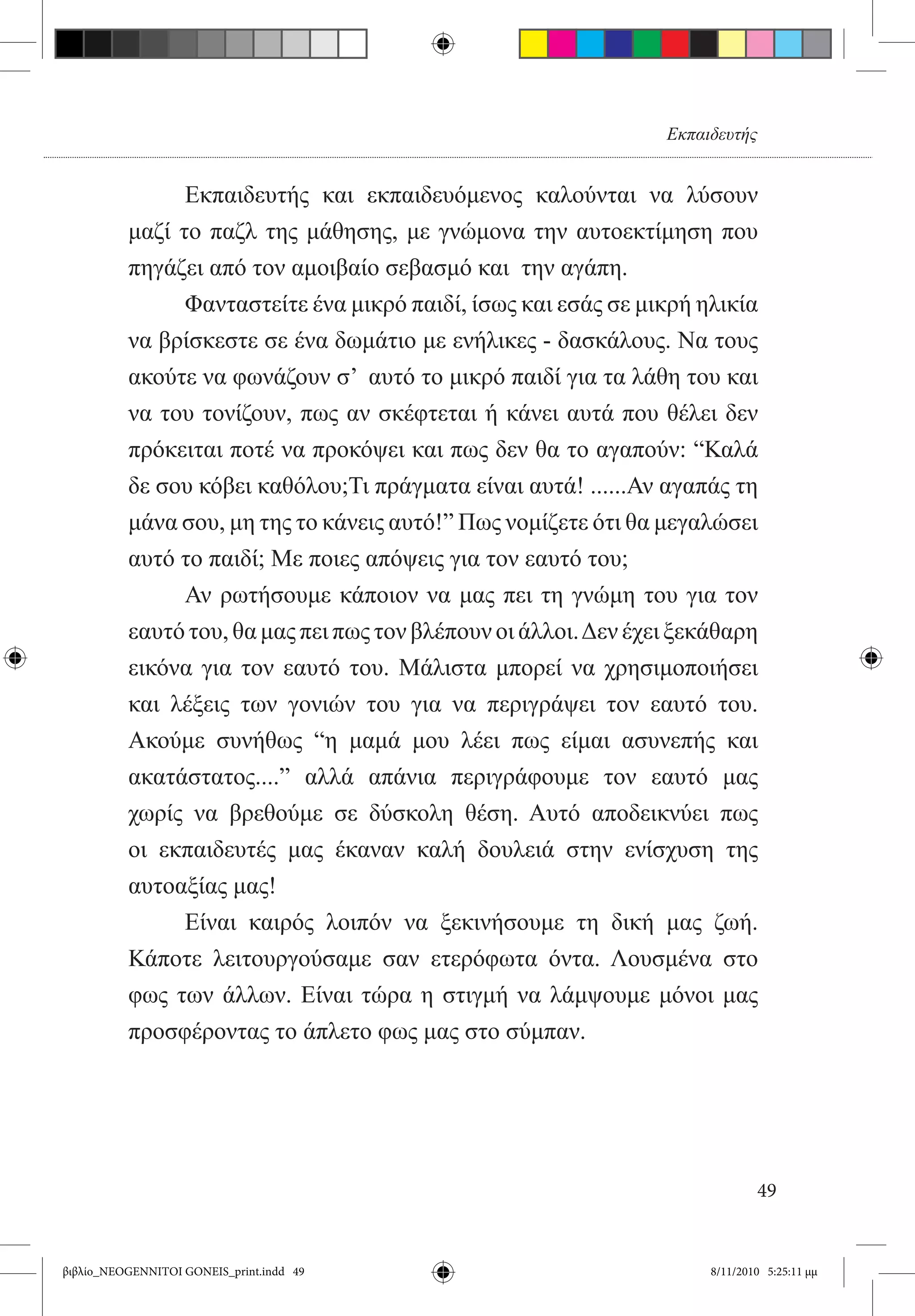 Εκπαιδευτής


          	     Εκπαιδευτής και εκπαιδευόμενος καλούνται να λύσουν
          μαζί το παζλ της μάθησης, με γνώμονα την αυτοεκτίμηση που
          πηγάζει από τον αμοιβαίο σεβασμό και  την αγάπη.
          	     Φανταστείτε ένα μικρό παιδί, ίσως και εσάς σε μικρή ηλικία
          να βρίσκεστε σε ένα δωμάτιο με ενήλικες - δασκάλους. Να τους
          ακούτε να φωνάζουν σ’  αυτό το μικρό παιδί για τα λάθη του και
          να του τονίζουν, πως αν σκέφτεται ή κάνει αυτά που θέλει δεν
          πρόκειται ποτέ να προκόψει και πως δεν θα το αγαπούν: “Καλά
          δε σου κόβει καθόλου;Τι πράγματα είναι αυτά! ......Αν αγαπάς τη
          μάνα σου, μη της το κάνεις αυτό!” Πως νομίζετε ότι θα μεγαλώσει
          αυτό το παιδί; Με ποιες απόψεις για τον εαυτό του;
          	     Αν ρωτήσουμε κάποιον να μας πει τη γνώμη του για τον
          εαυτό του, θα μας πει πως τον βλέπουν οι άλλοι. Δεν έχει ξεκάθαρη
          εικόνα για τον εαυτό του. Μάλιστα μπορεί να χρησιμοποιήσει
          και λέξεις των γονιών του για να περιγράψει τον εαυτό του.
          Ακούμε συνήθως “η μαμά μου λέει πως είμαι ασυνεπής και
          ακατάστατος....” αλλά απάνια περιγράφουμε τον εαυτό μας
          χωρίς να βρεθούμε σε δύσκολη θέση. Αυτό αποδεικνύει πως
          οι εκπαιδευτές μας έκαναν καλή δουλειά στην ενίσχυση της
          αυτοαξίας μας!
          	     Είναι καιρός λοιπόν να ξεκινήσουμε τη δική μας ζωή.
          Κάποτε λειτουργούσαμε σαν ετερόφωτα όντα. Λουσμένα στο
          φως των άλλων. Είναι τώρα η στιγμή να λάμψουμε μόνοι μας
          προσφέροντας το άπλετο φως μας στο σύμπαν.




                                                                              49


βιβλίο_NEOGENNITOI GONEIS_print.indd 49                               8/11/2010 5:25:11 μμ
 