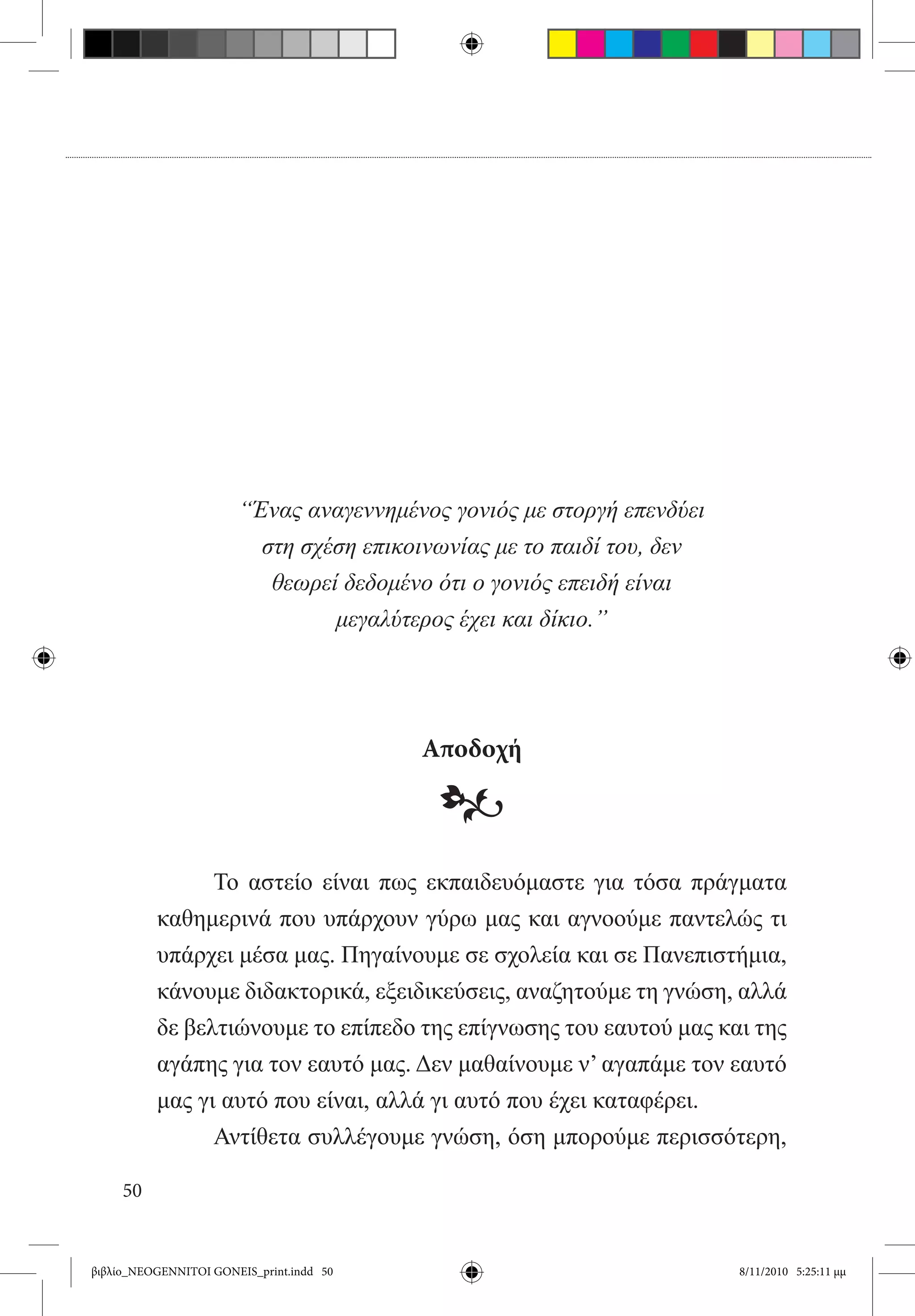 “Ένας αναγεννημένος γονιός με στοργή επενδύει
                         στη σχέση επικοινωνίας με το παιδί του, δεν
                          θεωρεί δεδομένο ότι ο γονιός επειδή είναι
                                μεγαλύτερος έχει και δίκιο.”




                                          Αποδοχή

                                           •
          	     Το αστείο είναι πως εκπαιδευόμαστε για τόσα πράγματα
          καθημερινά που υπάρχουν γύρω μας και αγνοούμε παντελώς τι
          υπάρχει μέσα μας. Πηγαίνουμε σε σχολεία και σε Πανεπιστήμια,
          κάνουμε διδακτορικά, εξειδικεύσεις, αναζητούμε τη γνώση, αλλά
          δε βελτιώνουμε το επίπεδο της επίγνωσης του εαυτού μας και της
          αγάπης για τον εαυτό μας. Δεν μαθαίνουμε ν’ αγαπάμε τον εαυτό
          μας γι αυτό που είναι, αλλά γι αυτό που έχει καταφέρει.
          	     Αντίθετα συλλέγουμε γνώση, όση μπορούμε περισσότερη,

     50


βιβλίο_NEOGENNITOI GONEIS_print.indd 50                                8/11/2010 5:25:11 μμ
 