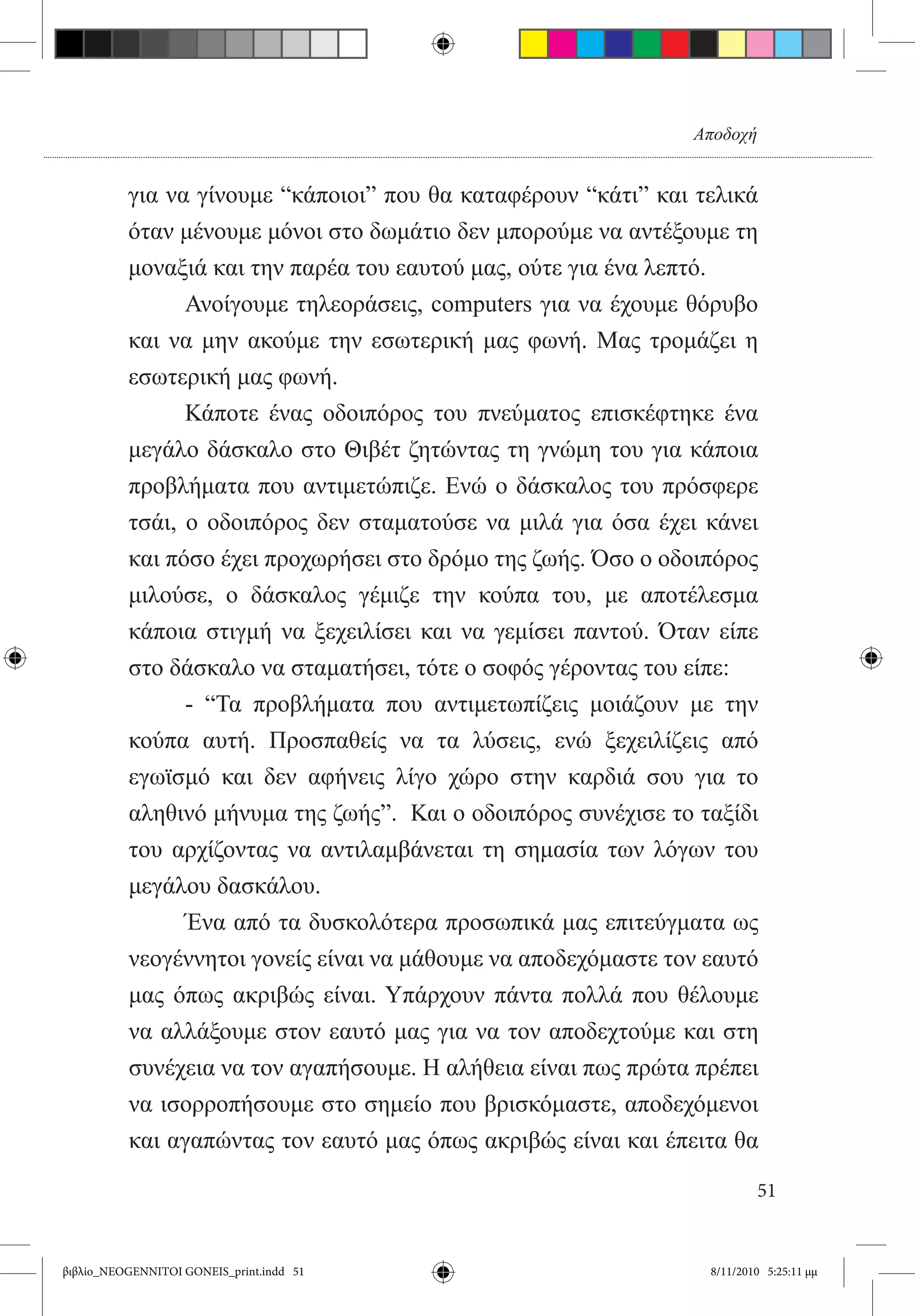 Αποδοχή


          για να γίνουμε “κάποιοι” που θα καταφέρουν “κάτι” και τελικά
          όταν μένουμε μόνοι στο δωμάτιο δεν μπορούμε να αντέξουμε τη
          μοναξιά και την παρέα του εαυτού μας, ούτε για ένα λεπτό.
          	     Ανοίγουμε τηλεοράσεις, computers για να έχουμε θόρυβο
          και να μην ακούμε την εσωτερική μας φωνή. Μας τρομάζει η
          εσωτερική μας φωνή.
          	     Κάποτε ένας οδοιπόρος του πνεύματος επισκέφτηκε ένα
          μεγάλο δάσκαλο στο Θιβέτ ζητώντας τη γνώμη του για κάποια
          προβλήματα που αντιμετώπιζε. Ενώ ο δάσκαλος του πρόσφερε
          τσάι, ο οδοιπόρος δεν σταματούσε να μιλά για όσα έχει κάνει
          και πόσο έχει προχωρήσει στο δρόμο της ζωής. Όσο ο οδοιπόρος
          μιλούσε, ο δάσκαλος γέμιζε την κούπα του, με αποτέλεσμα
          κάποια στιγμή να ξεχειλίσει και να γεμίσει παντού. Όταν είπε
          στο δάσκαλο να σταματήσει, τότε ο σοφός γέροντας του είπε:
          	     - “Τα προβλήματα που αντιμετωπίζεις μοιάζουν με την
          κούπα αυτή. Προσπαθείς να τα λύσεις, ενώ ξεχειλίζεις από
          εγωϊσμό και δεν αφήνεις λίγο χώρο στην καρδιά σου για το
          αληθινό μήνυμα της ζωής”.  Και ο οδοιπόρος συνέχισε το ταξίδι
          του αρχίζοντας να αντιλαμβάνεται τη σημασία των λόγων του
          μεγάλου δασκάλου.
          	     Ένα από τα δυσκολότερα προσωπικά μας επιτεύγματα ως
          νεογέννητοι γονείς είναι να μάθουμε να αποδεχόμαστε τον εαυτό
          μας όπως ακριβώς είναι. Υπάρχουν πάντα πολλά που θέλουμε
          να αλλάξουμε στον εαυτό μας για να τον αποδεχτούμε και στη
          συνέχεια να τον αγαπήσουμε. Η αλήθεια είναι πως πρώτα πρέπει
          να ισορροπήσουμε στο σημείο που βρισκόμαστε, αποδεχόμενοι
          και αγαπώντας τον εαυτό μας όπως ακριβώς είναι και έπειτα θα

                                                                          51


βιβλίο_NEOGENNITOI GONEIS_print.indd 51                           8/11/2010 5:25:11 μμ
 