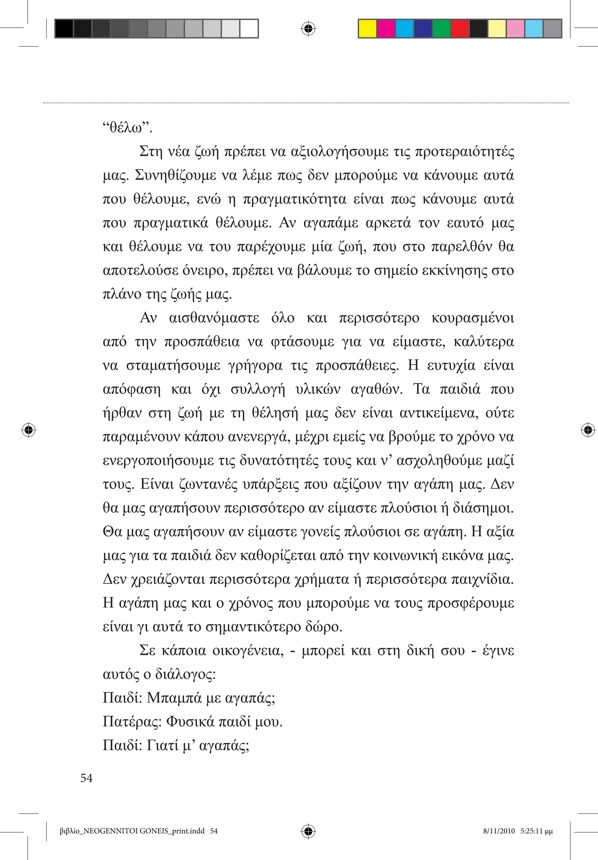 “θέλω”.
          	     Στη νέα ζωή πρέπει να αξιολογήσουμε τις προτεραιότητές
          μας. Συνηθίζουμε να λέμε πως δεν μπορούμε να κάνουμε αυτά
          που θέλουμε, ενώ η πραγματικότητα είναι πως κάνουμε αυτά
          που πραγματικά θέλουμε. Αν αγαπάμε αρκετά τον εαυτό μας
          και θέλουμε να του παρέχουμε μία ζωή, που στο παρελθόν θα
          αποτελούσε όνειρο, πρέπει να βάλουμε το σημείο εκκίνησης στο
          πλάνο της ζωής μας.
          	     Αν αισθανόμαστε όλο και περισσότερο κουρασμένοι
          από την προσπάθεια να φτάσουμε για να είμαστε, καλύτερα
          να σταματήσουμε γρήγορα τις προσπάθειες. Η ευτυχία είναι
          απόφαση και όχι συλλογή υλικών αγαθών. Τα παιδιά που
          ήρθαν στη ζωή με τη θέλησή μας δεν είναι αντικείμενα, ούτε
          παραμένουν κάπου ανενεργά, μέχρι εμείς να βρούμε το χρόνο να
          ενεργοποιήσουμε τις δυνατότητές τους και ν’ ασχοληθούμε μαζί
          τους. Είναι ζωντανές υπάρξεις που αξίζουν την αγάπη μας. Δεν
          θα μας αγαπήσουν περισσότερο αν είμαστε πλούσιοι ή διάσημοι.
          Θα μας αγαπήσουν αν είμαστε γονείς πλούσιοι σε αγάπη. Η αξία
          μας για τα παιδιά δεν καθορίζεται από την κοινωνική εικόνα μας.
          Δεν χρειάζονται περισσότερα χρήματα ή περισσότερα παιχνίδια.
          Η αγάπη μας και ο χρόνος που μπορούμε να τους προσφέρουμε
          είναι γι αυτά το σημαντικότερο δώρο.
          	     Σε κάποια οικογένεια, - μπορεί και στη δική σου - έγινε
          αυτός ο διάλογος:
          Παιδί: Μπαμπά με αγαπάς;
          Πατέρας: Φυσικά παιδί μου.
          Παιδί: Γιατί μ’ αγαπάς;

     54


βιβλίο_NEOGENNITOI GONEIS_print.indd 54                             8/11/2010 5:25:11 μμ
 
