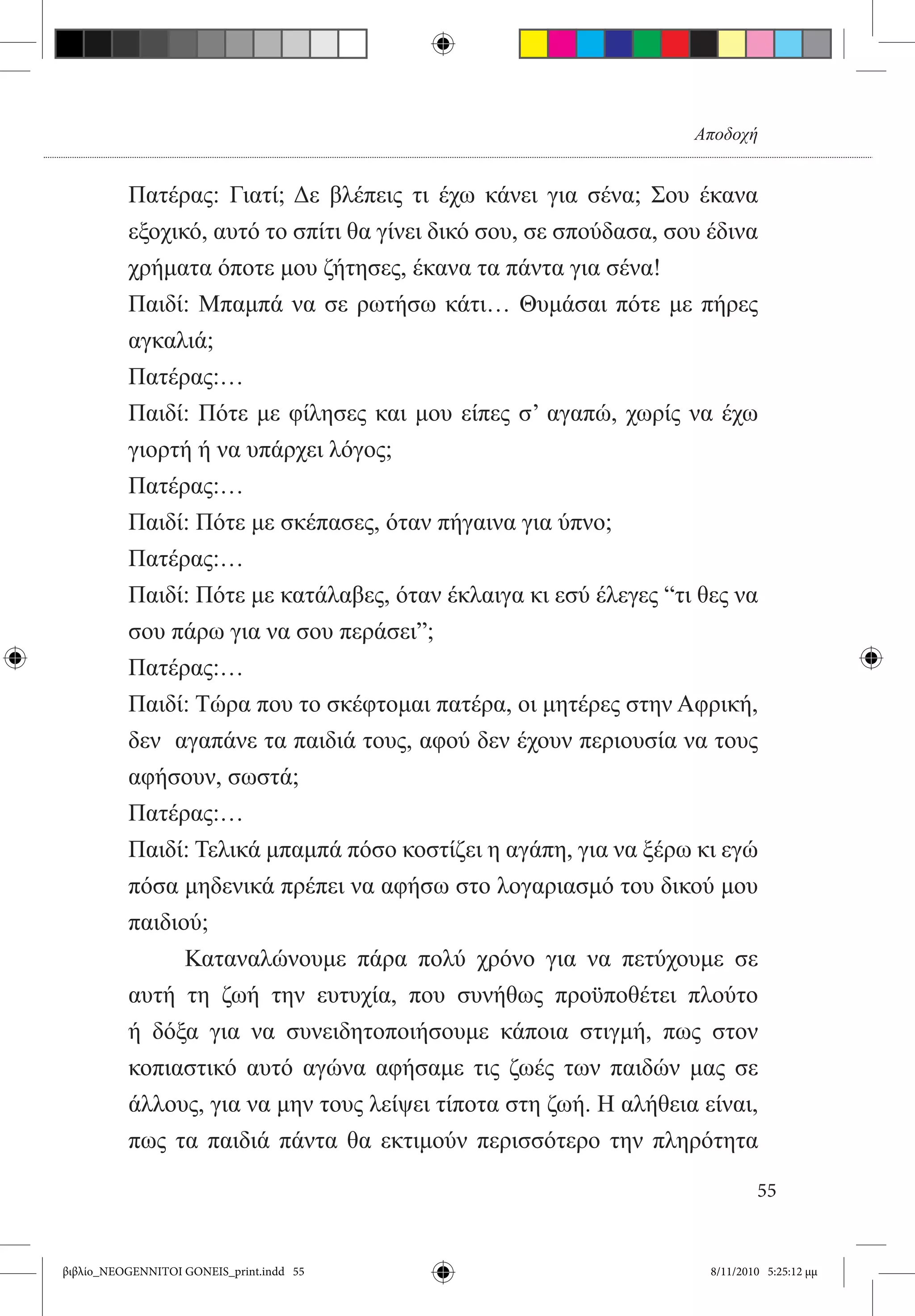 Αποδοχή


          Πατέρας: Γιατί; Δε βλέπεις τι έχω κάνει για σένα; Σου έκανα
          εξοχικό, αυτό το σπίτι θα γίνει δικό σου, σε σπούδασα, σου έδινα
          χρήματα όποτε μου ζήτησες, έκανα τα πάντα για σένα!
          Παιδί: Μπαμπά να σε ρωτήσω κάτι… Θυμάσαι πότε με πήρες
          αγκαλιά;
          Πατέρας:…
          Παιδί: Πότε με φίλησες και μου είπες σ’ αγαπώ, χωρίς να έχω
          γιορτή ή να υπάρχει λόγος;
          Πατέρας:…
          Παιδί: Πότε με σκέπασες, όταν πήγαινα για ύπνο;
          Πατέρας:…
          Παιδί: Πότε με κατάλαβες, όταν έκλαιγα κι εσύ έλεγες “τι θες να
          σου πάρω για να σου περάσει”;
          Πατέρας:…
          Παιδί: Τώρα που το σκέφτομαι πατέρα, οι μητέρες στην Αφρική,
          δεν  αγαπάνε τα παιδιά τους, αφού δεν έχουν περιουσία να τους
          αφήσουν, σωστά;
          Πατέρας:…
          Παιδί: Τελικά μπαμπά πόσο κοστίζει η αγάπη, για να ξέρω κι εγώ
          πόσα μηδενικά πρέπει να αφήσω στο λογαριασμό του δικού μου
          παιδιού;
          	     Καταναλώνουμε πάρα πολύ χρόνο για να πετύχουμε σε
          αυτή τη ζωή την ευτυχία, που συνήθως προϋποθέτει πλούτο
          ή δόξα για να συνειδητοποιήσουμε κάποια στιγμή, πως στον
          κοπιαστικό αυτό αγώνα αφήσαμε τις ζωές των παιδών μας σε
          άλλους, για να μην τους λείψει τίποτα στη ζωή. Η αλήθεια είναι,
          πως τα παιδιά πάντα θα εκτιμούν περισσότερο την πληρότητα

                                                                             55


βιβλίο_NEOGENNITOI GONEIS_print.indd 55                              8/11/2010 5:25:12 μμ
 