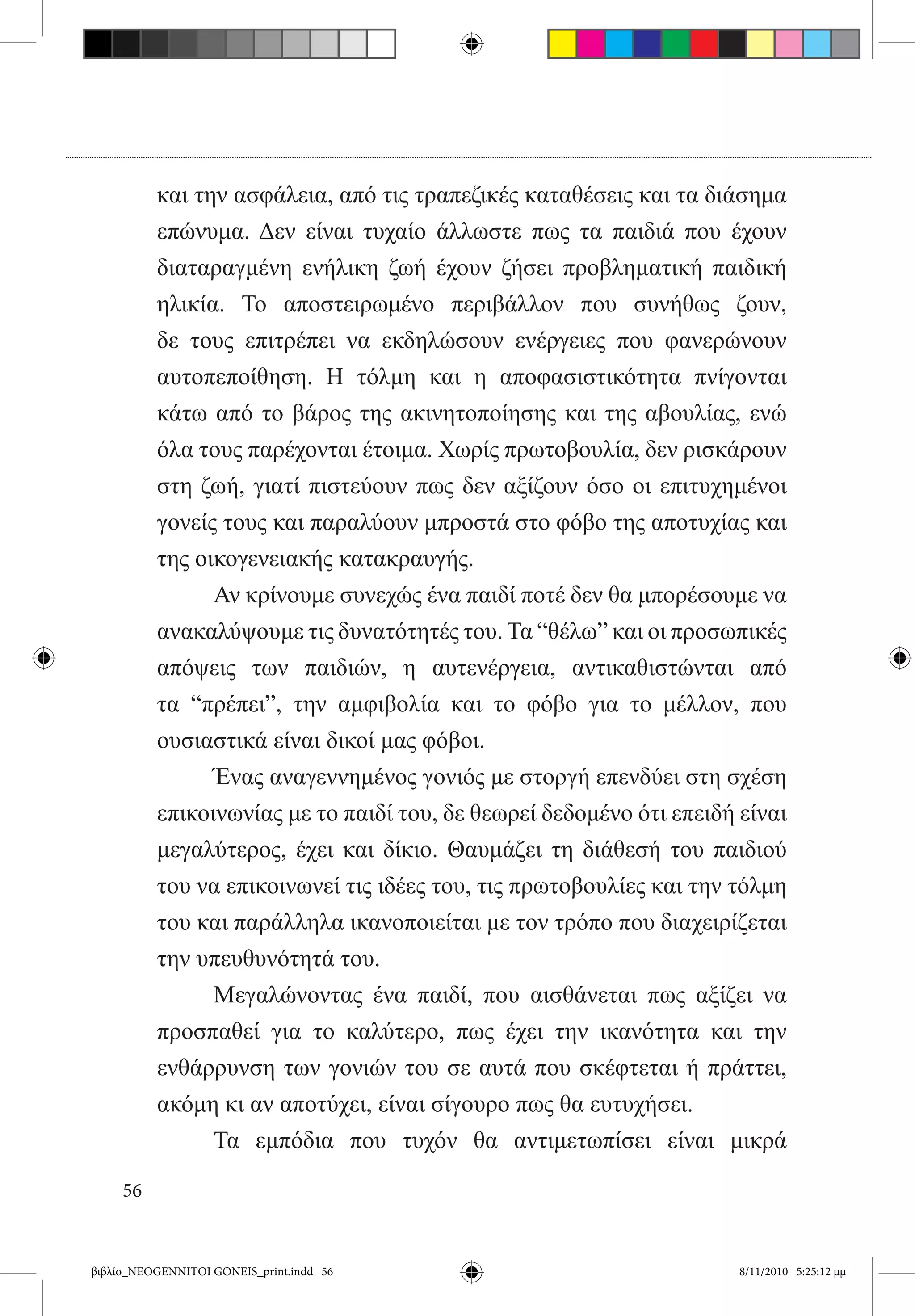 και την ασφάλεια, από τις τραπεζικές καταθέσεις και τα διάσημα
          επώνυμα. Δεν είναι τυχαίο άλλωστε πως τα παιδιά που έχουν
          διαταραγμένη ενήλικη ζωή έχουν ζήσει προβληματική παιδική
          ηλικία. Το αποστειρωμένο περιβάλλον που συνήθως ζουν,
          δε τους επιτρέπει να εκδηλώσουν ενέργειες που φανερώνουν
          αυτοπεποίθηση. Η τόλμη και η αποφασιστικότητα πνίγονται
          κάτω από το βάρος της ακινητοποίησης και της αβουλίας, ενώ
          όλα τους παρέχονται έτοιμα. Χωρίς πρωτοβουλία, δεν ρισκάρουν
          στη ζωή, γιατί πιστεύουν πως δεν αξίζουν όσο οι επιτυχημένοι
          γονείς τους και παραλύουν μπροστά στο φόβο της αποτυχίας και
          της οικογενειακής κατακραυγής.
          	     Αν κρίνουμε συνεχώς ένα παιδί ποτέ δεν θα μπορέσουμε να
          ανακαλύψουμε τις δυνατότητές του. Τα “θέλω” και οι προσωπικές
          απόψεις των παιδιών, η αυτενέργεια, αντικαθιστώνται από
          τα “πρέπει”, την αμφιβολία και το φόβο για το μέλλον, που
          ουσιαστικά είναι δικοί μας φόβοι.
          	     Ένας αναγεννημένος γονιός με στοργή επενδύει στη σχέση
          επικοινωνίας με το παιδί του, δε θεωρεί δεδομένο ότι επειδή είναι
          μεγαλύτερος, έχει και δίκιο. Θαυμάζει τη διάθεσή του παιδιού
          του να επικοινωνεί τις ιδέες του, τις πρωτοβουλίες και την τόλμη
          του και παράλληλα ικανοποιείται με τον τρόπο που διαχειρίζεται
          την υπευθυνότητά του.
          	     Μεγαλώνοντας ένα παιδί, που αισθάνεται πως αξίζει να
          προσπαθεί για το καλύτερο, πως έχει την ικανότητα και την
          ενθάρρυνση των γονιών του σε αυτά που σκέφτεται ή πράττει,
          ακόμη κι αν αποτύχει, είναι σίγουρο πως θα ευτυχήσει.
          	     Τα εμπόδια που τυχόν θα αντιμετωπίσει είναι μικρά

     56


βιβλίο_NEOGENNITOI GONEIS_print.indd 56                               8/11/2010 5:25:12 μμ
 