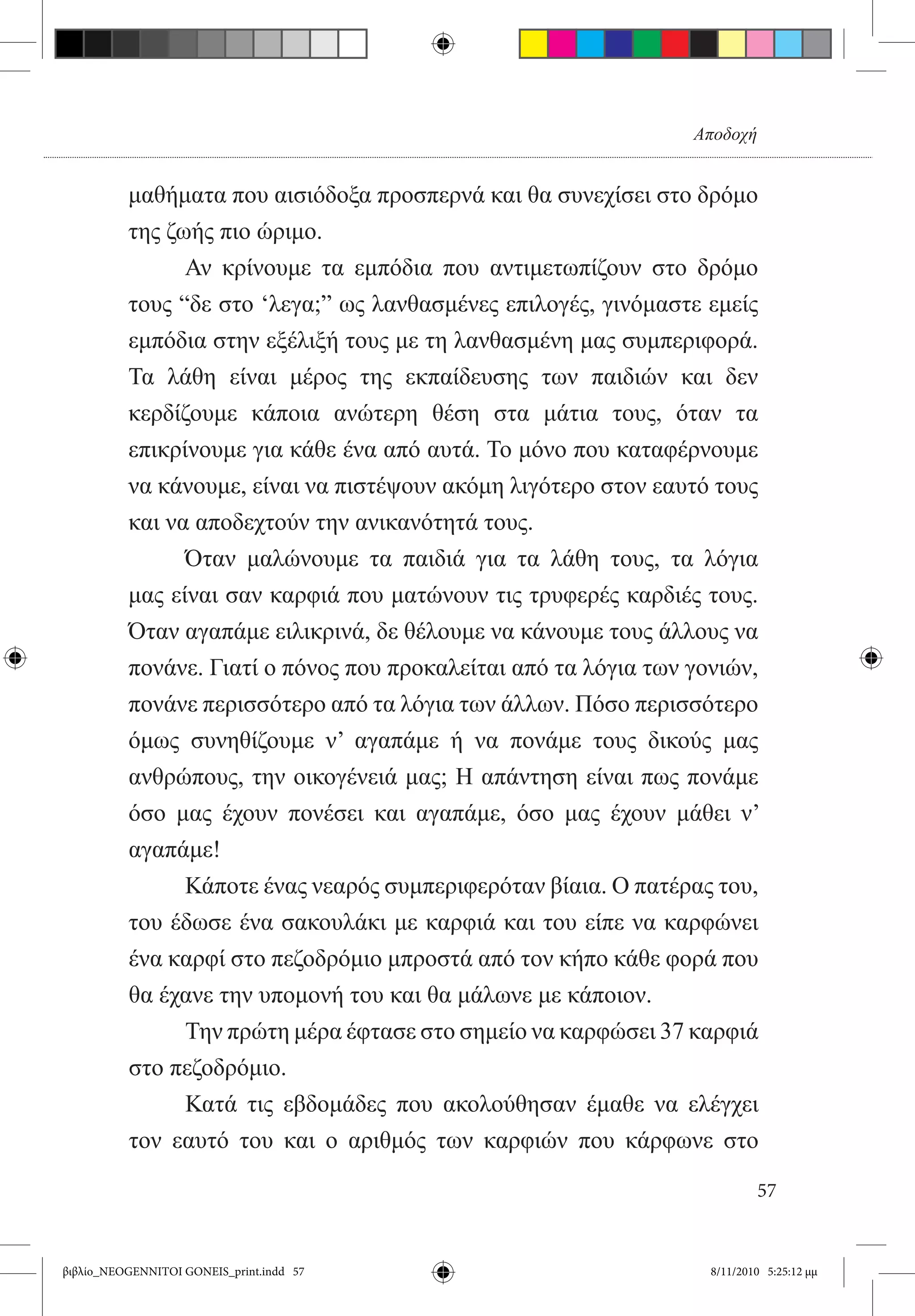 Αποδοχή


          μαθήματα που αισιόδοξα προσπερνά και θα συνεχίσει στο δρόμο
          της ζωής πιο ώριμο.
          	     Αν κρίνουμε τα εμπόδια που αντιμετωπίζουν στο δρόμο
          τους “δε στο ‘λεγα;” ως λανθασμένες επιλογές, γινόμαστε εμείς
          εμπόδια στην εξέλιξή τους με τη λανθασμένη μας συμπεριφορά.
          Τα λάθη είναι μέρος της εκπαίδευσης των παιδιών και δεν
          κερδίζουμε κάποια ανώτερη θέση στα μάτια τους, όταν τα
          επικρίνουμε για κάθε ένα από αυτά. Το μόνο που καταφέρνουμε
          να κάνουμε, είναι να πιστέψουν ακόμη λιγότερο στον εαυτό τους
          και να αποδεχτούν την ανικανότητά τους.
          	     Όταν μαλώνουμε τα παιδιά για τα λάθη τους, τα λόγια
          μας είναι σαν καρφιά που ματώνουν τις τρυφερές καρδιές τους.
          Όταν αγαπάμε ειλικρινά, δε θέλουμε να κάνουμε τους άλλους να
          πονάνε. Γιατί ο πόνος που προκαλείται από τα λόγια των γονιών,
          πονάνε περισσότερο από τα λόγια των άλλων. Πόσο περισσότερο
          όμως συνηθίζουμε ν’ αγαπάμε ή να πονάμε τους δικούς μας
          ανθρώπους, την οικογένειά μας; Η απάντηση είναι πως πονάμε
          όσο μας έχουν πονέσει και αγαπάμε, όσο μας έχουν μάθει ν’
          αγαπάμε!  
          	     Κάποτε ένας νεαρός συμπεριφερόταν βίαια. Ο πατέρας του,
          του έδωσε ένα σακουλάκι με καρφιά και του είπε να καρφώνει
          ένα καρφί στο πεζοδρόμιο μπροστά από τον κήπο κάθε φορά που
          θα έχανε την υπομονή του και θα μάλωνε με κάποιον.
          	     Την πρώτη μέρα έφτασε στο σημείο να καρφώσει 37 καρφιά
          στο πεζοδρόμιο.
          	     Κατά τις εβδομάδες που ακολούθησαν έμαθε να ελέγχει
          τον εαυτό του και ο αριθμός των καρφιών που κάρφωνε στο

                                                                           57


βιβλίο_NEOGENNITOI GONEIS_print.indd 57                            8/11/2010 5:25:12 μμ
 