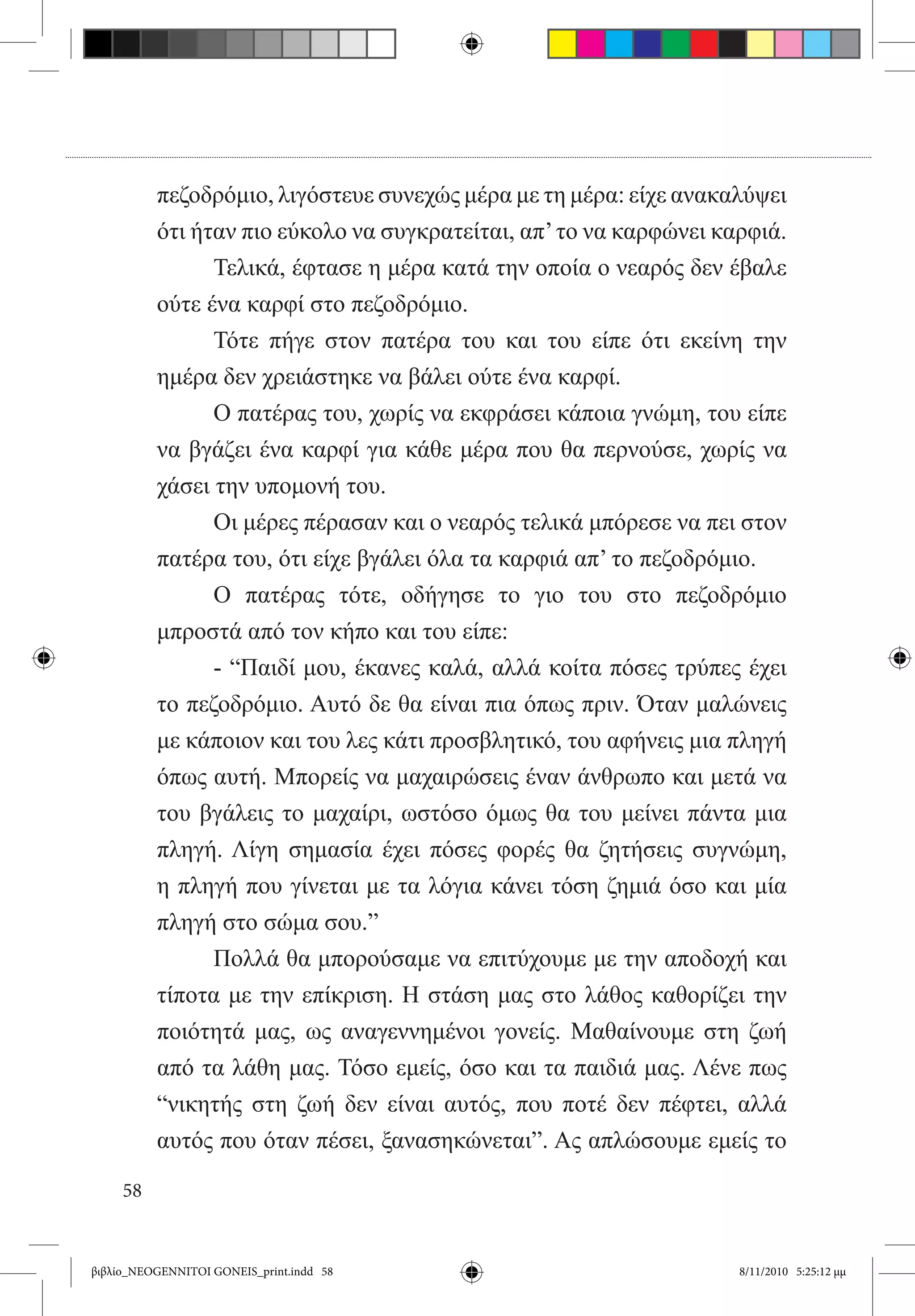 πεζοδρόμιο, λιγόστευε συνεχώς μέρα με τη μέρα: είχε ανακαλύψει
          ότι ήταν πιο εύκολο να συγκρατείται, απ’ το να καρφώνει καρφιά.
          	     Τελικά, έφτασε η μέρα κατά την οποία ο νεαρός δεν έβαλε
          ούτε ένα καρφί στο πεζοδρόμιο.
          	     Τότε πήγε στον πατέρα του και του είπε ότι εκείνη την
          ημέρα δεν χρειάστηκε να βάλει ούτε ένα καρφί.
          	     Ο πατέρας του, χωρίς να εκφράσει κάποια γνώμη, του είπε
          να βγάζει ένα καρφί για κάθε μέρα που θα περνούσε, χωρίς να
          χάσει την υπομονή του.
          	     Οι μέρες πέρασαν και ο νεαρός τελικά μπόρεσε να πει στον
          πατέρα του, ότι είχε βγάλει όλα τα καρφιά απ’ το πεζοδρόμιο.
          	     Ο πατέρας τότε, οδήγησε το γιο του στο πεζοδρόμιο
          μπροστά από τον κήπο και του είπε:
          	     - “Παιδί μου, έκανες καλά, αλλά κοίτα πόσες τρύπες έχει
          το πεζοδρόμιο. Αυτό δε θα είναι πια όπως πριν. Όταν μαλώνεις
          με κάποιον και του λες κάτι προσβλητικό, του αφήνεις μια πληγή
          όπως αυτή. Μπορείς να μαχαιρώσεις έναν άνθρωπο και μετά να
          του βγάλεις το μαχαίρι, ωστόσο όμως θα του μείνει πάντα μια
          πληγή. Λίγη σημασία έχει πόσες φορές θα ζητήσεις συγνώμη,
          η πληγή που γίνεται με τα λόγια κάνει τόση ζημιά όσο και μία
          πληγή στο σώμα σου.”
          	     Πολλά θα μπορούσαμε να επιτύχουμε με την αποδοχή και
          τίποτα με την επίκριση. Η στάση μας στο λάθος καθορίζει την
          ποιότητά μας, ως αναγεννημένοι γονείς. Μαθαίνουμε στη ζωή
          από τα λάθη μας. Τόσο εμείς, όσο και τα παιδιά μας. Λένε πως
          “νικητής στη ζωή δεν είναι αυτός, που ποτέ δεν πέφτει, αλλά
          αυτός που όταν πέσει, ξανασηκώνεται”. Ας απλώσουμε εμείς το

     58


βιβλίο_NEOGENNITOI GONEIS_print.indd 58                             8/11/2010 5:25:12 μμ
 