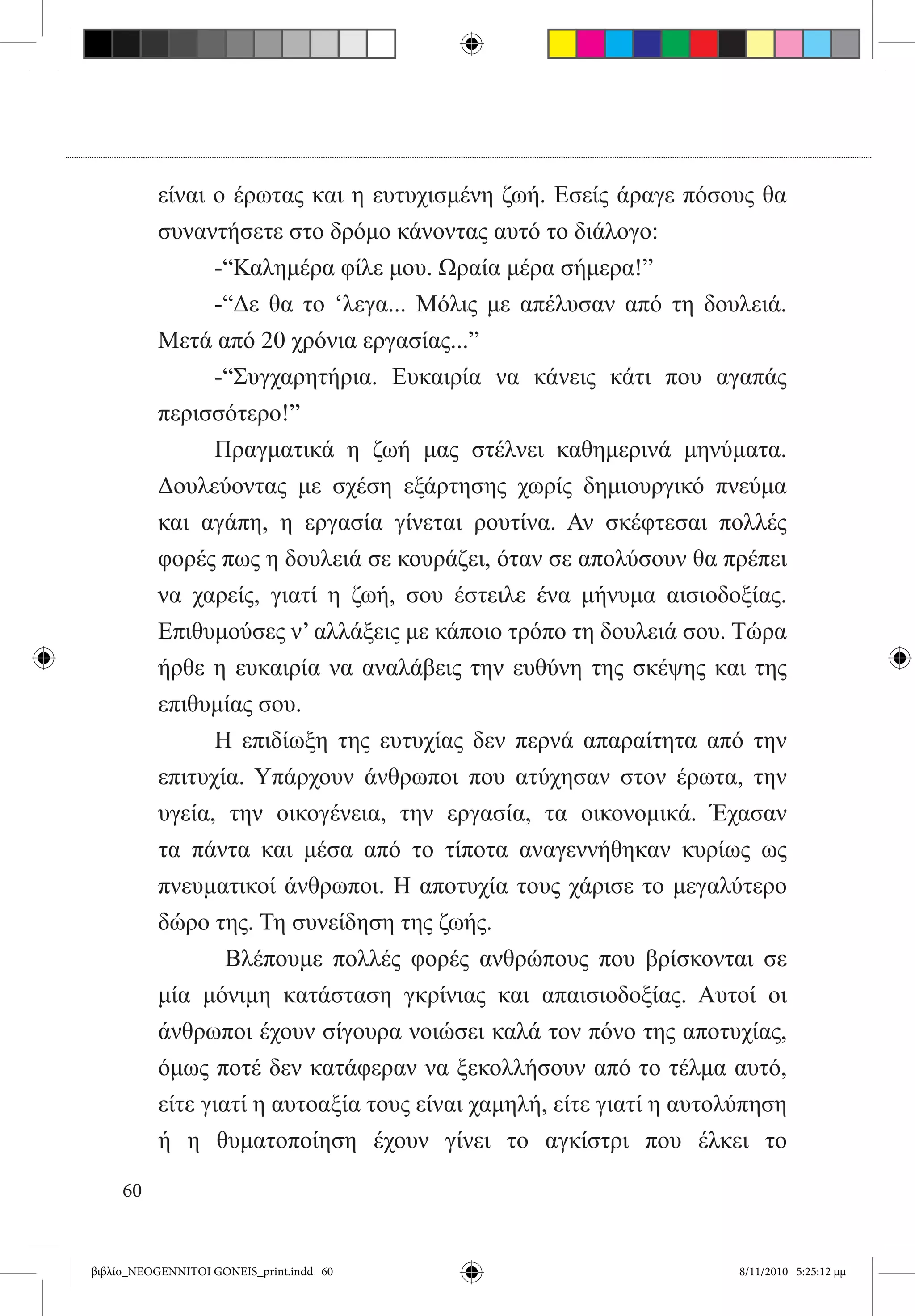 είναι ο έρωτας και η ευτυχισμένη ζωή. Εσείς άραγε πόσους θα
          συναντήσετε στο δρόμο κάνοντας αυτό το διάλογο:
          	     -“Καλημέρα φίλε μου. Ωραία μέρα σήμερα!”
          	     -“Δε θα το ‘λεγα... Μόλις με απέλυσαν από τη δουλειά.
          Μετά από 20 χρόνια εργασίας...”
          	     -“Συγχαρητήρια. Ευκαιρία να κάνεις κάτι που αγαπάς
          περισσότερο!”
          	     Πραγματικά η ζωή μας στέλνει καθημερινά μηνύματα.
          Δουλεύοντας με σχέση εξάρτησης χωρίς δημιουργικό πνεύμα
          και αγάπη, η εργασία γίνεται ρουτίνα. Αν σκέφτεσαι πολλές
          φορές πως η δουλειά σε κουράζει, όταν σε απολύσουν θα πρέπει
          να χαρείς, γιατί η ζωή, σου έστειλε ένα μήνυμα αισιοδοξίας.
          Επιθυμούσες ν’ αλλάξεις με κάποιο τρόπο τη δουλειά σου. Τώρα
          ήρθε η ευκαιρία να αναλάβεις την ευθύνη της σκέψης και της
          επιθυμίας σου.
          	     Η επιδίωξη της ευτυχίας δεν περνά απαραίτητα από την
          επιτυχία. Υπάρχουν άνθρωποι που ατύχησαν στον έρωτα, την
          υγεία, την οικογένεια, την εργασία, τα οικονομικά. Έχασαν
          τα πάντα και μέσα από το τίποτα αναγεννήθηκαν κυρίως ως
          πνευματικοί άνθρωποι. Η αποτυχία τους χάρισε το μεγαλύτερο
          δώρο της. Τη συνείδηση της ζωής.
          	       Βλέπουμε πολλές φορές ανθρώπους που βρίσκονται σε
          μία μόνιμη κατάσταση γκρίνιας και απαισιοδοξίας. Αυτοί οι
          άνθρωποι έχουν σίγουρα νοιώσει καλά τον πόνο της αποτυχίας,
          όμως ποτέ δεν κατάφεραν να ξεκολλήσουν από το τέλμα αυτό,
          είτε γιατί η αυτοαξία τους είναι χαμηλή, είτε γιατί η αυτολύπηση
          ή η θυματοποίηση έχουν γίνει το αγκίστρι που έλκει το

     60


βιβλίο_NEOGENNITOI GONEIS_print.indd 60                              8/11/2010 5:25:12 μμ
 