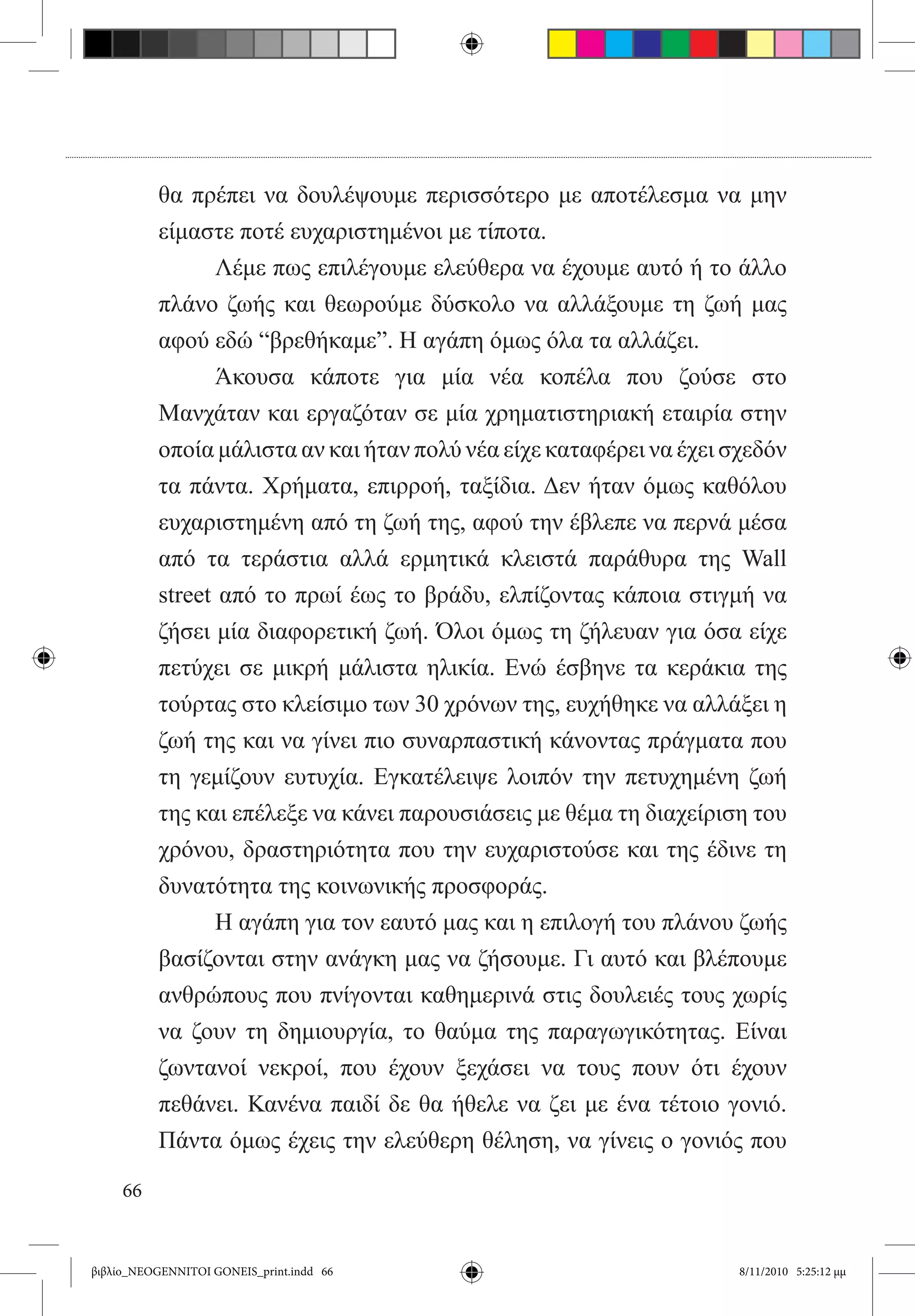 θα πρέπει να δουλέψουμε περισσότερο με αποτέλεσμα να μην
          είμαστε ποτέ ευχαριστημένοι με τίποτα.
          	     Λέμε πως επιλέγουμε ελεύθερα να έχουμε αυτό ή το άλλο
          πλάνο ζωής και θεωρούμε δύσκολο να αλλάξουμε τη ζωή μας
          αφού εδώ “βρεθήκαμε”. Η αγάπη όμως όλα τα αλλάζει.
          	     Άκουσα κάποτε για μία νέα κοπέλα που ζούσε στο
          Μανχάταν και εργαζόταν σε μία χρηματιστηριακή εταιρία στην
          οποία μάλιστα αν και ήταν πολύ νέα είχε καταφέρει να έχει σχεδόν
          τα πάντα. Χρήματα, επιρροή, ταξίδια. Δεν ήταν όμως καθόλου
          ευχαριστημένη από τη ζωή της, αφού την έβλεπε να περνά μέσα
          από τα τεράστια αλλά ερμητικά κλειστά παράθυρα της Wall
          street από το πρωί έως το βράδυ, ελπίζοντας κάποια στιγμή να
          ζήσει μία διαφορετική ζωή. Όλοι όμως τη ζήλευαν για όσα είχε
          πετύχει σε μικρή μάλιστα ηλικία. Ενώ έσβηνε τα κεράκια της
          τούρτας στο κλείσιμο των 30 χρόνων της, ευχήθηκε να αλλάξει η
          ζωή της και να γίνει πιο συναρπαστική κάνοντας πράγματα που
          τη γεμίζουν ευτυχία. Εγκατέλειψε λοιπόν την πετυχημένη ζωή
          της και επέλεξε να κάνει παρουσιάσεις με θέμα τη διαχείριση του
          χρόνου, δραστηριότητα που την ευχαριστούσε και της έδινε τη
          δυνατότητα της κοινωνικής προσφοράς.
          	     Η αγάπη για τον εαυτό μας και η επιλογή του πλάνου ζωής
          βασίζονται στην ανάγκη μας να ζήσουμε. Γι αυτό και βλέπουμε
          ανθρώπους που πνίγονται καθημερινά στις δουλειές τους χωρίς
          να ζουν τη δημιουργία, το θαύμα της παραγωγικότητας. Είναι
          ζωντανοί νεκροί, που έχουν ξεχάσει να τους πουν ότι έχουν
          πεθάνει. Κανένα παιδί δε θα ήθελε να ζει με ένα τέτοιο γονιό.
          Πάντα όμως έχεις την ελεύθερη θέληση, να γίνεις ο γονιός που

     66


βιβλίο_NEOGENNITOI GONEIS_print.indd 66                              8/11/2010 5:25:12 μμ
 
