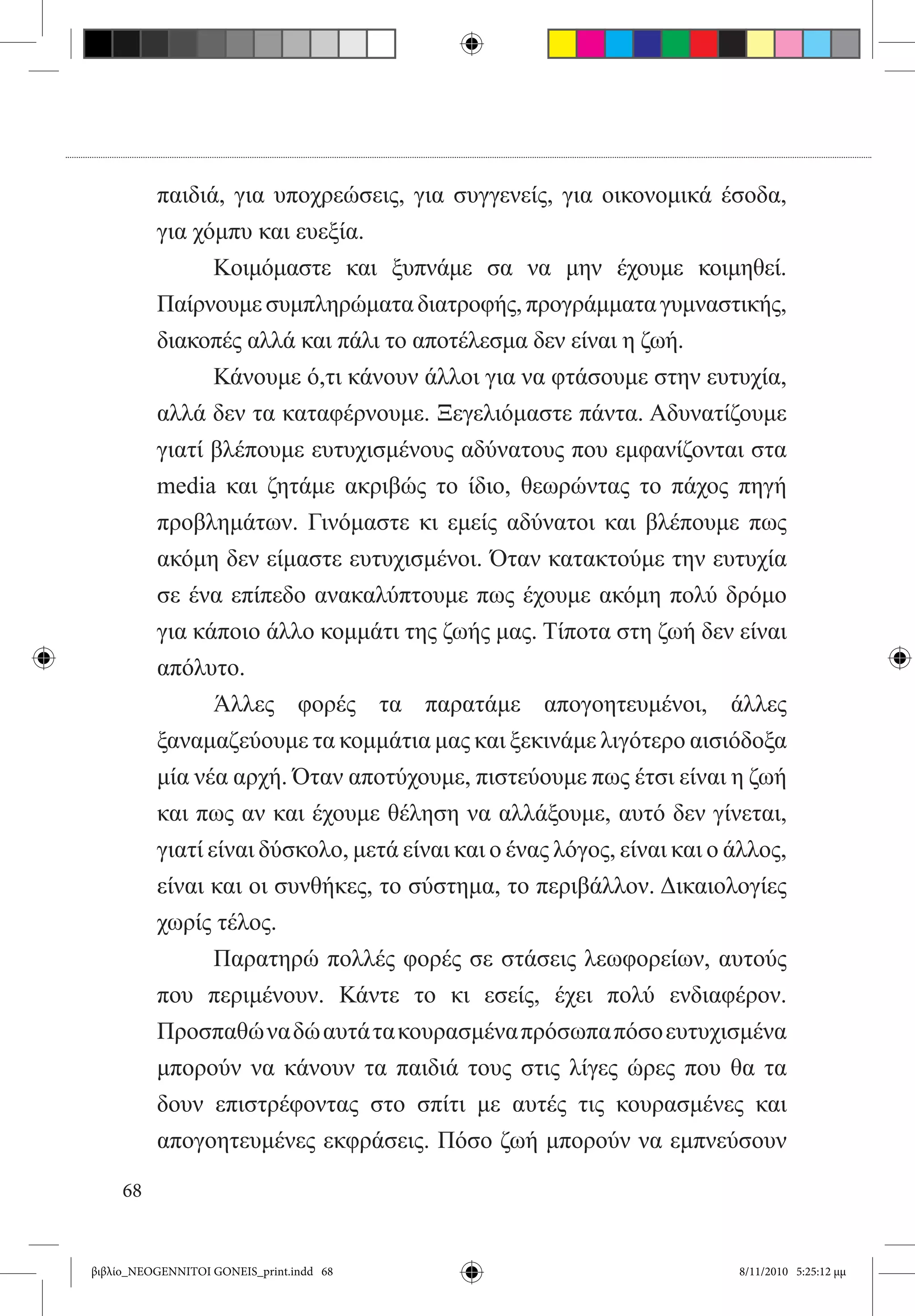 παιδιά, για υποχρεώσεις, για συγγενείς, για οικονομικά έσοδα,
          για χόμπυ και ευεξία.
          	      Κοιμόμαστε και ξυπνάμε σα να μην έχουμε κοιμηθεί.
          Παίρνουμε συμπληρώματα διατροφής, προγράμματα γυμναστικής,
          διακοπές αλλά και πάλι το αποτέλεσμα δεν είναι η ζωή.
          	      Κάνουμε ό,τι κάνουν άλλοι για να φτάσουμε στην ευτυχία,
          αλλά δεν τα καταφέρνουμε. Ξεγελιόμαστε πάντα. Αδυνατίζουμε
          γιατί βλέπουμε ευτυχισμένους αδύνατους που εμφανίζονται στα
          media και ζητάμε ακριβώς το ίδιο, θεωρώντας το πάχος πηγή
          προβλημάτων. Γινόμαστε κι εμείς αδύνατοι και βλέπουμε πως
          ακόμη δεν είμαστε ευτυχισμένοι. Όταν κατακτούμε την ευτυχία
          σε ένα επίπεδο ανακαλύπτουμε πως έχουμε ακόμη πολύ δρόμο
          για κάποιο άλλο κομμάτι της ζωής μας. Τίποτα στη ζωή δεν είναι
          απόλυτο.
          	      Άλλες φορές τα παρατάμε απογοητευμένοι, άλλες
          ξαναμαζεύουμε τα κομμάτια μας και ξεκινάμε λιγότερο αισιόδοξα
          μία νέα αρχή. Όταν αποτύχουμε, πιστεύουμε πως έτσι είναι η ζωή
          και πως αν και έχουμε θέληση να αλλάξουμε, αυτό δεν γίνεται,
          γιατί είναι δύσκολο, μετά είναι και ο ένας λόγος, είναι και ο άλλος,
          είναι και οι συνθήκες, το σύστημα, το περιβάλλον. Δικαιολογίες
          χωρίς τέλος.
          	      Παρατηρώ πολλές φορές σε στάσεις λεωφορείων, αυτούς
          που περιμένουν. Κάντε το κι εσείς, έχει πολύ ενδιαφέρον.
          Προσπαθώ να δώ αυτά τα κουρασμένα πρόσωπα πόσο ευτυχισμένα
          μπορούν να κάνουν τα παιδιά τους στις λίγες ώρες που θα τα
          δουν επιστρέφοντας στο σπίτι με αυτές τις κουρασμένες και
          απογοητευμένες εκφράσεις. Πόσο ζωή μπορούν να εμπνεύσουν

     68


βιβλίο_NEOGENNITOI GONEIS_print.indd 68                                 8/11/2010 5:25:12 μμ
 