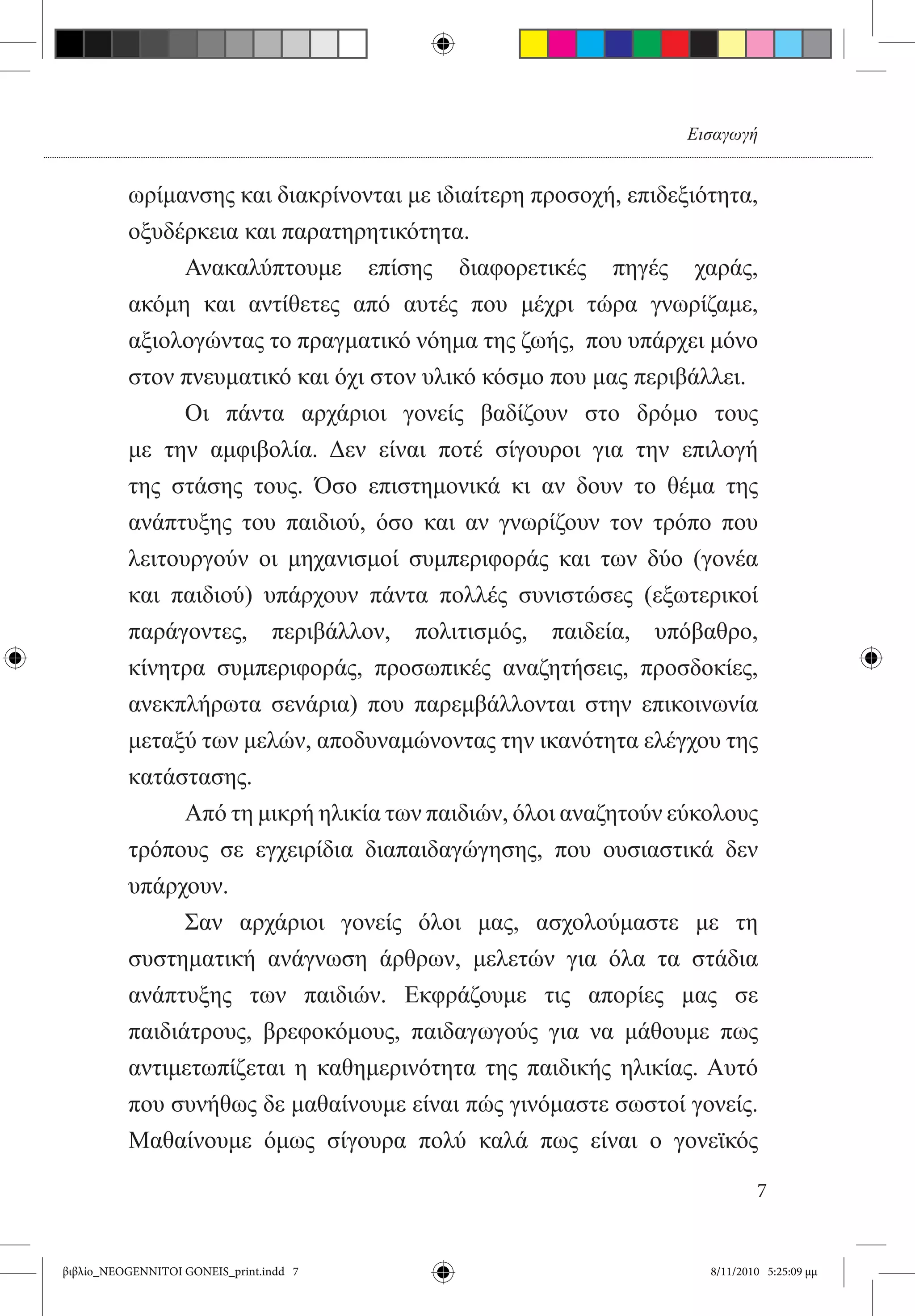 Εισαγωγή


          ωρίμανσης και διακρίνονται με ιδιαίτερη προσοχή, επιδεξιότητα,
          οξυδέρκεια και παρατηρητικότητα.
          	     Ανακαλύπτουμε επίσης διαφορετικές πηγές χαράς,
          ακόμη και αντίθετες από αυτές που μέχρι τώρα γνωρίζαμε,
          αξιολογώντας το πραγματικό νόημα της ζωής,  που υπάρχει μόνο
          στον πνευματικό και όχι στον υλικό κόσμο που μας περιβάλλει.
          	     Οι πάντα αρχάριοι γονείς βαδίζουν στο δρόμο τους  
          με την αμφιβολία. Δεν είναι ποτέ σίγουροι για την επιλογή
          της στάσης τους. Όσο επιστημονικά κι αν δουν το θέμα της
          ανάπτυξης του παιδιού, όσο και αν γνωρίζουν τον τρόπο που
          λειτουργούν οι μηχανισμοί συμπεριφοράς και των δύο (γονέα
          και παιδιού) υπάρχουν πάντα πολλές συνιστώσες (εξωτερικοί
          παράγοντες, περιβάλλον, πολιτισμός, παιδεία, υπόβαθρο,
          κίνητρα συμπεριφοράς, προσωπικές αναζητήσεις, προσδοκίες,
          ανεκπλήρωτα σενάρια) που παρεμβάλλονται στην επικοινωνία
          μεταξύ των μελών, αποδυναμώνοντας την ικανότητα ελέγχου της
          κατάστασης. 	
          	     Από τη μικρή ηλικία των παιδιών, όλοι αναζητούν εύκολους
          τρόπους σε εγχειρίδια διαπαιδαγώγησης, που ουσιαστικά δεν
          υπάρχουν.
          	     Σαν αρχάριοι γονείς όλοι μας, ασχολούμαστε με τη
          συστηματική ανάγνωση άρθρων, μελετών για όλα τα στάδια
          ανάπτυξης των παιδιών. Εκφράζουμε τις απορίες μας σε
          παιδιάτρους, βρεφοκόμους, παιδαγωγούς για να μάθουμε πως
          αντιμετωπίζεται η καθημερινότητα της παιδικής ηλικίας. Αυτό
          που συνήθως δε μαθαίνουμε είναι πώς γινόμαστε σωστοί γονείς.
          Μαθαίνουμε όμως σίγουρα πολύ καλά πως είναι ο γονεϊκός

                                                                          7


βιβλίο_NEOGENNITOI GONEIS_print.indd 7                            8/11/2010 5:25:09 μμ
 