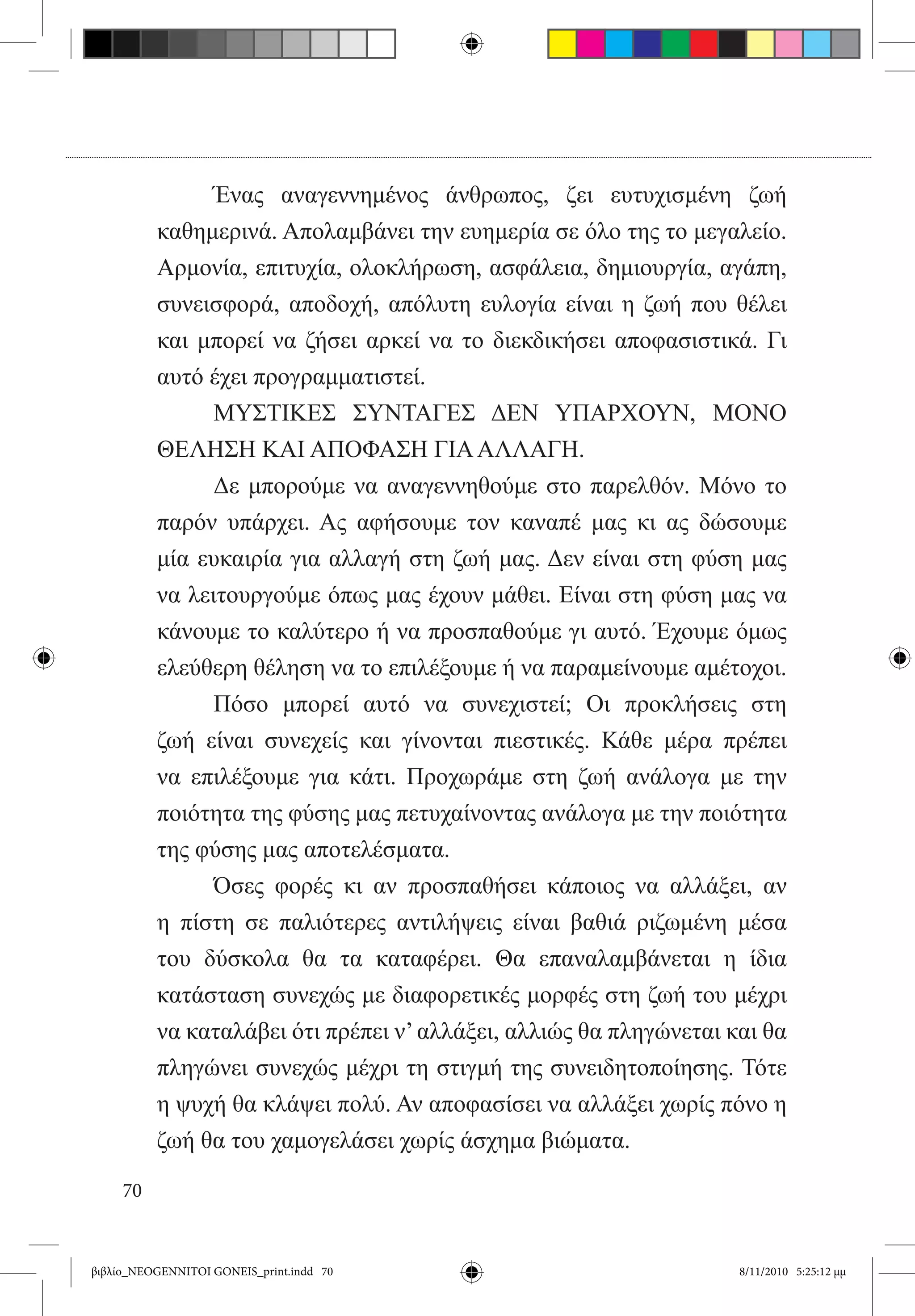 Ένας αναγεννημένος άνθρωπος, ζει ευτυχισμένη ζωή
          καθημερινά. Απολαμβάνει την ευημερία σε όλο της το μεγαλείο.
          Αρμονία, επιτυχία, ολοκλήρωση, ασφάλεια, δημιουργία, αγάπη,
          συνεισφορά, αποδοχή, απόλυτη ευλογία είναι η ζωή που θέλει
          και μπορεί να ζήσει αρκεί να το διεκδικήσει αποφασιστικά. Γι
          αυτό έχει προγραμματιστεί.
          	     ΜΥΣΤΙΚΕΣ ΣΥΝΤΑΓΕΣ ΔΕΝ ΥΠΑΡΧΟΥΝ, ΜΟΝΟ
          ΘΕΛΗΣΗ ΚΑΙ ΑΠΟΦΑΣΗ ΓΙΑ ΑΛΛΑΓΗ.
          	     Δε μπορούμε να αναγεννηθούμε στο παρελθόν. Μόνο το
          παρόν υπάρχει. Ας αφήσουμε τον καναπέ μας κι ας δώσουμε
          μία ευκαιρία για αλλαγή στη ζωή μας. Δεν είναι στη φύση μας
          να λειτουργούμε όπως μας έχουν μάθει. Είναι στη φύση μας να
          κάνουμε το καλύτερο ή να προσπαθούμε γι αυτό. Έχουμε όμως
          ελεύθερη θέληση να το επιλέξουμε ή να παραμείνουμε αμέτοχοι.
          	     Πόσο μπορεί αυτό να συνεχιστεί; Οι προκλήσεις στη
          ζωή είναι συνεχείς και γίνονται πιεστικές. Κάθε μέρα πρέπει
          να επιλέξουμε για κάτι. Προχωράμε στη ζωή ανάλογα με την
          ποιότητα της φύσης μας πετυχαίνοντας ανάλογα με την ποιότητα
          της φύσης μας αποτελέσματα.
          	     Όσες φορές κι αν προσπαθήσει κάποιος να αλλάξει, αν  
          η πίστη σε παλιότερες αντιλήψεις είναι βαθιά ριζωμένη μέσα
          του δύσκολα θα τα καταφέρει. Θα επαναλαμβάνεται η ίδια
          κατάσταση συνεχώς με διαφορετικές μορφές στη ζωή του μέχρι
          να καταλάβει ότι πρέπει ν’ αλλάξει, αλλιώς θα πληγώνεται και θα
          πληγώνει συνεχώς μέχρι τη στιγμή της συνειδητοποίησης. Τότε
          η ψυχή θα κλάψει πολύ. Αν αποφασίσει να αλλάξει χωρίς πόνο η
          ζωή θα του χαμογελάσει χωρίς άσχημα βιώματα.

     70


βιβλίο_NEOGENNITOI GONEIS_print.indd 70                            8/11/2010 5:25:12 μμ
 
