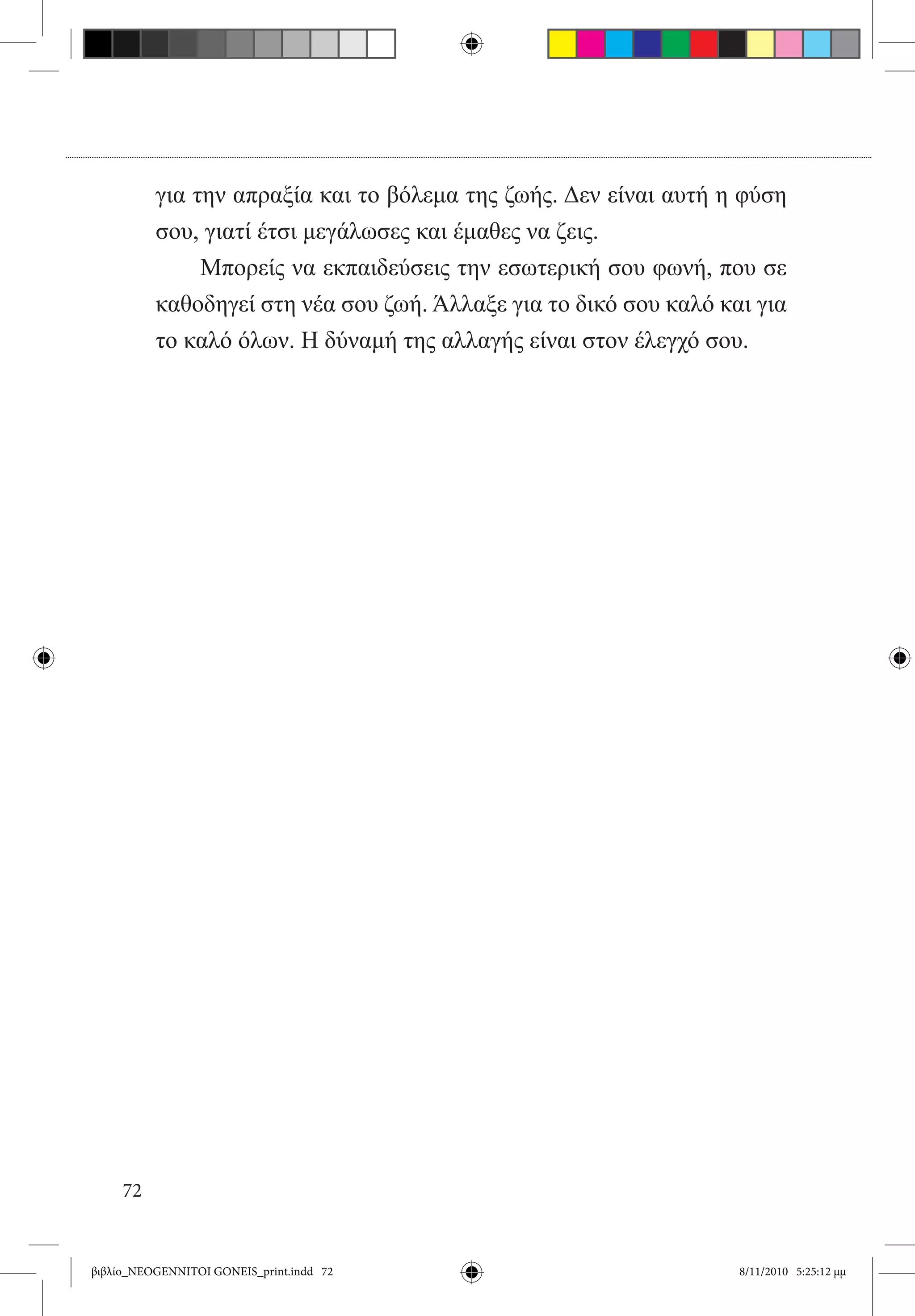 για την απραξία και το βόλεμα της ζωής. Δεν είναι αυτή η φύση
          σου, γιατί έτσι μεγάλωσες και έμαθες να ζεις.
                Μπορείς να εκπαιδεύσεις την εσωτερική σου φωνή, που σε
          καθοδηγεί στη νέα σου ζωή. Άλλαξε για το δικό σου καλό και για
          το καλό όλων. Η δύναμή της αλλαγής είναι στον έλεγχό σου.




     72


βιβλίο_NEOGENNITOI GONEIS_print.indd 72                            8/11/2010 5:25:12 μμ
 