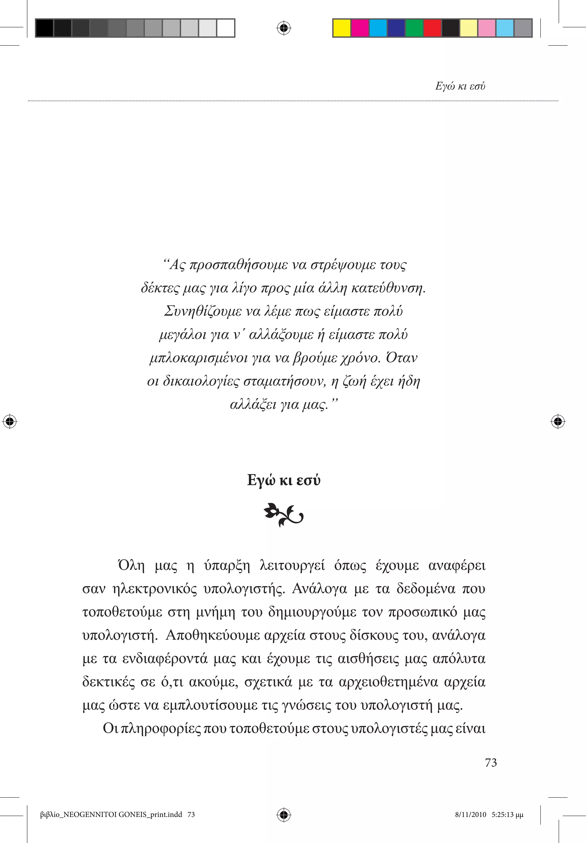 Εγώ κι εσύ




                             “Ας προσπαθήσουμε να στρέψουμε τους
                         δέκτες μας για λίγο προς μία άλλη κατεύθυνση.
                             Συνηθίζουμε να λέμε πως είμαστε πολύ
                            μεγάλοι για ν΄ αλλάξουμε ή είμαστε πολύ
                          μπλοκαρισμένοι για να βρούμε χρόνο. Όταν
                          οι δικαιολογίες σταματήσουν, η ζωή έχει ήδη
                                       αλλάξει για μας.”



                                          Εγώ κι εσύ

                                            •
          	         Όλη μας η ύπαρξη λειτουργεί όπως έχουμε αναφέρει
          σαν ηλεκτρονικός υπολογιστής. Ανάλογα με τα δεδομένα που
          τοποθετούμε στη μνήμη του δημιουργούμε τον προσωπικό μας
          υπολογιστή.  Αποθηκεύουμε αρχεία στους δίσκους του, ανάλογα
          με τα ενδιαφέροντά μας και έχουμε τις αισθήσεις μας απόλυτα
          δεκτικές σε ό,τι ακούμε, σχετικά με τα αρχειοθετημένα αρχεία
          μας ώστε να εμπλουτίσουμε τις γνώσεις του υπολογιστή μας.
                  Οι πληροφορίες που τοποθετούμε στους υπολογιστές μας είναι

                                                                                    73


βιβλίο_NEOGENNITOI GONEIS_print.indd 73                                     8/11/2010 5:25:13 μμ
 