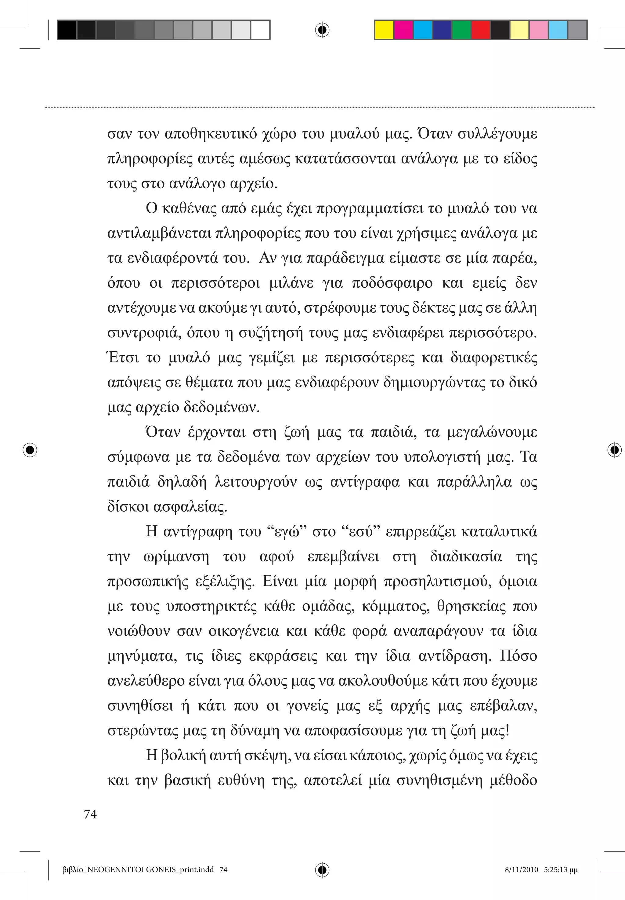 σαν τον αποθηκευτικό χώρο του μυαλού μας. Όταν συλλέγουμε
          πληροφορίες αυτές αμέσως κατατάσσονται ανάλογα με το είδος
          τους στο ανάλογο αρχείο.
          	     Ο καθένας από εμάς έχει προγραμματίσει το μυαλό του να
          αντιλαμβάνεται πληροφορίες που του είναι χρήσιμες ανάλογα με
          τα ενδιαφέροντά του.  Αν για παράδειγμα είμαστε σε μία παρέα,
          όπου οι περισσότεροι μιλάνε για ποδόσφαιρο και εμείς δεν
          αντέχουμε να ακούμε γι αυτό, στρέφουμε τους δέκτες μας σε άλλη
          συντροφιά, όπου η συζήτησή τους μας ενδιαφέρει περισσότερο.
          Έτσι το μυαλό μας γεμίζει με περισσότερες και διαφορετικές
          απόψεις σε θέματα που μας ενδιαφέρουν δημιουργώντας το δικό
          μας αρχείο δεδομένων.
          	     Όταν έρχονται στη ζωή μας τα παιδιά, τα μεγαλώνουμε
          σύμφωνα με τα δεδομένα των αρχείων του υπολογιστή μας. Τα
          παιδιά δηλαδή λειτουργούν ως αντίγραφα και παράλληλα ως  
          δίσκοι ασφαλείας.
          	     Η αντίγραφη του “εγώ” στο “εσύ” επιρρεάζει καταλυτικά
          την ωρίμανση του αφού επεμβαίνει στη διαδικασία της
          προσωπικής εξέλιξης. Είναι μία μορφή προσηλυτισμού, όμοια
          με τους υποστηρικτές κάθε ομάδας, κόμματος, θρησκείας που
          νοιώθουν σαν οικογένεια και κάθε φορά αναπαράγουν τα ίδια
          μηνύματα, τις ίδιες εκφράσεις και την ίδια αντίδραση. Πόσο
          ανελεύθερο είναι για όλους μας να ακολουθούμε κάτι που έχουμε
          συνηθίσει ή κάτι που οι γονείς μας εξ αρχής μας επέβαλαν,
          στερώντας μας τη δύναμη να αποφασίσουμε για τη ζωή μας!
          	     Η βολική αυτή σκέψη, να είσαι κάποιος, χωρίς όμως να έχεις
          και την βασική ευθύνη της, αποτελεί μία συνηθισμένη μέθοδο

     74


βιβλίο_NEOGENNITOI GONEIS_print.indd 74                             8/11/2010 5:25:13 μμ
 