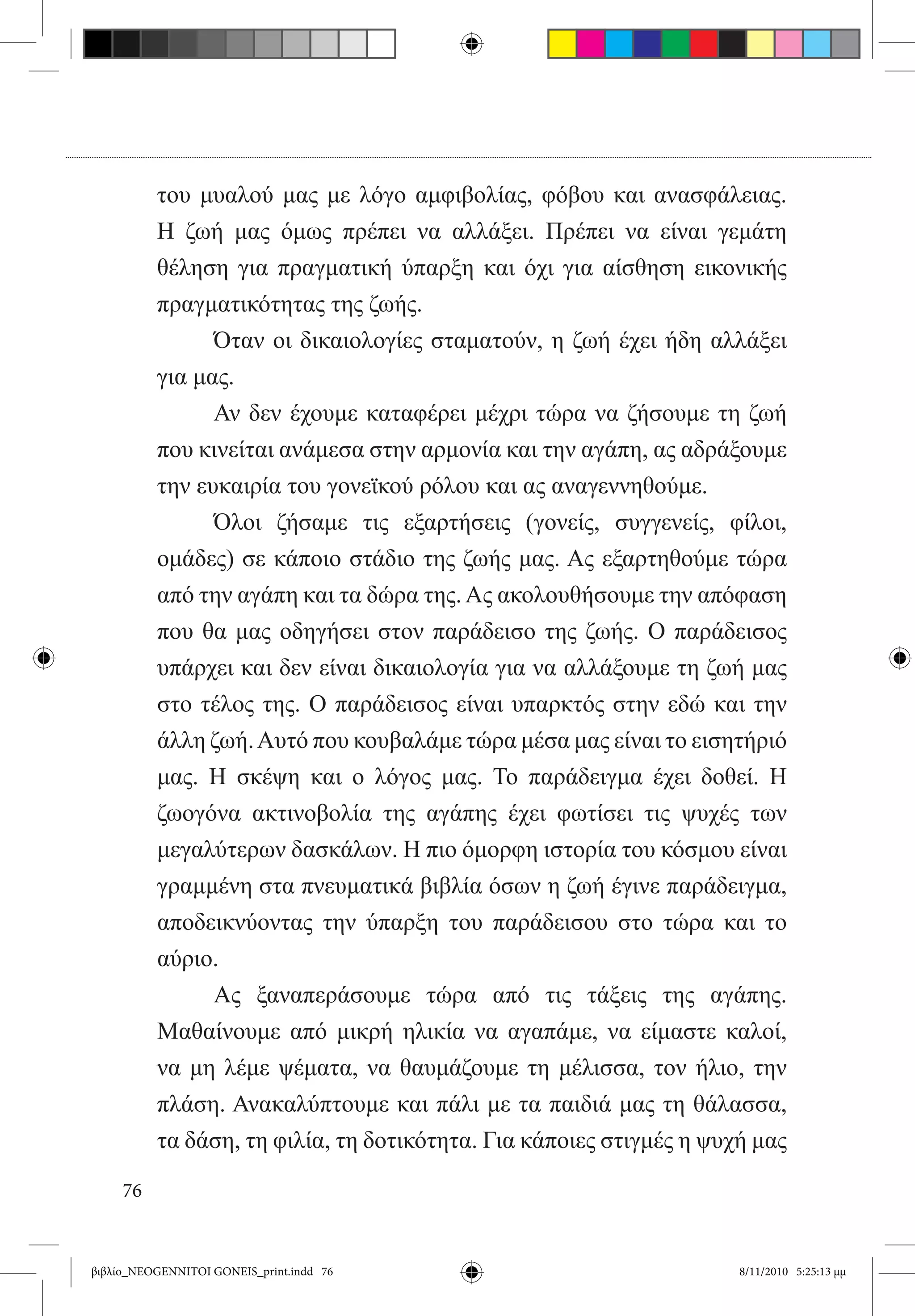 του μυαλού μας με λόγο αμφιβολίας, φόβου και ανασφάλειας.
          Η ζωή μας όμως πρέπει να αλλάξει. Πρέπει να είναι γεμάτη
          θέληση για πραγματική ύπαρξη και όχι για αίσθηση εικονικής
          πραγματικότητας της ζωής.
          	     Όταν οι δικαιολογίες σταματούν, η ζωή έχει ήδη αλλάξει
          για μας.
          	     Αν δεν έχουμε καταφέρει μέχρι τώρα να ζήσουμε τη ζωή
          που κινείται ανάμεσα στην αρμονία και την αγάπη, ας αδράξουμε
          την ευκαιρία του γονεϊκού ρόλου και ας αναγεννηθούμε.
          	     Όλοι ζήσαμε τις εξαρτήσεις (γονείς, συγγενείς, φίλοι,
          ομάδες) σε κάποιο στάδιο της ζωής μας. Ας εξαρτηθούμε τώρα
          από την αγάπη και τα δώρα της. Ας ακολουθήσουμε την απόφαση
          που θα μας οδηγήσει στον παράδεισο της ζωής. Ο παράδεισος
          υπάρχει και δεν είναι δικαιολογία για να αλλάξουμε τη ζωή μας
          στο τέλος της. Ο παράδεισος είναι υπαρκτός στην εδώ και την
          άλλη ζωή. Αυτό που κουβαλάμε τώρα μέσα μας είναι το εισητήριό
          μας. Η σκέψη και ο λόγος μας. Το παράδειγμα έχει δοθεί. Η
          ζωογόνα ακτινοβολία της αγάπης έχει φωτίσει τις ψυχές των
          μεγαλύτερων δασκάλων. Η πιο όμορφη ιστορία του κόσμου είναι
          γραμμένη στα πνευματικά βιβλία όσων η ζωή έγινε παράδειγμα,  
          αποδεικνύοντας την ύπαρξη του παράδεισου στο τώρα και το
          αύριο.
          	     Ας ξαναπεράσουμε τώρα από τις τάξεις της αγάπης.
          Μαθαίνουμε από μικρή ηλικία να αγαπάμε, να είμαστε καλοί,
          να μη λέμε ψέματα, να θαυμάζουμε τη μέλισσα, τον ήλιο, την
          πλάση. Ανακαλύπτουμε και πάλι με τα παιδιά μας τη θάλασσα,
          τα δάση, τη φιλία, τη δοτικότητα. Για κάποιες στιγμές η ψυχή μας

     76


βιβλίο_NEOGENNITOI GONEIS_print.indd 76                             8/11/2010 5:25:13 μμ
 