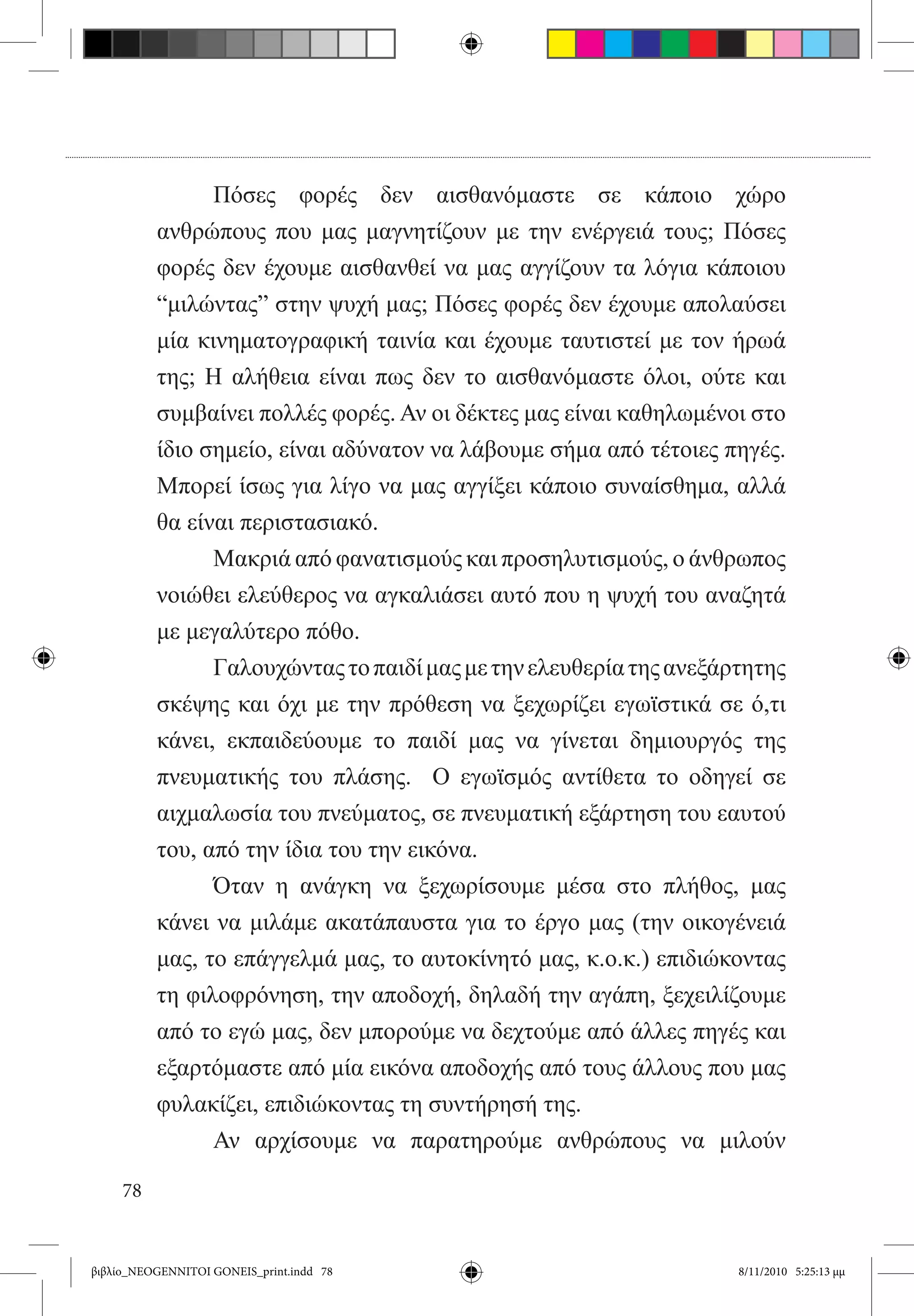Πόσες φορές δεν αισθανόμαστε σε κάποιο χώρο
          ανθρώπους που μας μαγνητίζουν με την ενέργειά τους; Πόσες
          φορές δεν έχουμε αισθανθεί να μας αγγίζουν τα λόγια κάποιου
          “μιλώντας” στην ψυχή μας; Πόσες φορές δεν έχουμε απολαύσει
          μία κινηματογραφική ταινία και έχουμε ταυτιστεί με τον ήρωά
          της; Η αλήθεια είναι πως δεν το αισθανόμαστε όλοι, ούτε και
          συμβαίνει πολλές φορές. Αν οι δέκτες μας είναι καθηλωμένοι στο
          ίδιο σημείο, είναι αδύνατον να λάβουμε σήμα από τέτοιες πηγές.
          Μπορεί ίσως για λίγο να μας αγγίξει κάποιο συναίσθημα, αλλά
          θα είναι περιστασιακό.
          	     Μακριά από φανατισμούς και προσηλυτισμούς, ο άνθρωπος
          νοιώθει ελεύθερος να αγκαλιάσει αυτό που η ψυχή του αναζητά
          με μεγαλύτερο πόθο.
          	     Γαλουχώντας το παιδί μας με την ελευθερία της ανεξάρτητης
          σκέψης και όχι με την πρόθεση να ξεχωρίζει εγωϊστικά σε ό,τι
          κάνει, εκπαιδεύουμε το παιδί μας να γίνεται δημιουργός της
          πνευματικής του πλάσης.   Ο εγωϊσμός αντίθετα το οδηγεί σε
          αιχμαλωσία του πνεύματος, σε πνευματική εξάρτηση του εαυτού
          του, από την ίδια του την εικόνα.
          	     Όταν η ανάγκη να ξεχωρίσουμε μέσα στο πλήθος, μας
          κάνει να μιλάμε ακατάπαυστα για το έργο μας (την οικογένειά
          μας, το επάγγελμά μας, το αυτοκίνητό μας, κ.ο.κ.) επιδιώκοντας
          τη φιλοφρόνηση, την αποδοχή, δηλαδή την αγάπη, ξεχειλίζουμε
          από το εγώ μας, δεν μπορούμε να δεχτούμε από άλλες πηγές και
          εξαρτόμαστε από μία εικόνα αποδοχής από τους άλλους που μας
          φυλακίζει, επιδιώκοντας τη συντήρησή της.
          	     Αν αρχίσουμε να παρατηρούμε ανθρώπους να μιλούν

     78


βιβλίο_NEOGENNITOI GONEIS_print.indd 78                             8/11/2010 5:25:13 μμ
 