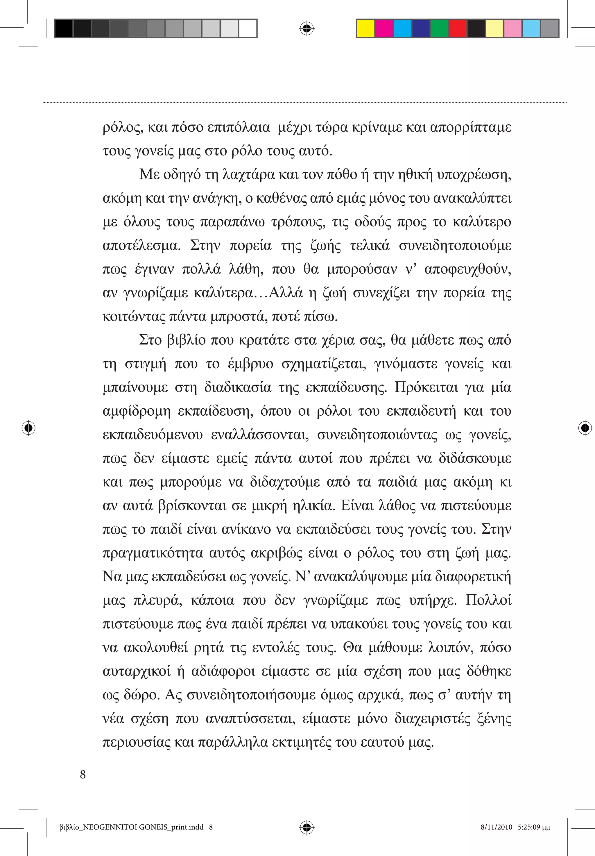 ρόλος, και πόσο επιπόλαια  μέχρι τώρα κρίναμε και απορρίπταμε
          τους γονείς μας στο ρόλο τους αυτό. 	
          	     Με οδηγό τη λαχτάρα και τον πόθο ή την ηθική υποχρέωση,
          ακόμη και την ανάγκη, ο καθένας από εμάς μόνος του ανακαλύπτει
          με όλους τους παραπάνω τρόπους, τις οδούς προς το καλύτερο
          αποτέλεσμα. Στην πορεία της ζωής τελικά συνειδητοποιούμε
          πως έγιναν πολλά λάθη, που θα μπορούσαν ν’ αποφευχθούν,
          αν γνωρίζαμε καλύτερα…Αλλά η ζωή συνεχίζει την πορεία της
          κοιτώντας πάντα μπροστά, ποτέ πίσω.	
          	     Στο βιβλίο που κρατάτε στα χέρια σας, θα μάθετε πως από
          τη στιγμή που το έμβρυο σχηματίζεται, γινόμαστε γονείς και
          μπαίνουμε στη διαδικασία της εκπαίδευσης. Πρόκειται για μία
          αμφίδρομη εκπαίδευση, όπου οι ρόλοι του εκπαιδευτή και του
          εκπαιδευόμενου εναλλάσσονται, συνειδητοποιώντας ως γονείς,
          πως δεν είμαστε εμείς πάντα αυτοί που πρέπει να διδάσκουμε
          και πως μπορούμε να διδαχτούμε από τα παιδιά μας ακόμη κι
          αν αυτά βρίσκονται σε μικρή ηλικία. Είναι λάθος να πιστεύουμε
          πως το παιδί είναι ανίκανο να εκπαιδεύσει τους γονείς του. Στην
          πραγματικότητα αυτός ακριβώς είναι ο ρόλος του στη ζωή μας.
          Να μας εκπαιδεύσει ως γονείς. Ν’ ανακαλύψουμε μία διαφορετική
          μας πλευρά, κάποια που δεν γνωρίζαμε πως υπήρχε. Πολλοί
          πιστεύουμε πως ένα παιδί πρέπει να υπακούει τους γονείς του και
          να ακολουθεί ρητά τις εντολές τους. Θα μάθουμε λοιπόν, πόσο
          αυταρχικοί ή αδιάφοροι είμαστε σε μία σχέση που μας δόθηκε
          ως δώρο. Ας συνειδητοποιήσουμε όμως αρχικά, πως σ’ αυτήν τη
          νέα σχέση που αναπτύσσεται, είμαστε μόνο διαχειριστές ξένης
          περιουσίας και παράλληλα εκτιμητές του εαυτού μας.

     8


βιβλίο_NEOGENNITOI GONEIS_print.indd 8                              8/11/2010 5:25:09 μμ
 