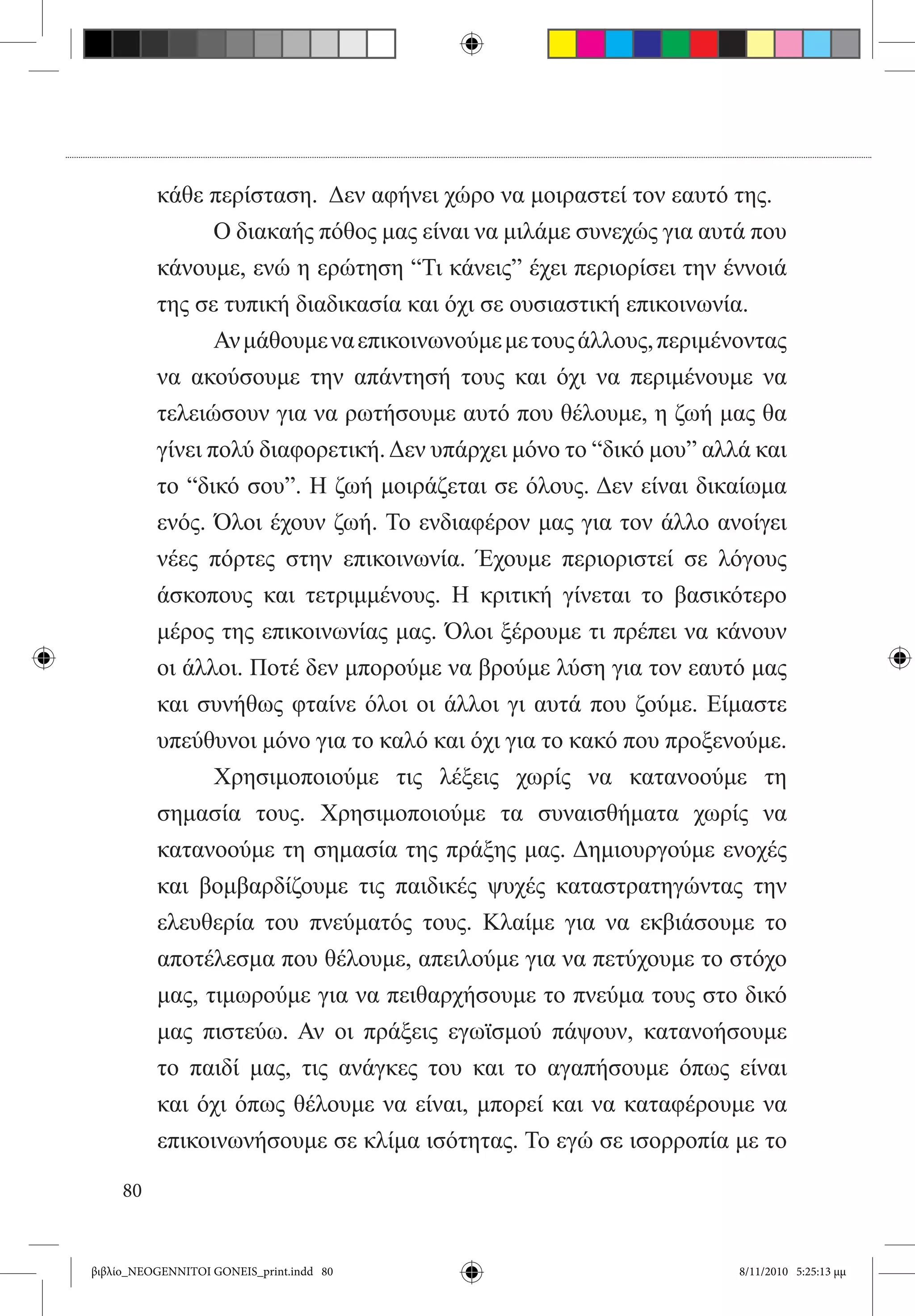 κάθε περίσταση.  Δεν αφήνει χώρο να μοιραστεί τον εαυτό της.
          	      Ο διακαής πόθος μας είναι να μιλάμε συνεχώς για αυτά που
          κάνουμε, ενώ η ερώτηση “Τι κάνεις” έχει περιορίσει την έννοιά
          της σε τυπική διαδικασία και όχι σε ουσιαστική επικοινωνία.
          	      Αν μάθουμε να επικοινωνούμε με τους άλλους, περιμένοντας
          να ακούσουμε την απάντησή τους και όχι να περιμένουμε να
          τελειώσουν για να ρωτήσουμε αυτό που θέλουμε, η ζωή μας θα
          γίνει πολύ διαφορετική. Δεν υπάρχει μόνο το “δικό μου” αλλά και
          το “δικό σου”. Η ζωή μοιράζεται σε όλους. Δεν είναι δικαίωμα
          ενός. Όλοι έχουν ζωή. Το ενδιαφέρον μας για τον άλλο ανοίγει
          νέες πόρτες στην επικοινωνία. Έχουμε περιοριστεί σε λόγους
          άσκοπους και τετριμμένους. Η κριτική γίνεται το βασικότερο
          μέρος της επικοινωνίας μας. Όλοι ξέρουμε τι πρέπει να κάνουν
          οι άλλοι. Ποτέ δεν μπορούμε να βρούμε λύση για τον εαυτό μας
          και συνήθως φταίνε όλοι οι άλλοι γι αυτά που ζούμε. Είμαστε
          υπεύθυνοι μόνο για το καλό και όχι για το κακό που προξενούμε.
          	      Χρησιμοποιούμε τις λέξεις χωρίς να κατανοούμε τη
          σημασία τους. Χρησιμοποιούμε τα συναισθήματα χωρίς να
          κατανοούμε τη σημασία της πράξης μας. Δημιουργούμε ενοχές
          και βομβαρδίζουμε τις παιδικές ψυχές καταστρατηγώντας την
          ελευθερία του πνεύματός τους. Κλαίμε για να εκβιάσουμε το
          αποτέλεσμα που θέλουμε, απειλούμε για να πετύχουμε το στόχο
          μας, τιμωρούμε για να πειθαρχήσουμε το πνεύμα τους στο δικό
          μας πιστεύω. Αν οι πράξεις εγωϊσμού πάψουν, κατανοήσουμε
          το παιδί μας, τις ανάγκες του και το αγαπήσουμε όπως είναι
          και όχι όπως θέλουμε να είναι, μπορεί και να καταφέρουμε να
          επικοινωνήσουμε σε κλίμα ισότητας. Το εγώ σε ισορροπία με το

     80


βιβλίο_NEOGENNITOI GONEIS_print.indd 80                             8/11/2010 5:25:13 μμ
 