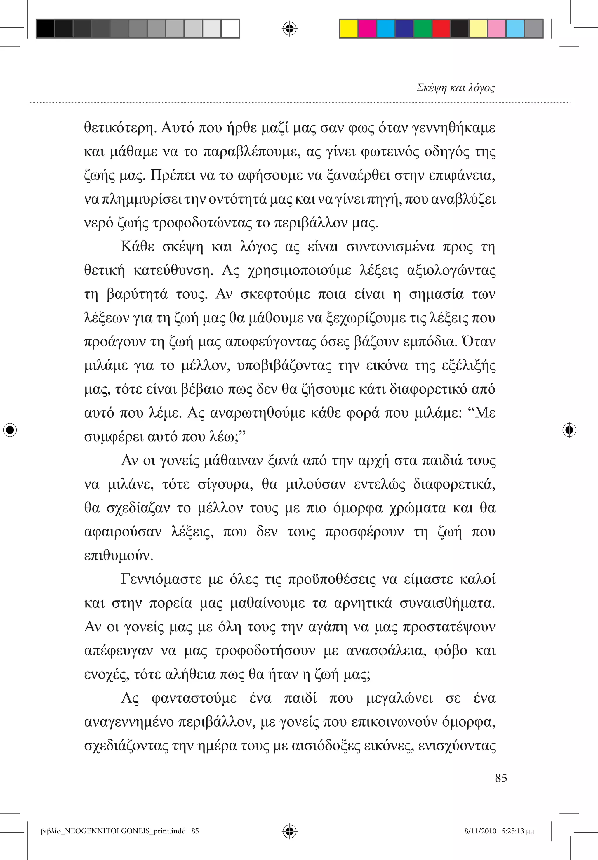 Σκέψη και λόγος


          θετικότερη. Αυτό που ήρθε μαζί μας σαν φως όταν γεννηθήκαμε
          και μάθαμε να το παραβλέπουμε, ας γίνει φωτεινός οδηγός της
          ζωής μας. Πρέπει να το αφήσουμε να ξαναέρθει στην επιφάνεια,
          να πλημμυρίσει την οντότητά μας και να γίνει πηγή, που αναβλύζει
          νερό ζωής τροφοδοτώντας το περιβάλλον μας.
          	     Κάθε σκέψη και λόγος ας είναι συντονισμένα προς τη
          θετική κατεύθυνση. Ας χρησιμοποιούμε λέξεις αξιολογώντας
          τη βαρύτητά τους. Αν σκεφτούμε ποια είναι η σημασία των
          λέξεων για τη ζωή μας θα μάθουμε να ξεχωρίζουμε τις λέξεις που
          προάγουν τη ζωή μας αποφεύγοντας όσες βάζουν εμπόδια. Όταν
          μιλάμε για το μέλλον, υποβιβάζοντας την εικόνα της εξέλιξής
          μας, τότε είναι βέβαιο πως δεν θα ζήσουμε κάτι διαφορετικό από
          αυτό που λέμε. Ας αναρωτηθούμε κάθε φορά που μιλάμε: “Με
          συμφέρει αυτό που λέω;”
          	     Αν οι γονείς μάθαιναν ξανά από την αρχή στα παιδιά τους
          να μιλάνε, τότε σίγουρα, θα μιλούσαν εντελώς διαφορετικά,
          θα σχεδίαζαν το μέλλον τους με πιο όμορφα χρώματα και θα
          αφαιρούσαν λέξεις, που δεν τους προσφέρουν τη ζωή που
          επιθυμούν.
          	     Γεννιόμαστε με όλες τις προϋποθέσεις να είμαστε καλοί
          και στην πορεία μας μαθαίνουμε τα αρνητικά συναισθήματα.
          Αν οι γονείς μας με όλη τους την αγάπη να μας προστατέψουν
          απέφευγαν να μας τροφοδοτήσουν με ανασφάλεια, φόβο και
          ενοχές, τότε αλήθεια πως θα ήταν η ζωή μας;
          	     Ας φανταστούμε ένα παιδί που μεγαλώνει σε ένα
          αναγεννημένο περιβάλλον, με γονείς που επικοινωνούν όμορφα,
          σχεδιάζοντας την ημέρα τους με αισιόδοξες εικόνες, ενισχύοντας

                                                                               85


βιβλίο_NEOGENNITOI GONEIS_print.indd 85                               8/11/2010 5:25:13 μμ
 