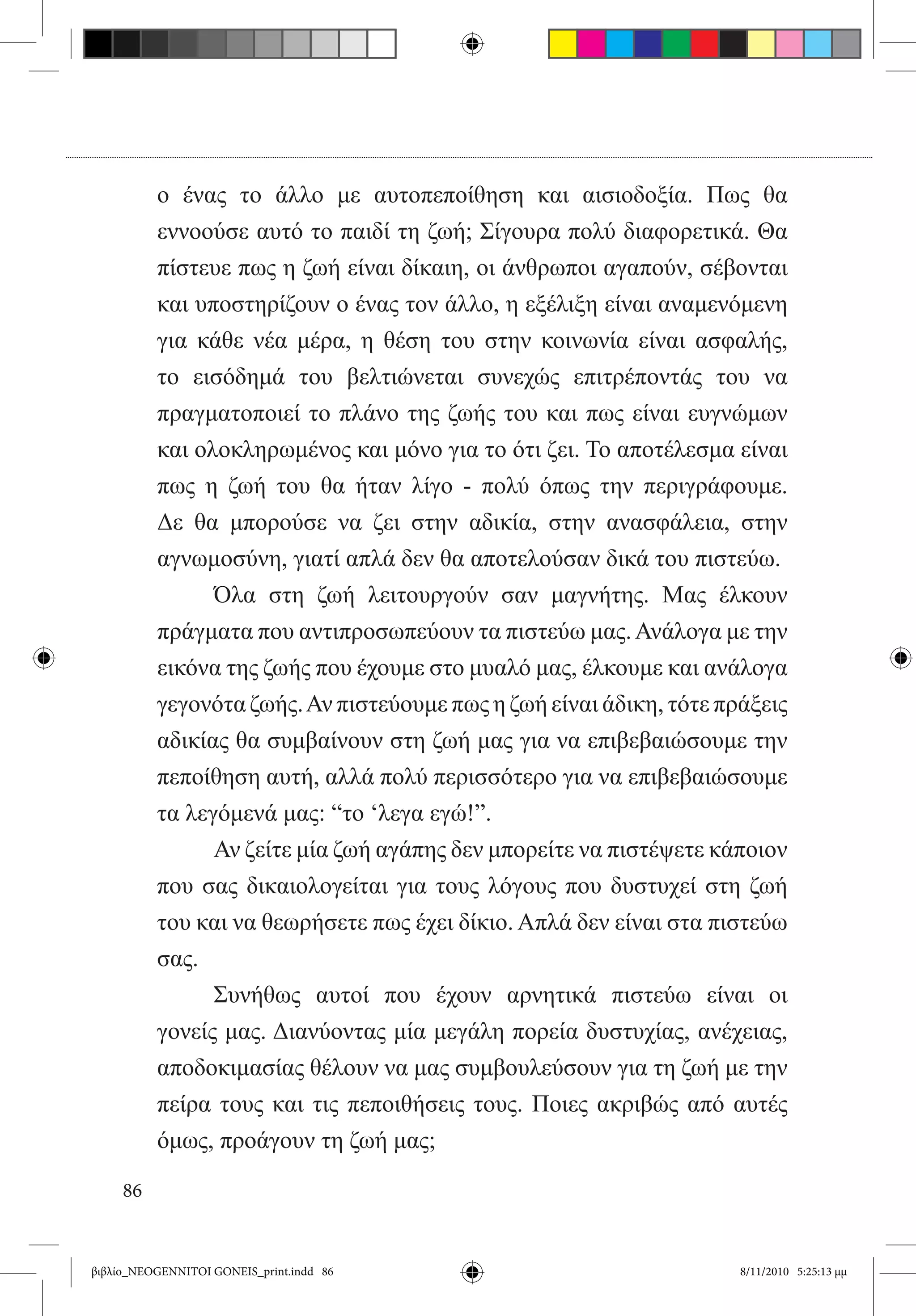 ο ένας το άλλο με αυτοπεποίθηση και αισιοδοξία. Πως θα
          εννοούσε αυτό το παιδί τη ζωή; Σίγουρα πολύ διαφορετικά. Θα
          πίστευε πως η ζωή είναι δίκαιη, οι άνθρωποι αγαπούν, σέβονται
          και υποστηρίζουν ο ένας τον άλλο, η εξέλιξη είναι αναμενόμενη
          για κάθε νέα μέρα, η θέση του στην κοινωνία είναι ασφαλής,
          το εισόδημά του βελτιώνεται συνεχώς επιτρέποντάς του να
          πραγματοποιεί το πλάνο της ζωής του και πως είναι ευγνώμων
          και ολοκληρωμένος και μόνο για το ότι ζει. Το αποτέλεσμα είναι
          πως η ζωή του θα ήταν λίγο - πολύ όπως την περιγράφουμε.
          Δε θα μπορούσε να ζει στην αδικία, στην ανασφάλεια, στην
          αγνωμοσύνη, γιατί απλά δεν θα αποτελούσαν δικά του πιστεύω.
          	     Όλα στη ζωή λειτουργούν σαν μαγνήτης. Μας έλκουν
          πράγματα που αντιπροσωπεύουν τα πιστεύω μας. Ανάλογα με την
          εικόνα της ζωής που έχουμε στο μυαλό μας, έλκουμε και ανάλογα
          γεγονότα ζωής. Αν πιστεύουμε πως η ζωή είναι άδικη, τότε πράξεις
          αδικίας θα συμβαίνουν στη ζωή μας για να επιβεβαιώσουμε την
          πεποίθηση αυτή, αλλά πολύ περισσότερο για να επιβεβαιώσουμε
          τα λεγόμενά μας: “το ‘λεγα εγώ!”.
          	     Αν ζείτε μία ζωή αγάπης δεν μπορείτε να πιστέψετε κάποιον
          που σας δικαιολογείται για τους λόγους που δυστυχεί στη ζωή
          του και να θεωρήσετε πως έχει δίκιο. Απλά δεν είναι στα πιστεύω
          σας.
          	     Συνήθως αυτοί που έχουν αρνητικά πιστεύω είναι οι
          γονείς μας. Διανύοντας μία μεγάλη πορεία δυστυχίας, ανέχειας,
          αποδοκιμασίας θέλουν να μας συμβουλεύσουν για τη ζωή με την
          πείρα τους και τις πεποιθήσεις τους. Ποιες ακριβώς από αυτές
          όμως, προάγουν τη ζωή μας;

     86


βιβλίο_NEOGENNITOI GONEIS_print.indd 86                              8/11/2010 5:25:13 μμ
 
