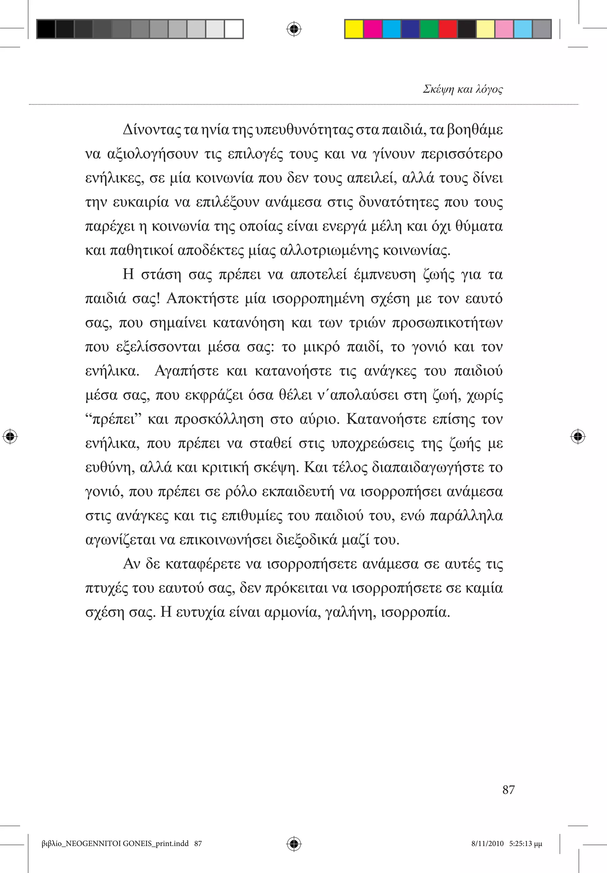 Σκέψη και λόγος


          	     Δίνοντας τα ηνία της υπευθυνότητας στα παιδιά, τα βοηθάμε
          να αξιολογήσουν τις επιλογές τους και να γίνουν περισσότερο
          ενήλικες, σε μία κοινωνία που δεν τους απειλεί, αλλά τους δίνει
          την ευκαιρία να επιλέξουν ανάμεσα στις δυνατότητες που τους
          παρέχει η κοινωνία της οποίας είναι ενεργά μέλη και όχι θύματα
          και παθητικοί αποδέκτες μίας αλλοτριωμένης κοινωνίας.
          	     Η στάση σας πρέπει να αποτελεί έμπνευση ζωής για τα
          παιδιά σας! Αποκτήστε μία ισορροπημένη σχέση με τον εαυτό
          σας, που σημαίνει κατανόηση και των τριών προσωπικοτήτων
          που εξελίσσονται μέσα σας: το μικρό παιδί, το γονιό και τον
          ενήλικα.   Αγαπήστε και κατανοήστε τις ανάγκες του παιδιού
          μέσα σας, που εκφράζει όσα θέλει ν΄απολαύσει στη ζωή, χωρίς
          “πρέπει” και προσκόλληση στο αύριο. Κατανοήστε επίσης τον
          ενήλικα, που πρέπει να σταθεί στις υποχρεώσεις της ζωής με
          ευθύνη, αλλά και κριτική σκέψη. Και τέλος διαπαιδαγωγήστε το
          γονιό, που πρέπει σε ρόλο εκπαιδευτή να ισορροπήσει ανάμεσα
          στις ανάγκες και τις επιθυμίες του παιδιού του, ενώ παράλληλα
          αγωνίζεται να επικοινωνήσει διεξοδικά μαζί του.
          	     Αν δε καταφέρετε να ισορροπήσετε ανάμεσα σε αυτές τις
          πτυχές του εαυτού σας, δεν πρόκειται να ισορροπήσετε σε καμία
          σχέση σας. Η ευτυχία είναι αρμονία, γαλήνη, ισορροπία.




                                                                             87


βιβλίο_NEOGENNITOI GONEIS_print.indd 87                              8/11/2010 5:25:13 μμ
 