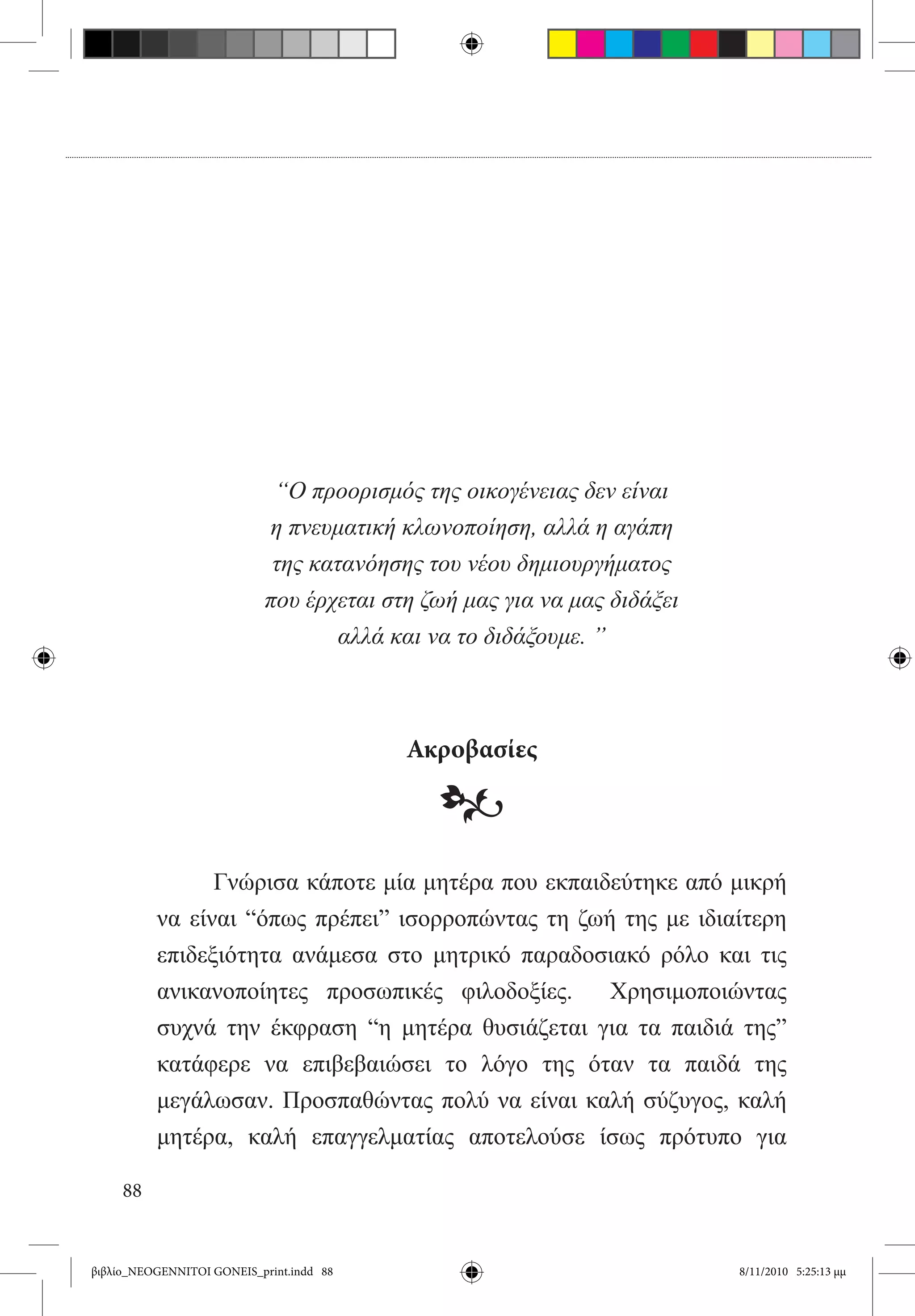 “Ο προορισμός της οικογένειας δεν είναι
                           η πνευματική κλωνοποίηση, αλλά η αγάπη
                            της κατανόησης του νέου δημιουργήματος
                           που έρχεται στη ζωή μας για να μας διδάξει
                                   αλλά και να το διδάξουμε. ”



                                          Ακροβασίες

                                            •
          	     Γνώρισα κάποτε μία μητέρα που εκπαιδεύτηκε από μικρή
          να είναι “όπως πρέπει” ισορροπώντας τη ζωή της με ιδιαίτερη
          επιδεξιότητα ανάμεσα στο μητρικό παραδοσιακό ρόλο και τις
          ανικανοποίητες προσωπικές φιλοδοξίες.   Χρησιμοποιώντας
          συχνά την έκφραση “η μητέρα θυσιάζεται για τα παιδιά της”
          κατάφερε να επιβεβαιώσει το λόγο της όταν τα παιδά της
          μεγάλωσαν. Προσπαθώντας πολύ να είναι καλή σύζυγος, καλή
          μητέρα, καλή επαγγελματίας αποτελούσε ίσως πρότυπο για

     88


βιβλίο_NEOGENNITOI GONEIS_print.indd 88                                 8/11/2010 5:25:13 μμ
 