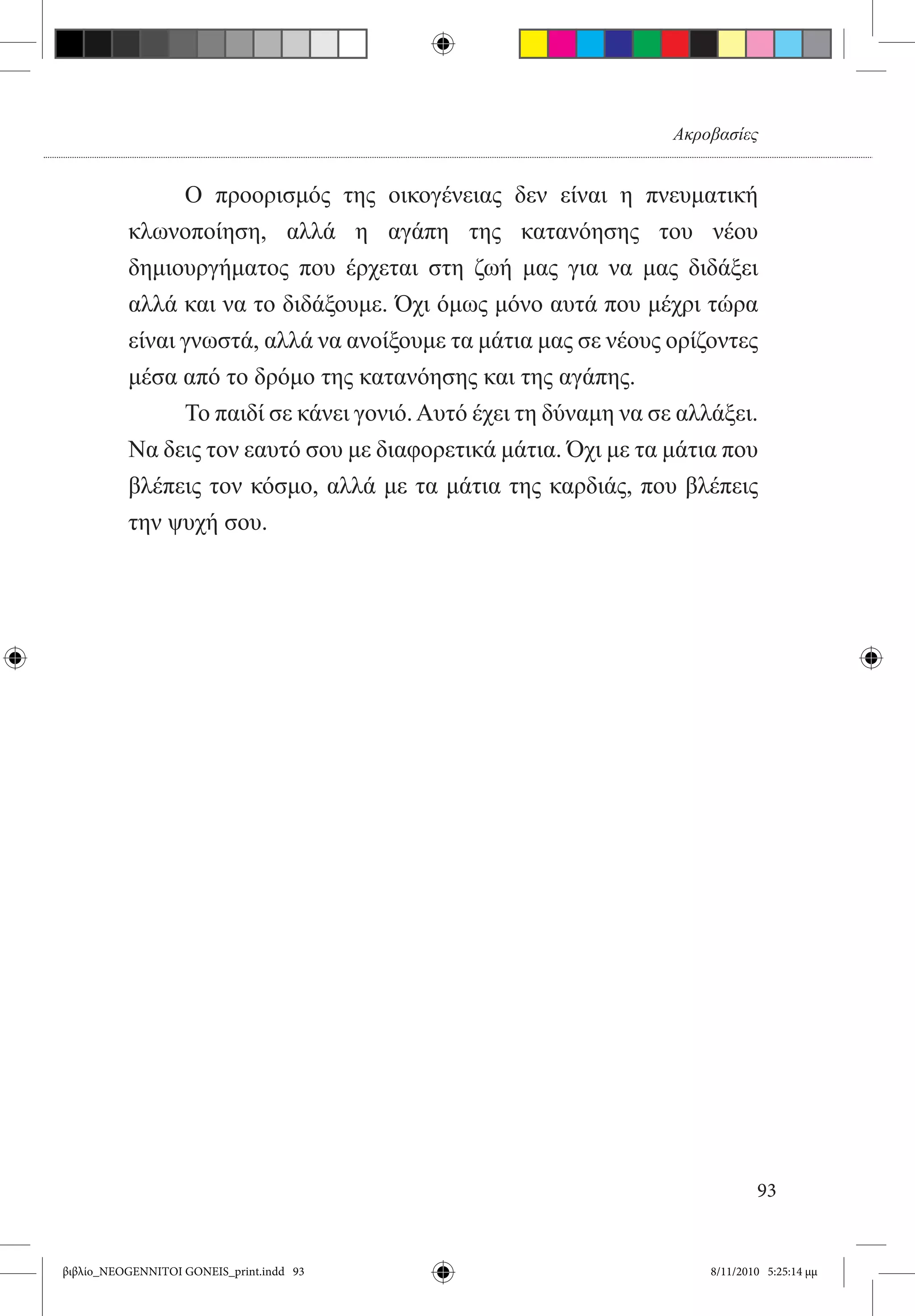 Ακροβασίες


          	     Ο προορισμός της οικογένειας δεν είναι η πνευματική
          κλωνοποίηση, αλλά η αγάπη της κατανόησης του νέου
          δημιουργήματος που έρχεται στη ζωή μας για να μας διδάξει
          αλλά και να το διδάξουμε. Όχι όμως μόνο αυτά που μέχρι τώρα
          είναι γνωστά, αλλά να ανοίξουμε τα μάτια μας σε νέους ορίζοντες
          μέσα από το δρόμο της κατανόησης και της αγάπης.
          	     Το παιδί σε κάνει γονιό. Αυτό έχει τη δύναμη να σε αλλάξει.
          Να δεις τον εαυτό σου με διαφορετικά μάτια. Όχι με τα μάτια που
          βλέπεις τον κόσμο, αλλά με τα μάτια της καρδιάς, που βλέπεις
          την ψυχή σου.




                                                                              93


βιβλίο_NEOGENNITOI GONEIS_print.indd 93                               8/11/2010 5:25:14 μμ
 