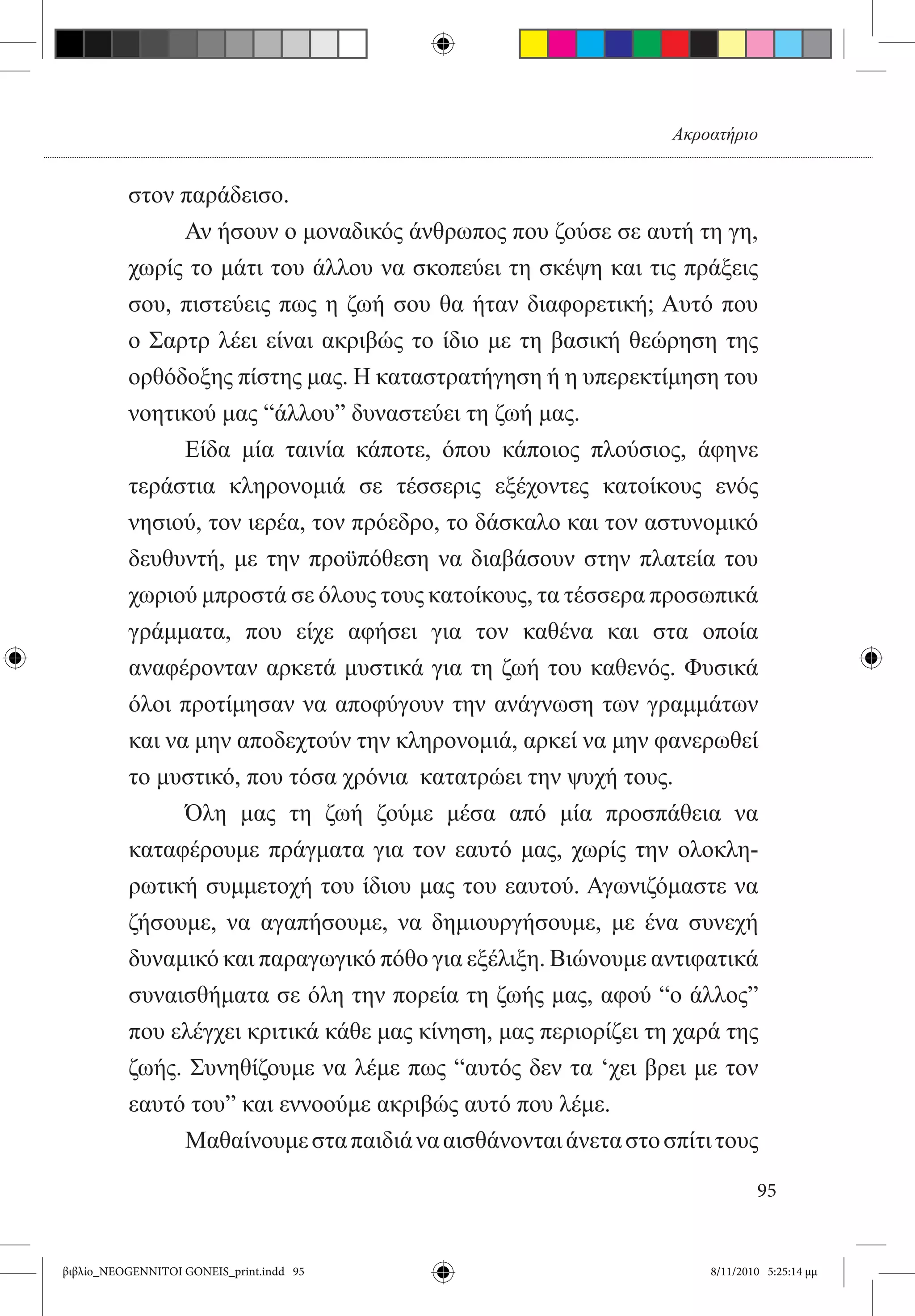 Ακροατήριο


          στον παράδεισο.
          	     Αν ήσουν ο μοναδικός άνθρωπος που ζούσε σε αυτή τη γη,
          χωρίς το μάτι του άλλου να σκοπεύει τη σκέψη και τις πράξεις
          σου, πιστεύεις πως η ζωή σου θα ήταν διαφορετική; Αυτό που
          ο Σαρτρ λέει είναι ακριβώς το ίδιο με τη βασική θεώρηση της
          ορθόδοξης πίστης μας. Η καταστρατήγηση ή η υπερεκτίμηση του
          νοητικού μας “άλλου” δυναστεύει τη ζωή μας.
          	     Είδα μία ταινία κάποτε, όπου κάποιος πλούσιος, άφηνε
          τεράστια κληρονομιά σε τέσσερις εξέχοντες κατοίκους ενός
          νησιού, τον ιερέα, τον πρόεδρο, το δάσκαλο και τον αστυνομικό
          δευθυντή, με την προϋπόθεση να διαβάσουν στην πλατεία του
          χωριού μπροστά σε όλους τους κατοίκους, τα τέσσερα προσωπικά
          γράμματα, που είχε αφήσει για τον καθένα και στα οποία
          αναφέρονταν αρκετά μυστικά για τη ζωή του καθενός. Φυσικά
          όλοι προτίμησαν να αποφύγουν την ανάγνωση των γραμμάτων
          και να μην αποδεχτούν την κληρονομιά, αρκεί να μην φανερωθεί
          το μυστικό, που τόσα χρόνια  κατατρώει την ψυχή τους.
          	     Όλη μας τη ζωή ζούμε μέσα από μία προσπάθεια να
          καταφέρουμε πράγματα για τον εαυτό μας, χωρίς την ολοκλη-
          ρωτική συμμετοχή του ίδιου μας του εαυτού. Αγωνιζόμαστε να
          ζήσουμε, να αγαπήσουμε, να δημιουργήσουμε, με ένα συνεχή
          δυναμικό και παραγωγικό πόθο για εξέλιξη. Βιώνουμε αντιφατικά
          συναισθήματα σε όλη την πορεία τη ζωής μας, αφού “ο άλλος”
          που ελέγχει κριτικά κάθε μας κίνηση, μας περιορίζει τη χαρά της
          ζωής. Συνηθίζουμε να λέμε πως “αυτός δεν τα ‘χει βρει με τον
          εαυτό του” και εννοούμε ακριβώς αυτό που λέμε.
          	     Μαθαίνουμε στα παιδιά να αισθάνονται άνετα στο σπίτι τους

                                                                            95


βιβλίο_NEOGENNITOI GONEIS_print.indd 95                             8/11/2010 5:25:14 μμ
 