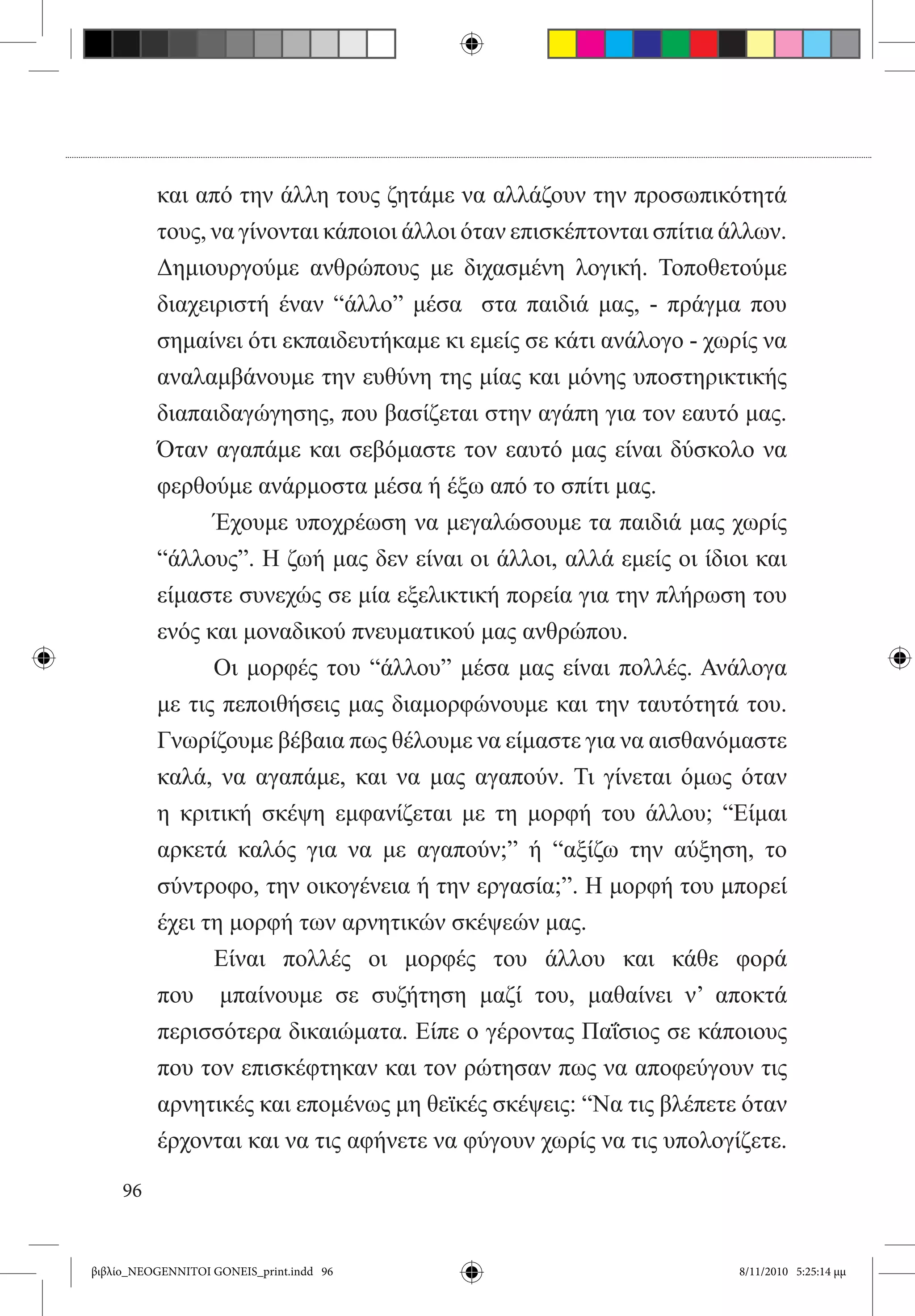 και από την άλλη τους ζητάμε να αλλάζουν την προσωπικότητά
          τους, να γίνονται κάποιοι άλλοι όταν επισκέπτονται σπίτια άλλων.
          Δημιουργούμε ανθρώπους με διχασμένη λογική. Τοποθετούμε
          διαχειριστή έναν “άλλο” μέσα   στα παιδιά μας, - πράγμα που
          σημαίνει ότι εκπαιδευτήκαμε κι εμείς σε κάτι ανάλογο - χωρίς να
          αναλαμβάνουμε την ευθύνη της μίας και μόνης υποστηρικτικής
          διαπαιδαγώγησης, που βασίζεται στην αγάπη για τον εαυτό μας.
          Όταν αγαπάμε και σεβόμαστε τον εαυτό μας είναι δύσκολο να
          φερθούμε ανάρμοστα μέσα ή έξω από το σπίτι μας.
          	     Έχουμε υποχρέωση να μεγαλώσουμε τα παιδιά μας χωρίς
          “άλλους”. Η ζωή μας δεν είναι οι άλλοι, αλλά εμείς οι ίδιοι και
          είμαστε συνεχώς σε μία εξελικτική πορεία για την πλήρωση του
          ενός και μοναδικού πνευματικού μας ανθρώπου.
          	     Οι μορφές του “άλλου” μέσα μας είναι πολλές. Ανάλογα
          με τις πεποιθήσεις μας διαμορφώνουμε και την ταυτότητά του.
          Γνωρίζουμε βέβαια πως θέλουμε να είμαστε για να αισθανόμαστε
          καλά, να αγαπάμε, και να μας αγαπούν. Τι γίνεται όμως όταν
          η κριτική σκέψη εμφανίζεται με τη μορφή του άλλου; “Είμαι
          αρκετά καλός για να με αγαπούν;” ή “αξίζω την αύξηση, το
          σύντροφο, την οικογένεια ή την εργασία;”. Η μορφή του μπορεί
          έχει τη μορφή των αρνητικών σκέψεών μας.  
          	     Είναι πολλές οι μορφές του άλλου και κάθε φορά
          που   μπαίνουμε σε συζήτηση μαζί του, μαθαίνει ν’ αποκτά
          περισσότερα δικαιώματα. Είπε ο γέροντας Παΐσιος σε κάποιους
          που τον επισκέφτηκαν και τον ρώτησαν πως να αποφεύγουν τις
          αρνητικές και επομένως μη θεϊκές σκέψεις: “Να τις βλέπετε όταν
          έρχονται και να τις αφήνετε να φύγουν χωρίς να τις υπολογίζετε.

     96


βιβλίο_NEOGENNITOI GONEIS_print.indd 96                              8/11/2010 5:25:14 μμ
 