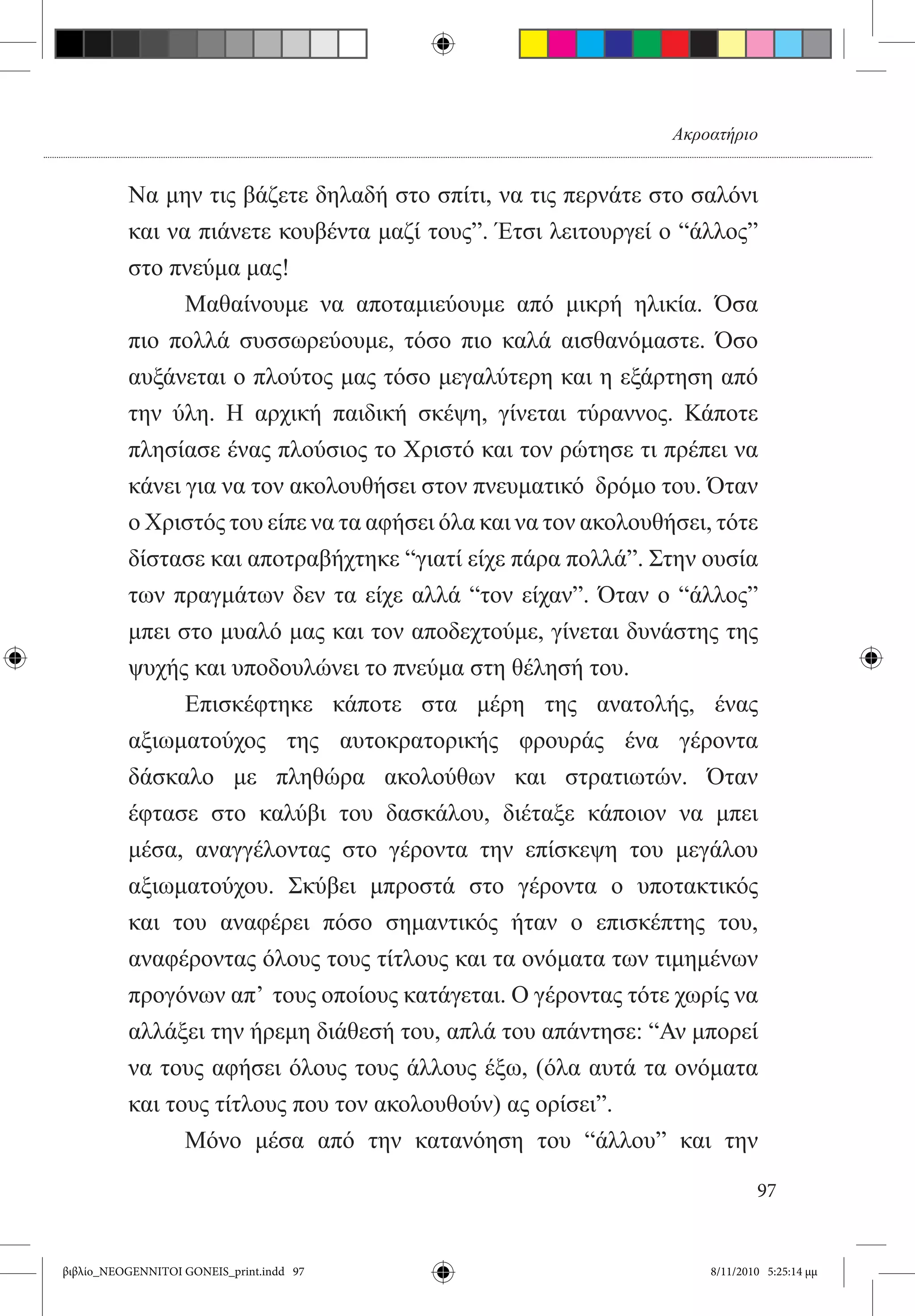 Ακροατήριο


          Να μην τις βάζετε δηλαδή στο σπίτι, να τις περνάτε στο σαλόνι
          και να πιάνετε κουβέντα μαζί τους”. Έτσι λειτουργεί ο “άλλος”
          στο πνεύμα μας!  
          	     Μαθαίνουμε να αποταμιεύουμε από μικρή ηλικία. Όσα
          πιο πολλά συσσωρεύουμε, τόσο πιο καλά αισθανόμαστε. Όσο
          αυξάνεται ο πλούτος μας τόσο μεγαλύτερη και η εξάρτηση από
          την ύλη. Η αρχική παιδική σκέψη, γίνεται τύραννος. Κάποτε
          πλησίασε ένας πλούσιος το Χριστό και τον ρώτησε τι πρέπει να
          κάνει για να τον ακολουθήσει στον πνευματικό  δρόμο του. Όταν
          ο Χριστός του είπε να τα αφήσει όλα και να τον ακολουθήσει, τότε
          δίστασε και αποτραβήχτηκε “γιατί είχε πάρα πολλά”. Στην ουσία
          των πραγμάτων δεν τα είχε αλλά “τον είχαν”. Όταν ο “άλλος”
          μπει στο μυαλό μας και τον αποδεχτούμε, γίνεται δυνάστης της
          ψυχής και υποδουλώνει το πνεύμα στη θέλησή του.  
          	     Επισκέφτηκε κάποτε στα μέρη της ανατολής, ένας
          αξιωματούχος της αυτοκρατορικής φρουράς ένα γέροντα
          δάσκαλο με πληθώρα ακολούθων και στρατιωτών. Όταν
          έφτασε στο καλύβι του δασκάλου, διέταξε κάποιον να μπει
          μέσα, αναγγέλοντας στο γέροντα την επίσκεψη του μεγάλου
          αξιωματούχου. Σκύβει μπροστά στο γέροντα ο υποτακτικός
          και του αναφέρει πόσο σημαντικός ήταν ο επισκέπτης του,
          αναφέροντας όλους τους τίτλους και τα ονόματα των τιμημένων
          προγόνων απ’  τους οποίους κατάγεται. Ο γέροντας τότε χωρίς να
          αλλάξει την ήρεμη διάθεσή του, απλά του απάντησε: “Αν μπορεί
          να τους αφήσει όλους τους άλλους έξω, (όλα αυτά τα ονόματα
          και τους τίτλους που τον ακολουθούν) ας ορίσει”.
          	     Μόνο μέσα από την κατανόηση του “άλλου” και την

                                                                             97


βιβλίο_NEOGENNITOI GONEIS_print.indd 97                              8/11/2010 5:25:14 μμ
 
