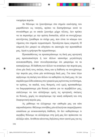 νικηφόρα πορεία.
           	     Αν θέλουμε να ξεκινήσουμε στο σημείο εκκίνησης του
           μαραθώνιου ως νικητές, πρέπει να διατηρήσουμε αυτό το
           συναίσθημα με το οποίο ξεκινάμε μέχρι τέλους. Δεν πρέπει
           να τα παρατάμε με την πρώτη δυσκολία, αλλά να συνεχίζουμε
           ατενίζοντας ξεκάθαρα το στόχο μας, που είναι το κόψιμο του
           νήματος στο σημείο τερματισμού. Χρειάζεται όμως επιμονή. Η
           επιμονή δεν μπορεί να οδηγήσει σε αποτυχία την προσπάθειά
           μας. Αργά η γρήγορα θα τερματίσουμε.
           	     Προσπαθώντας να προσπεράσουμε τη δική μας αρνητική
           μας προσωπικότητα ή των άλλων αποκτάμε μεγαλύτερη
           αυτοπεποίθηση, όταν συνειδητοποιύμε ότι μπορούμε να τα
           καταφέρουμε. Η διάθεση των άλλων να ανακόψει την πορεία μας
           είναι μία δική τους σκέψη, όπως και η διάθεση να συνεχίσουμε
           την πορεία μας είναι μία αντίστοιχη δική μας. Για ποιο λόγο
           αφήνουμε τη σκέψη του άλλου να καθορίσει τη δική μας; Αν για
           παράδειγμα έλθει κάποιος στο γραφείο μας κρίνοντας το σύστημα,
           το κράτος, τα παιδιά, τους θεσμούς ενώ εμείς προσπαθούμε
           να διαμορφώσουμε μία θετική εικόνα για το περιβάλλον μας,
           επιλέγουμε να του αλλάξουμε εμείς τις αρνητικές σκέψεις
           σε θετικές, χωρίς να επιτρέψουμε την κακή επίδρασή του στη
           διαφορετική πορεία μας.
           	     Ας μάθουμε να ελέγχουμε την επιθυμία μας για κάτι
           απροσδιόριστο. Θέλουμε συνήθως μία αλλαγή και εκφραζόμαστε
           επιπόλαια με ανικανοποίητη διάθεση. Αν δεν καθορίσουμε τι
           ακριβώς θέλουμε να αλλάξουμε στη ζωή μας δεν πρόκειται να
           αλλάξει κάτι. Αντίθετα κάνοντας δηλώσεις στον εαυτό μας για τις

     104


βιβλίο_NEOGENNITOI GONEIS_print.indd 104                             8/11/2010 5:25:14 μμ
 