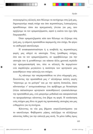 Πρόβα


          συγκεκριμένες αλλαγές που θέλουμε να πετύχουμε στη ζωή μας,
          δημιουργούμε σαφή στόχο και όσο περισσότερες λεπτομέρειες
          προσθέσουμε τόσο πιο πραγματικός γίνεται για μας, που
          αρχίζουμε να τον οραματιζόμαστε, αφού η εικόνα του έχει ήδη
          διαμορφωθεί.
          	     Όταν οραματιζόμαστε κάτι που θέλουμε να έλξουμε στη
          ζωή μας, η επίμονη προσπάθεια παραμονής στο στόχο, θα φέρει
          το επιθυμητό αποτέλεσμα.
          	     Η αναποφασιστικότητα ή η αναβολή τις περισσότερες
          φορές μας οδηγεί σε αποτυχία. Ένας ξεκάθαρος στόχος,
          όσο και να τον οραματιζόμαστε, αν αμφιβάλλουμε για την
          επιτυχία του ή μεταθέτουμε για κάποια άλλη χρονική περίοδο
          την πραγματοποίησή του, τότε οι αλλαγές θα περιμένουν
          ενώ παράλληλα μεγαλώνει η ποσότητα των αρνητικών μας
          πεποιθήσεων στην επίτευξη του στόχου.
          	     Ας κάνουμε την υπερπροσπάθεια να γίνει σύμμαχός μας.
          Ξεκινώντας την προσπάθειά μας ν’ αλλάξουμε πολλές φορές
          “πέφτουμε με τα μούτρα” και με την πρώτη δυσκολία, όπου
          αδυνατούμε ν’ αντιμετωπίσουμε ένα πρόβλημα με θετικότητα
          (λόγω παλαιότερων αρνητικών πεποιθήσεων) εγκαταλείπουμε
          την προσπάθειά μας, ενώ μπορούμε μεθοδικά και αποφασιστικά
          να προχωρήσουμε κάνοντας ένα βήμα τη φορά. Η κατάκτηση
          ενός στόχου μας δίνει τη χαρά της προσωπικής επιτυχίας και μας
          ενθαρρύνει για τη συνέχεια.
          	     Κάνοντας τα νέα μας βήματα επιφυλλασσόμαστε για
          το αποτέλεσμα. Φοβόμαστε μήπως επιλέξαμε να αλλάξουμε
          κάνοντας λάθος για την επιλογή μας αυτή. Το μόνο λάθος όμως

                                                                           105


βιβλίο_NEOGENNITOI GONEIS_print.indd 105                           8/11/2010 5:25:14 μμ
 