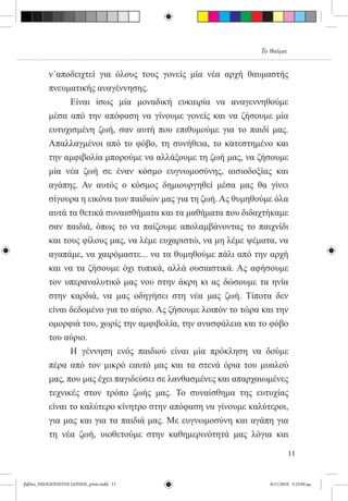 Το θαύμα


          ν΄αποδειχτεί για όλους τους γονείς μία νέα αρχή θαυμαστής
          πνευματικής αναγέννησης.
          	     Είναι ίσως μία μοναδική ευκαιρία να αναγεννηθούμε
          μέσα από την απόφαση να γίνουμε γονείς και να ζήσουμε μία
          ευτυχισμένη ζωή, σαν αυτή που επιθυμούμε για το παιδί μας.
          Απαλλαγμένοι από το φόβο, τη συνήθεια, το κατεστημένο και
          την αμφιβολία μπορούμε να αλλάξουμε τη ζωή μας, να ζήσουμε
          μία νέα ζωή σε έναν κόσμο ευγνωμοσύνης, αισιοδοξίας και
          αγάπης. Αν αυτός ο κόσμος δημιουργηθεί μέσα μας θα γίνει
          σίγουρα η εικόνα των παιδιών μας για τη ζωή. Ας θυμηθούμε όλα
          αυτά τα θετικά συναισθήματα και τα μαθήματα που διδαχτήκαμε
          σαν παιδιά, όπως το να παίζουμε απολαμβάνοντας το παιχνίδι
          και τους φίλους μας, να λέμε ευχαριστώ, να μη λέμε ψέματα, να
          αγαπάμε, να χαιρόμαστε... να τα θυμηθούμε πάλι από την αρχή
          και να τα ζήσουμε όχι τυπικά, αλλά ουσιαστικά. Ας αφήσουμε
          τον υπεραναλυτικό μας νου στην άκρη κι ας δώσουμε τα ηνία  
          στην καρδιά, να μας οδηγήσει στη νέα μας ζωή. Τίποτα δεν
          είναι δεδομένο για το αύριο. Ας ζήσουμε λοιπόν το τώρα και την
          ομορφιά του, χωρίς την αμφιβολία, την ανασφάλεια και το φόβο
          του αύριο.  
          	     Η γέννηση ενός παιδιού είναι μία πρόκληση να δούμε
          πέρα από τον μικρό εαυτό μας και τα στενά όρια του μυαλού
          μας, που μας έχει παγιδεύσει σε λανθασμένες και απαρχαιωμένες
          τεχνικές στον τρόπο ζωής μας. Το συναίσθημα της ευτυχίας
          είναι το καλύτερο κίνητρο στην απόφαση να γίνουμε καλύτεροι,
          για μας και για τα παιδιά μας. Με ευγνωμοσύνη και αγάπη για
          τη νέα ζωή, υιοθετούμε στην καθημερινότητά μας λόγια και

                                                                           11


βιβλίο_NEOGENNITOI GONEIS_print.indd 11                           8/11/2010 5:25:09 μμ
 