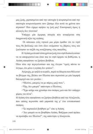 μας ζωής, χορτασμένοι από την επιτυχία ή κουρασμένοι από την
           αποτυχία αναρωτιόμαστε που ζήσαμε όλα αυτά τα χρόνια που
           πέρασαν! Που είχαμε αφήσει τη ζωή μας! Επιστροφές όμως ή
           αλλαγές δεν γίνονται!
           	    Υπάρχει μία όμορφη ιστορία που αναφέρεται στη
           διαχρονική αξία της αγάπης.
             	   Οι κάτοικοι ενός νησιού μια μέρα έμαθαν ότι το νησί
           τους θα βούλιαζε και έτσι όλοι ετοίμασαν τις βάρκες τους και
           ξεκίνησαν το ταξίδι της αναζήτησης νέας πατρίδας.
           	    Η  Αγάπη μετά από τόσα χρόνια ζωής στο νησί δυσκολευόταν
           να το αποχωριστεί και όταν πια το νησί άρχισε να βυθίζεται, η
           Αγάπη αποφάσισε να ζητήσει βοήθεια.
           Όλοι τότε την περιγελούσαν και της έλεγαν “εμείς πάντα το
           λέγαμε, ότι μόνο η αγάπη δεν φτάνει”.
           	    Αγέρωχη, με ψηλά το κεφάλι, παρά τα δάκρυα που θόλωναν
           το βλέμμα της, βλέπει τον Πλούτο που περνούσε με μία λαμπρή
           θαλαμηγό και τον ρωτάει :
           	    -“Πλούτε, μπορείς να με πάρεις μαζί σου;”,
           	    -“Όχι, δεν μπορώ” απάντησε ο Πλούτος.
           	    -“Έχω ασήμι και χρυσάφι στο σκάφος μου και δεν υπάρχει
           χώρος για σένα”.
           Η Αγάπη τότε αποφάσισε να ζητήσει βοήθεια από την Αλαζονεία,
           που επίσης περνούσε από μπροστά της μ’ ένα εντυπωσιακό
           σκάφος.
           	    -“Σε παρακαλώ βοήθησε με” είπε η Αγάπη.
           	    -“Δεν μπορώ να σε βοηθήσω Αγάπη. Βιάζομαι γιατί πρέπει
           να προλάβω τον Πλούτο!”, της απάντησε η Αλαζονεία.

     110


βιβλίο_NEOGENNITOI GONEIS_print.indd 110                           8/11/2010 5:25:15 μμ
 