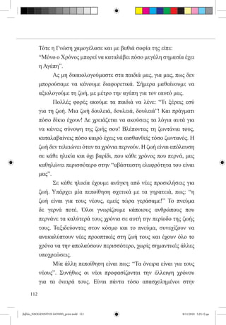Τότε η Γνώση χαμογέλασε και με βαθιά σοφία της είπε:
           “Μόνο ο Χρόνος μπορεί να καταλάβει πόσο μεγάλη σημασία έχει
           η Αγάπη”.
           	     Ας μη δικαιολογούμαστε στα παιδιά μας, για μας, πως δεν
           μπορούσαμε να κάνουμε διαφορετικά. Σήμερα μαθαίνουμε να
           αξιολογούμε τη ζωή, με μέτρο την αγάπη για τον εαυτό μας.
           	     Πολλές φορές ακούμε τα παιδιά να λένε: “Τι ξέρεις εσύ
           για τη ζωή. Μια ζωή δουλειά, δουλειά, δουλειά”! Και πράγματι
           πόσο δίκιο έχουν! Δε χρειάζεται να ακούσεις τα λόγια αυτά για
           να κάνεις σύνοψη της ζωής σου! Βλέποντας τη ζωντάνια τους,
           καταλαβαίνεις πόσο καιρό έχεις να αισθανθείς τόσο ζωντανός. Η
           ζωή δεν τελειώνει όταν τα χρόνια περνούν. Η ζωή είναι απόλαυση
           σε κάθε ηλικία και όχι βαρίδι, που κάθε χρόνος που περνά, μας
           καθηλώνει περισσότερο στην “αβάσταστη ελαφρότητα του είναι
           μας”.
           	     Σε κάθε ηλικία έχουμε ανάγκη από νέες προσκλήσεις για
           ζωή. Υπάρχει μία πεποίθηση σχετικά με τα γηρατειά, πως: “η
           ζωή είναι για τους νέους, εμείς τώρα γεράσαμε!” Το πνεύμα
           δε γερνά ποτέ. Όλοι γνωρίζουμε κάποιους ανθρώπους που
           περνάνε τα καλύτερά τους χρόνια σε αυτή την περίοδο της ζωής
           τους. Ταξιδεύοντας στον κόσμο και το πνεύμα, συνεχίζουν να
           ανακαλύπτουν νέες προοπτικές στη ζωή τους και έχουν όλο το
           χρόνο να την απολαύσουν περισσότερο, χωρίς σημαντικές άλλες
           υποχρεώσεις.
           	     Μία άλλη πεποίθηση είναι πως: “Τα όνειρα είναι για τους
           νέους”. Συνήθως οι νέοι προφασίζονται την έλλειψη χρόνου
           για τα όνειρά τους. Είναι πάντα τόσο απασχολημένοι στην

     112


βιβλίο_NEOGENNITOI GONEIS_print.indd 112                            8/11/2010 5:25:15 μμ
 