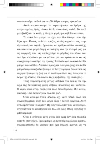 ευγνωμονούμε το Θεό για το κάθε δώρο που μας προσφέρει.
           	     Αφού αποφασίσουμε να περπατήσουμε το δρόμο της
           αναγεννημένης ζωής, τίποτα δε θα είναι όπως παλιά. Το κακό
           μεταβολίζεται σε καλό, η λύπη σε χαρά, η αμφιβολία σε πίστη.
           	     Το κακό δεν μπορεί να έχει την ίδια δύναμη που είχε
           λίγο πριν. Όποιος επιλέγει πράξεις κακίας σημαίνει πως στην
           εξελικτική του πορεία, βρίσκεται σε πρώϊμο στάδιο ανάπτυξης
           και απαιτείται μεγαλύτερη κατανόηση από την πλευρά μας για
           τις ενέργειές του.  Ας αποδεχτούμε το μέγεθος του πόνου που
           τον έχει κυριεύσει για να φέρεται με τον τρόπο αυτό και ας
           συνεχίσουμε το δρόμο της αγάπης. Εκεί σύντομα το κακό δεν θα
           μπορεί να εισέλθει. Αποτελεί όμως μία εμπειρία ζωής που δε θα
           μπορούσαμε να αξιολογήσουμε, αν δεν γνωρίζαμε βιωματικά. Ας
           ευχαριστήσουμε τη ζωή για το πολύτιμο δώρο της, όπως και το
           δώρο της αδικίας, του πόνου, της αμφιβολίας, της αποτυχίας...
           	     Ένας αναγεννημένος γονιός μαθαίνει στα παιδιά του την
           αξία της δοτικότητας χωρίς φόβους προδοσίας και κινδύνου.
           Ο νόμος είναι ένας, σαφής και πολύ διαδεδομένος. Ό,τι δίνεις,  
           παίρνεις. Έτσι λειτουργούν όλα στη ζωή.
           	     Όταν δίνουμε στους άλλους, όχι μόνο υλικά αλλά και
           συναισθηματικά, αυτό που μετρά είναι η δοτική ενέργεια. Αυτή
           αντιλαμβάνεται το Σύμπαν. Ως ενέργεια λοιπόν που κυκλοφορεί,
           αναγκαστικά θα επιστρέψει και πάλι σε εμάς. Όπως ακριβώς το
           μπούμερανγκ.
           	     Όταν η ενέργεια αυτή φύγει από εμάς δεν έχει σημασία
           πότε θα επιστρέψει. Εμείς μπορεί να προσφέρουμε λόγια αγάπης,
           συμπαράστασης σε κάποιον που έχει σήμερα ανάγκη και να

     116


βιβλίο_NEOGENNITOI GONEIS_print.indd 116                            8/11/2010 5:25:15 μμ
 
