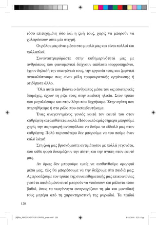 τόσο επιτυχημένη όσο και η ζωή τους, χωρίς να μπορούν να
           χαλαρώσουν ούτε μία στιγμή.
           	      Οι ρόλοι μας είναι μέσα στο μυαλό μας και είναι πολλοί και
           πολλαπλοί.
           	      Συναναστρεφόμαστε στην καθημερινότητά μας με
           ανθρώπους που φαινομενικά δείχνουν απόλυτα ισορροπημένοι,
           έχουν δηλαδή την οικογένειά τους, την εργασία τους και ξαφνικά
           ανακαλύπτουμε πως είναι μέλη τρομοκρατικής οργάνωσης ή
           οτιδήποτε άλλο.
           	      ΄Ολα αυτά που βιώνει ο άνθρωπος μέσα του ως εσωτερικές
           διαμάχες, έχουν τη ρίζα τους στην παιδική ηλικία. Στον τρόπο
           που μεγαλώσαμε και στον λόγο που δεχτήκαμε. Στην αγάπη που
           στερηθήκαμε ή στο ρόλο που εκπαιδευτήκαμε.
           	      Ένας αναγεννημένος γονιός κοιτά τον εαυτό του στον
           καθρέφτη και αισθάνεται καλά. Πόσοι από εμάς σήμερα μπορούμε
           χωρίς την παραμικρή ανασφάλεια να δούμε το είδωλό μας στον
           καθρέφτη; Πολύ περισσότερο δεν μπορούμε να του πούμε έναν
           καλό λόγο!
           	      Στη ζωή μας βρισκόμαστε αντιμέτωποι με πολλά γεγονότα,
           που κάθε φορά δοκιμάζουν την πίστη και την αγάπη στον εαυτό
           μας.
           	      Αν όμως δεν μπορούμε εμείς να αισθανθούμε ομορφιά
           μέσα μας, πως θα μπορέσουμε να την δείξουμε στα παιδιά μας;
           Ας προσέξουμε τον τρόπο της συναισθηματικής μας επικοινωνίας
           γιατί τα παιδιά μόνο αυτό μπορούν να νοιώσουν και μάλιστα τόσο
           βαθιά, όπως τα νεογέννητα αναγνωρίζουν τη μία και μοναδική
           τους μητέρα από τη χαρακτηριστική της μυρωδιά. Τα παιδιά

     120


βιβλίο_NEOGENNITOI GONEIS_print.indd 120                               8/11/2010 5:25:15 μμ
 