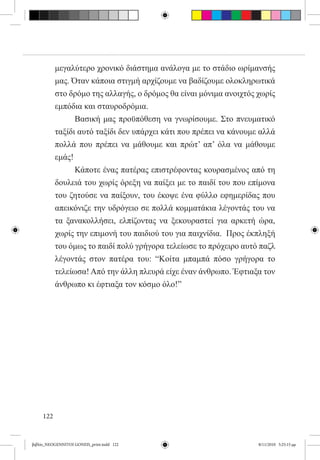 μεγαλύτερο χρονικό διάστημα ανάλογα με το στάδιο ωρίμανσής
           μας. Όταν κάποια στιγμή αρχίζουμε να βαδίζουμε ολοκληρωτικά
           στο δρόμο της αλλαγής, ο δρόμος θα είναι μόνιμα ανοιχτός χωρίς
           εμπόδια και σταυροδρόμια.
           	     Βασική μας προϋπόθεση να γνωρίσουμε. Στο πνευματικό
           ταξίδι αυτό ταξίδι δεν υπάρχει κάτι που πρέπει να κάνουμε αλλά
           πολλά που πρέπει να μάθουμε και πρώτ’ απ’ όλα να μάθουμε
           εμάς!
           	     Κάποτε ένας πατέρας επιστρέφοντας κουρασμένος από τη
           δουλειά του χωρίς όρεξη να παίξει με το παιδί του που επίμονα
           του ζητούσε να παίξουν, του έκοψε ένα φύλλο εφημερίδας που
           απεικόνιζε την υδρόγειο σε πολλά κομματάκια λέγοντάς του να
           τα ξανακολλήσει, ελπίζοντας να ξεκουραστεί για αρκετή ώρα,
           χωρίς την επιμονή του παιδιού του για παιχνίδια.  Προς έκπληξή
           του όμως το παιδί πολύ γρήγορα τελείωσε το πρόχειρο αυτό παζλ
           λέγοντάς στον πατέρα του: “Κοίτα μπαμπά πόσο γρήγορα το
           τελείωσα! Από την άλλη πλευρά είχε έναν άνθρωπο. Έφτιαξα τον
           άνθρωπο κι έφτιαξα τον κόσμο όλο!”         




     122


βιβλίο_NEOGENNITOI GONEIS_print.indd 122                            8/11/2010 5:25:15 μμ
 