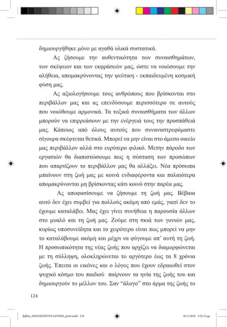 δημιουργήθηκε μόνο με αγαθά υλικά συστατικά.    
           	    Ας ζήσουμε την αυθεντικότητα των συναισθημάτων,
           των σκέψεων και των εκφράσεών μας, ώστε να νοιώσουμε την
           αλήθεια, απομακρύνοντας την ψεύτικη - εκπαιδευμένη κοσμική
           φύση μας.
           	    Ας αξιολογήσουμε τους ανθρώπους που βρίσκονται στο
           περιβάλλον μας και ας επενδύσουμε περισσότερο σε αυτούς
           που νοιώθουμε αρμονικά. Τα τοξικά συναισθήματα των άλλων
           μπορούν να επιρρεάσουν με την ενέργειά τους την προσπάθειά
           μας. Κάποιος από όλους αυτούς που συναναστρεφόμαστε
           σίγουρα σκέφτεται θετικά. Μπορεί να μην είναι στο άμεσο οικείο
           μας περιβάλλον αλλά στο ευρύτερο φιλικό. Μετην πάροδο των
           εργασιών θα διαπιστώσουμε πως η σύσταση των προσώπων
           που απαρτίζουν το περιβάλλον μας θα αλλάξει. Νέα πρόσωπα
           μπαίνουν στη ζωή μας με κοινά ενδιαφέροντα και παλαιότερα
           απομακρύνονται μη βρίσκοντας κάτι κοινό στην παρέα μας.
           	      Ας αποφασίσουμε να ζήσουμε τη ζωή μας. Βέβαια
           αυτό δεν έχει συμβεί για πολλούς ακόμη από εμάς, γιατί δεν το
           έχουμε καταλάβει. Μας έχει γίνει συνήθεια η παρουσία άλλων
           στο μυαλό και τη ζωή μας. Ζούμε στη σκιά των γονιών μας,
           κυρίως υποσυνείδητα και το χειρότερο είναι πως μπορεί να μην
           το καταλάβουμε ακόμη και μέχρι να φύγουμε απ’ αυτή τη ζωή.
           Η προσωπικότητα της νέας ζωής που αρχίζει να διαμορφώνεται
           με τη σύλληψη, ολοκληρώνεται το αργότερο έως τα 8 χρόνια
           ζωής. Έπειτα οι εικόνες και ο λόγος που έχουν εδραιωθεί στον
           ψυχικό κόσμο του παιδιού  παίρνουν τα ηνία της ζωής του και
           δημιουργούν το μέλλον του. Σαν “άλογο” στο άρμα της ζωής το

     124


βιβλίο_NEOGENNITOI GONEIS_print.indd 124                            8/11/2010 5:25:15 μμ
 