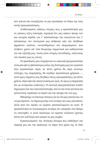 Το θαύμα


          που ξεκινά και ετοιμάζεται να μας προσφέρει τα δώρα της νέας
          αυτής πραγματικότητας.
          	     Αισθανόμαστε κάποιες στιγμές πως η προσκόλλησή μας
          σε μάταιες αξίες (επιτυχία, καριέρα) δεν μας αφήνει ήσυχο νου
          και ανοιχτή καρδιά, για ν’ απολαύσουμε την οικογένεια και ν’
          αδειάσουμε τον εσωτερικό μας άνθρωπο από την πληθώρα
          άχρηστων εικόνων, συναισθημάτων και πληροφοριών, που
          κλέβουν χρόνο απ’ όσα θεωρούμε σημαντικά και καθοριστικά
          για την εξέλιξή μας. Αυτές είναι στιγμές συνείδησης, επίγνωσης
          του σκοπού μας ως γονείς.
          	      Οι προσδοκίες που στηρίζονται σε εικονική πραγματικότητα
          είναι μία από τις βασικότερες αιτίες της δυστυχίας μας (αν εργαστώ
          λίγο περισσότερο τώρα, σε πέντε χρόνια θα είμαι ανώτερο
          στέλεχος της επιχείρησης, θα κερδίζω περισσότερα χρήματα......
          αυτό όμως σημαίνει πως θα βάλω άλλες προτεραιότητες για πέντε
          χρόνια, πέρα από την οικογενειακή μου ζωή. Αν όμως η επιχείρηση
          δεν με ανταμείψει ανάλογα;). Η εικονική πραγματικότητα λοιπόν
          δημιουργεί και την εικονική δυστυχία, που αν και είναι ψεύτικη και
          μελλοντική, τορπιλίζει το παρόν και την ησυχία του νου μας.
            	    Μπορούμε να κάνουμε σκέψεις για τη νέα μας οικογένεια, να
          ονειρευόμαστε, να δημιουργούμε ένα σενάριο που μας ικανοποιεί,
          αλλά ποτέ δεν πρέπει να είμαστε προσκολλημένοι σε αυτό. Η
          προσκόλληση σε συγκεκριμένα σενάρια δεν επιτρέπει στο θαύμα
          να επιτευχθεί, γι αυτό οφείλουμε να είμαστε ευέλικτοι έχοντας  
          πίστη στο καλύτερο που μπορεί να μας συμβεί.
          	      Εμπιστευόμαστε την Ανώτερη Δύναμη που καθοδηγεί την
          ύπαρξή μας και την αφήνουμε να πάρει στα χέρια της το δικό

                                                                              13


βιβλίο_NEOGENNITOI GONEIS_print.indd 13                               8/11/2010 5:25:09 μμ
 