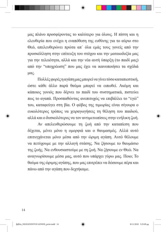 μας πλάνο προσφέροντας το καλύτερο για όλους. Η πίστη και η
          ελευθερία που ενέχει η εναπόθεση της ευθύνης για το αύριο στο
          Θεό, απελευθερώνει πρώτα απ΄ όλα εμάς τους γονείς από την
          προσκόλληση στην επίτευξη του στόχου και την ματαιοδοξία μας
          για την τελειότητα, αλλά και την νέα αυτή ύπαρξη (το παιδί μας)
          από την “υποχρέωση” που μας έχει να ικανοποιήσει τα σχέδιά
          μας. 	
          	      Πολλές φορές η αγάπη μας μπορεί να γίνει τόσο καταπιεστική,
          ώστε κάθε άλλο παρά θαύμα μπορεί να ειπωθεί. Ακόμη και
          κάποιος γονιός που δέρνει το παιδί του συστηματικά, πιστεύει
          πως το αγαπά. Προσπαθώντας ανεπιτυχώς να επιβάλλει το “εγώ”
          του, καταφεύγει στη βία. Ο φόβος της τιμωρίας είναι σίγουρα ο
          ευκολότερος τρόπος να χειραγωγήσεις τη θέληση του παιδιού,
          αλλά και ο δυσκολότερος να τον αντιμετωπίσεις στην ενήλικη ζωή.
          	      Αν απελευθερώσουμε τη ζωή από την καταπίεση που
          δέχεται, μένει μόνο η ομορφιά και ο θαυμασμός. Αλλά αυτό
          επιτυγχάνεται μόνο μέσα από την ώριμη αγάπη. Αυτό θέλουμε
          να πετύχουμε με την αλλαγή στάσης. Να ζήσουμε το θαυμάσιο
          της ζωής. Να ενθουσιαστούμε με τη ζωή. Να ζήσουμε εν Θεώ. Να
          αναγνωρίσουμε μέσα μας, αυτό που υπάρχει γύρω μας. Ποιο; Το
          θαύμα της ώριμης αγάπης, που μας επιτρέπει να δώσουμε πέρα και
          πάνω από την αγάπη που δεχτήκαμε.




     14


βιβλίο_NEOGENNITOI GONEIS_print.indd 14                                8/11/2010 5:25:09 μμ
 