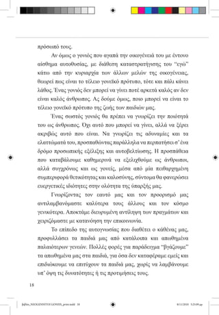 πρόσωπό τους.
          	     Αν όμως ο γονιός που αγαπά την οικογένειά του με έντονο
          αίσθημα αυτοθυσίας, με διάθεση καταστρατήγισης του “εγώ”
          κάτω από την κυριαρχία των άλλων μελών της οικογένειας,
          θεωρεί πως είναι το τέλειο γονεϊκό πρότυπο, τότε και πάλι κάνει
          λάθος. Ένας γονιός δεν μπορεί να γίνει ποτέ αρκετά καλός αν δεν
          είναι καλός άνθρωπος. Ας δούμε όμως, ποιο μπορεί να είναι το
          τέλειο γονεϊκό πρότυπο της ζωής των παιδιών μας.
          	     Ένας σωστός γονιός θα πρέπει να γνωρίζει την ποιότητά
          του ως άνθρωπος. Όχι αυτό που μπορεί να γίνει, αλλά να ξέρει
          ακριβώς αυτό που είναι. Να γνωρίζει τις αδυναμίες και τα
          ελαττώματά του, προσπαθώντας παράλληλα να περπατήσει σ’ ένα
          δρόμο προσωπικής εξέλιξης και αυτοβελτίωσης. Η προσπάθεια
          που καταβάλουμε καθημερινά να εξελιχθούμε ως άνθρωποι,
          αλλά συγχρόνως και ως γονείς, μέσα από μία πειθαρχημένη
          συμπεριφορά θετικότητας και καλοσύνης, σύντομα θα φανερώσει
          ευεργετικές ιδιότητες στην ολότητα της ύπαρξής μας.
          	     Γνωρίζοντας τον εαυτό μας και τον προορισμό μας
          αντιλαμβανόμαστε καλύτερα τους άλλους και τον κόσμο
          γενικότερα. Αποκτάμε διευρυμένη αντίληψη των πραγμάτων και
          χειριζόμαστε με κατανόηση την επικοινωνία.
          	     Το επίπεδο της αυτογνωσίας που διαθέτει ο κάθένας μας,
          προφυλλάσει τα παιδιά μας από κατάλοιπα και απωθημένα
          παλαιότερων γενεών. Πολλές φορές για παράδειγμα “βγάζουμε”
          τα απωθημένα μας στα παιδιά, για όσα δεν καταφέραμε εμείς και
          επιδιώκουμε να επιτύχουν τα παιδιά μας, χωρίς να λαμβάνουμε
          υπ’ όψη τις δυνατότητες ή τις προτιμήσεις τους.

     18


βιβλίο_NEOGENNITOI GONEIS_print.indd 18                             8/11/2010 5:25:09 μμ
 