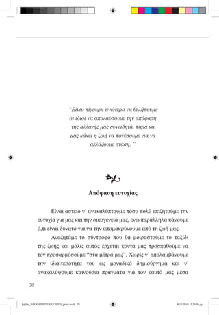 “Είναι σίγουρα ανώτερο να θελήσουμε
                               οι ίδιοι να απολαύσουμε την απόφαση
                                της αλλαγής μας συνειδητά, παρά να
                                μας κάνει η ζωή να πονέσουμε για να
                                         αλλάξουμε στάση. ”




                                               •
                                          Απόφαση ευτυχίας

          	      Είναι αστείο ν’ ανακαλύπτουμε πόσο πολύ επιζητούμε την
          ευτυχία για μας και την οικογένειά μας, ενώ παράλληλα κάνουμε
          ό,τι είναι δυνατό για να την απομακρύνουμε από τη ζωή μας.
          	      Αναζητάμε το σύντροφο που θα μοιραστούμε το ταξίδι
          της ζωής και μόλις αυτός έρχεται κοντά μας προσπαθούμε να
          τον προσαρμόσουμε “στα μέτρα μας”. Χωρίς ν’ απολαμβάνουμε
          την ιδιαιτερότητα του ως μοναδικό δημιούργημα και ν’
          ανακαλύψουμε καινούρια πράγματα για τον εαυτό μας μέσα

     20


βιβλίο_NEOGENNITOI GONEIS_print.indd 20                               8/11/2010 5:25:09 μμ
 