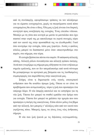 Απόφαση ευτυχίας


          από τη συνύπαρξη, εφευρίσκουμε τρόπους να τον αλλάξουμε
          για να είμαστε ευτυχισμένοι, χωρίς να σκεφτόμαστε κατά πόσο
          ευτυχισμένος θα είναι ο ίδιος. Όλη μας η ζωή γίνεται ένα διαρκές
          κυνηγητό προς αναζήτηση της ευτυχίας. Ένας circulus vitiosus.
          Μοιάζει με τη γάτα που κυνηγά με μανία το μανταλάκι που έχει
          πιαστεί στην ουρά της με αποτέλεσμα να γυρνά συνεχώς γύρω
          από τον εαυτό της στην προσπάθειά της να ελευθερωθεί. Γιατί
          όσο κυνηγάμε την ευτυχία, τόσο μας ξεφεύγει. Αυτός ο φαύλος
          κύκλος μπορεί να διασπαστεί μόνο όταν επικεντρωθούμε στο
          παρόν, στο σήμερα, στο τώρα.
          	     Η ευτυχία βρίσκεται πάντα στο παρόν. Η απόφαση αλλαγής
          επίσης. Αλλαγή ρόλου συνεπάγεται και αλλαγή τρόπου σκέψης.
          Αυτά που γνωρίζαμε ως σήμερα μας οδήγησαν σε έναν ενήλικα με
          σημεία εμπλοκής, που αν δεν απεμπλακούμε από αυτά σύντομα
          θα μεταφέρουμε τα αρνητικά μας βιώματα και τις λανθασμένες
          συμπεριφορές του παρελθόντος στην οικογένειά μας.
          	     Στόχος είναι η δημιουργία ενός υγιούς εσωτερικού
          ανθρώπου που θα αναδύει άρωμα ζωής. Όποια κι αν είναι τα
          προβλήματα που αντιμετωπίζεις, τώρα η ζωή σου προσφέρει ένα
          υπέροχο δώρο. Η νέα ύπαρξη αποτελεί και το εισητήριο για τη
          νέα ζωή. Τίποτα δεν μπορεί να σταθεί εμπόδιο στο δρόμο σου
          για ευτυχία. Τίποτα δεν μπορεί να χαλάσει την ηρεμία που σου
          προσφέρει η σκέψη της οικογένειας. Είσαι πλέον μόλις ένα βήμα
          από την αλλαγή. Δεν μπορείς ν’ αλλάξεις κάτι από τον εαυτό σου
          γυρίζοντας πίσω. Μπορείς όμως να γίνεις ένας νέος άνθρωπος
          σήμερα.
          	     Η νέα σου ζωή ξεκινά με τις δηλώσεις ευγνωμοσύνης.

                                                                              21


βιβλίο_NEOGENNITOI GONEIS_print.indd 21                               8/11/2010 5:25:10 μμ
 