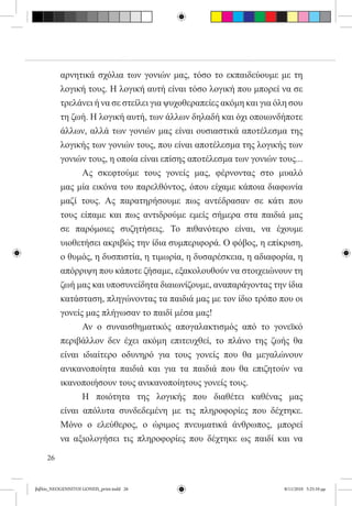 αρνητικά σχόλια των γονιών μας, τόσο το εκπαιδεύουμε με τη
          λογική τους. Η λογική αυτή είναι τόσο λογική που μπορεί να σε
          τρελάνει ή να σε στείλει για ψυχοθεραπείες ακόμη και για όλη σου
          τη ζωή. Η λογική αυτή, των άλλων δηλαδή και όχι οποιωνδήποτε
          άλλων, αλλά των γονιών μας είναι ουσιαστικά αποτέλεσμα της
          λογικής των γονιών τους, που είναι αποτέλεσμα της λογικής των
          γονιών τους, η οποία είναι επίσης αποτέλεσμα των γονιών τους...
          	     Ας σκεφτούμε τους γονείς μας, φέρνοντας στο μυαλό
          μας μία εικόνα του παρελθόντος, όπου είχαμε κάποια διαφωνία
          μαζί τους. Ας παρατηρήσουμε πως αντέδρασαν σε κάτι που
          τους είπαμε και πως αντιδρούμε εμείς σήμερα στα παιδιά μας
          σε παρόμοιες συζητήσεις. Το πιθανότερο είναι, να έχουμε
          υιοθετήσει ακριβώς την ίδια συμπεριφορά. Ο φόβος, η επίκριση,
          ο θυμός, η δυσπιστία, η τιμωρία, η δυσαρέσκεια, η αδιαφορία, η
          απόρριψη που κάποτε ζήσαμε, εξακολουθούν να στοιχειώνουν τη
          ζωή μας και υποσυνείδητα διαιωνίζουμε, αναπαράγοντας την ίδια
          κατάσταση, πληγώνοντας τα παιδιά μας με τον ίδιο τρόπο που οι
          γονείς μας πλήγωσαν το παιδί μέσα μας!
          	     Αν ο συναισθηματικός απογαλακτισμός από το γονεϊκό
          περιβάλλον δεν έχει ακόμη επιτευχθεί, το πλάνο της ζωής θα
          είναι ιδιαίτερο οδυνηρό για τους γονείς που θα μεγαλώνουν
          ανικανοποίητα παιδιά και για τα παιδιά που θα επιζητούν να
          ικανοποιήσουν τους ανικανοποίητους γονείς τους.
          	     Η ποιότητα της λογικής που διαθέτει καθένας μας
          είναι απόλυτα συνδεδεμένη με τις πληροφορίες που δέχτηκε.
          Μόνο ο ελεύθερος, ο ώριμος πνευματικά άνθρωπος, μπορεί
          να αξιολογήσει τις πληροφορίες που δέχτηκε ως παιδί και να

     26


βιβλίο_NEOGENNITOI GONEIS_print.indd 26                              8/11/2010 5:25:10 μμ
 