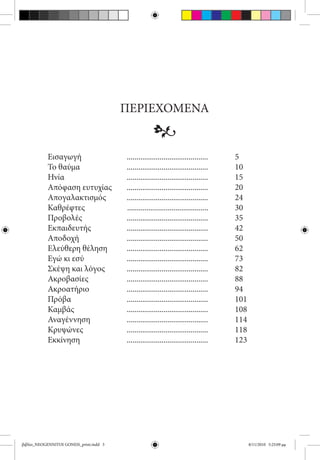 ΠΕΡΙΕΧΟΜΕΝΑ
                                                      •
           Εισαγωγή	                      ..........................................	      5
           Το θαύμα	                      ..........................................		     10
           Ηνία	                          ..........................................		     15
           Απόφαση ευτυχίας              	..........................................		     20
           Απογαλακτισμός	                ..........................................	    	 24
           Καθρέφτες                      ..........................................		     30
           Προβολές	                      ..........................................		     35
           Εκπαιδευτής	                   ..........................................		     42
           Αποδοχή	                       ..........................................		     50
           Ελεύθερη θέληση	               ..........................................		     62
           Εγώ κι εσύ	                    ..........................................		     73
           Σκέψη και λόγος	               ..........................................		     82
           Ακροβασίες	                    ..........................................		     88
           Ακροατήριο	                    ..........................................		     94
           Πρόβα	                         ..........................................		     101
           Καμβάς	                        ..........................................		     108
           Αναγέννηση	                    ..........................................		     114
           Κρυψώνες	                      ..........................................		     118
           Εκκίνηση	                      ..........................................		     123




βιβλίο_NEOGENNITOI GONEIS_print.indd 3                                                           8/11/2010 5:25:09 μμ
 