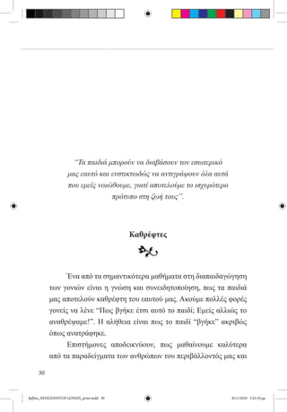 “Τα παιδιά μπορούν να διαβάσουν τον εσωτερικό
                    μας εαυτό και ενστικτωδώς να αντιγράψουν όλα αυτά
                    που εμείς νοιώθουμε, γιατί αποτελούμε το ισχυρότερο
                                  πρότυπο στη ζωή τους”.




                                          Καθρέφτες

                                           •
          	     Ένα από τα σημαντικότερα μαθήματα στη διαπαιδαγώγηση
          των γονιών είναι η γνώση και συνειδητοποίηση, πως τα παιδιά
          μας αποτελούν καθρέφτη του εαυτού μας. Ακούμε πολλές φορές
          γονείς να λένε “Πως βγήκε έτσι αυτό το παιδί; Εμείς αλλιώς το
          αναθρέψαμε!”. Η αλήθεια είναι πως το παιδί “βγήκε” ακριβώς
          όπως ανατράφηκε.
          	     Επιστήμονες αποδεικνύουν, πως μαθαίνουμε καλύτερα
          από τα παραδείγματα των ανθρώπων του περιβάλλοντός μας και

     30


βιβλίο_NEOGENNITOI GONEIS_print.indd 30                                   8/11/2010 5:25:10 μμ
 
